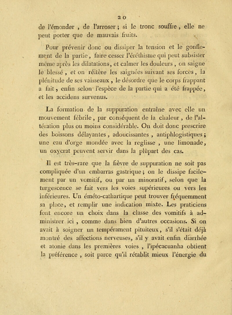 de l'émonder , de l'arroser ; si le tronc souffre , elle ne peut porter que de mauvais fruits. Pour prévenir donc ou dissiper la tension et le gonfle- ment de la partie , faire cesser Péréthisme qui peut subsister même après les dilatations, et calmer les douleurs , on saigne le blessé , et on réitère les saignées suivant ses forces, la plénitude de ses vaisseaux , le désordre que le corps frappant a fait, enfin selon l'espèce de la partie qui a été frappée , et les accidens survenus. La formation v de la suppuration entraîne avec elle un mouvement fébrile, par conséquent de la chaleur , de l'al- tération plus ou moins considérable. On doit donc prescrire des boissons délayantes , adoucissantes , antiphlogistiques ; une eau d'orge mondée avec la reglisse , une limonade, un oxycrat peuvent servir dans la plupart des cas. Il est très-rare que la fièvre de suppuration ne soit pas compliquée d'un embarras gastrique ; on le dissipe facile- ment par un vomitif, ou par un minoratif, selon que la turgescence se fait vers les voies supérieures ou vers les inférieures. Un éméto-cathartique peut trouver fréquemment sa place, et remplir une indication mixte. Les praticiens font encore un choix dans la classe des vomitifs à ad- ministrer ici , comme dans bien d'autres occasions. Si on avait à soigner un tempérament pituiteux, s'il s'était déjà montré des affections nerveuses, s'il y avait enfin diarrhée et atonie dans les premières voies , l'ipécacuanha obtient la préférence , soit parce qu'il rétablit mieux l'énergie du