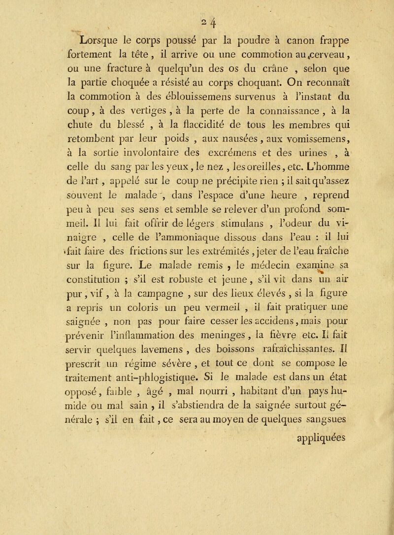 a4 Lorsque le corps poussé par la poudre à canon frappe fortement la tête, il arrive ou une commotion au 4cerveau, ou une fracture à quelqu'un des os du crâne , selon que la partie choquée a résisté au corps choquant. On reconnaît la commotion à des éblouissemens survenus à l'instant du coup, à des vertiges , à la perte de la connaissance , à la chute du blessé , à la flaccidité de tous les membres qui retombent par leur poids , aux nausées, aux vomissemens, à la sortie involontaire des excrémens et des urines , à celle du sang par les yeux, le nez , les oreilles, etc. L'homme de l'art, appelé sur le coup ne précipite rien ; il sait qu'assez souvent le malade , dans l'espace d'une heure , reprend peu à peu ses sens et semble se relever d'un profond som- meil. Il lui fait offrir de légers stimulans , l'odeur du vi- naigre , celle de l'ammoniaque dissous dans l'eau : il lui »fait faire des frictions sur les extrémités , jeter de l'eau fraîche sur la figure. Le malade remis , le médecin examine sa constitution ; s'il est robuste et jeune, s'il vit dans un air pur, vif , à la campagne , sur des lieux élevés , si la figure a repris un coloris un peu vermeil , il fait pratiquer une saignée , non pas pour faire cesser les accidens, mais pour prévenir l'inflammation des méninges , la fièvre etc. Il fait servir quelques lavemens , des boissons rafraîchissantes. îi prescrit un régime sévère , et tout ce dont se compose le traitement anti-phlogistique. Si le malade est dans un état opposé, faible , âgé , mal nourri , habitant d'un pays hu- mide ou mal sain , il s'abstiendra de la saignée surtout gé- nérale ; s'il en fait, ce sera au moyen de quelques sangsues appliquées