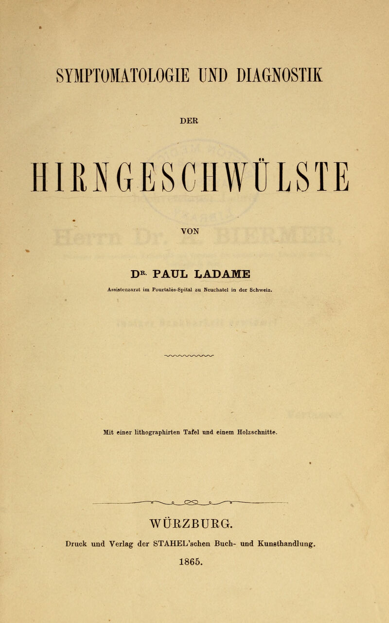 SYMPTOMATOLOGIE UND DIAGNOSTIK DER HIRNGESCHWÜLSTE VON D* PAUL LADAME Assistenzarzt im Pourtales-Spital zu Neuchatel in der Schweiz. Mit einer lithographirten Tafel und einem Holzschnitte. WURZBURG. Druck und Verlag der STAHEL'schen Buch- und Kunsthandlung. 1865.