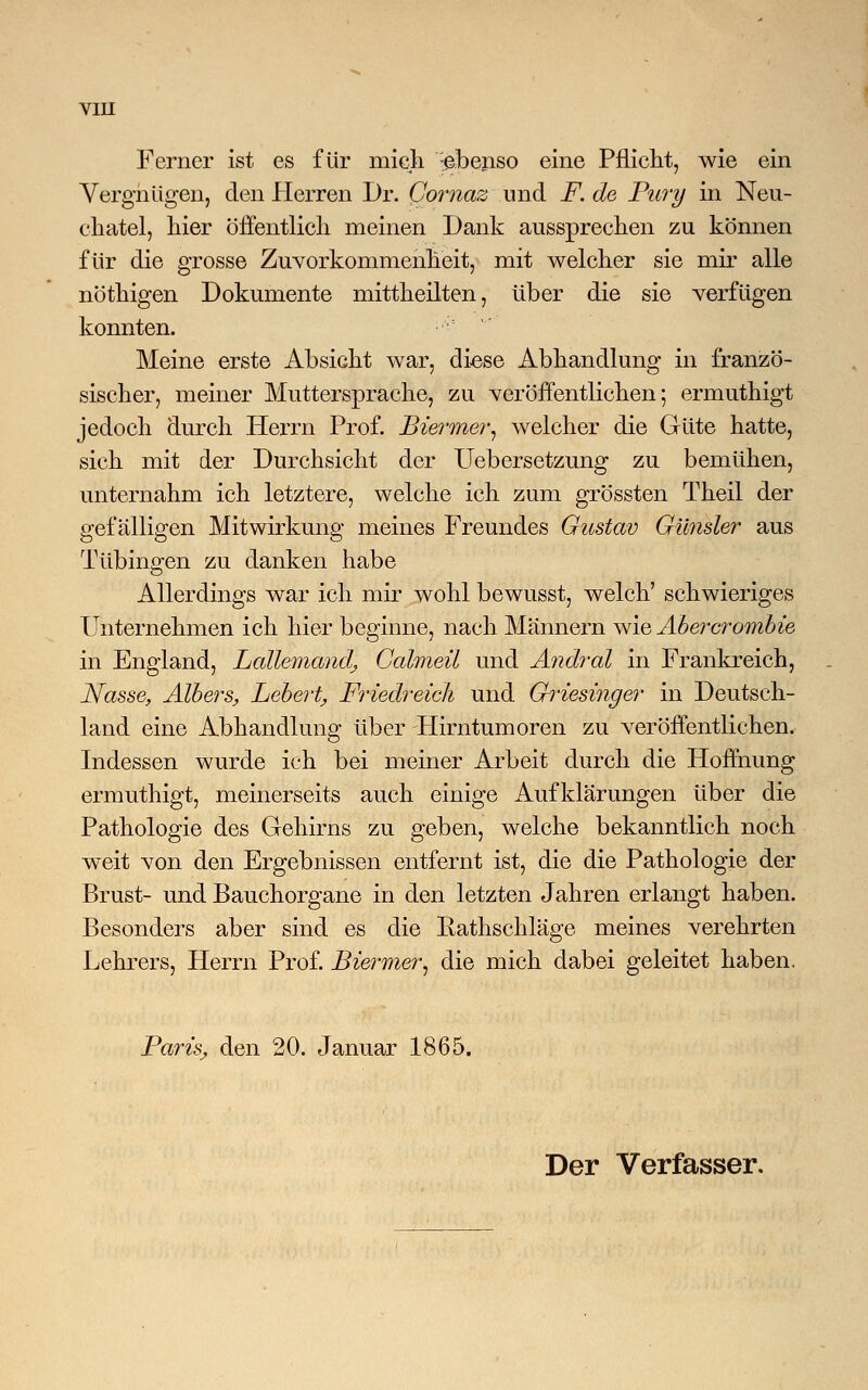 Ferner ist es für mich -ebenso eine Pflicht, wie ein Vergnügen, den Herren Dr. Comaz und F. de Pury in Neu- chatel, hier öffentlich meinen Dank aussprechen zu können für die grosse Zuvorkommenheit, mit welcher sie mir alle nöthigen Dokumente mittheilten, über die sie verfügen konnten. Meine erste Absicht war, diese Abhandlung in franzö- sischer, meiner Muttersprache, zu veröffentlichen; ermuthigt jedoch durch Herrn Prof. Biermer, welcher die Güte hatte, sich mit der Durchsicht der Uebersetzung zu bemühen, unternahm ich letztere, welche ich zum grössten Theil der gefälligen Mitwirkung meines Freundes Gustav Gilnsler aus Tübingen zu danken habe Allerdings war ich mir wohl bewusst, welch' schwieriges Unternehmen ich hier beginne, nach Männern wie Äbercrombie in England, Lallemandj Galmeü und Andral in Frankreich, Nasse, Albers, hebert, Friedreich und Griesinger in Deutsch- land eine Abhandlung über Hirntumoren zu veröffentlichen. Indessen wurde ich bei meiner Arbeit durch die Hoffnung ermuthigt, meinerseits auch einige Aufklärungen über die Pathologie des Gehirns zu geben, welche bekanntlich noch weit von den Ergebnissen entfernt ist, die die Pathologie der Brust- und Bauchorgane in den letzten Jahren erlangt haben. Besonders aber sind es die Eathschläge meines verehrten Lehrers, Herrn Prof. Biermer, die mich dabei geleitet haben. Paris, den 20. Januar 1865. Der Verfasser.