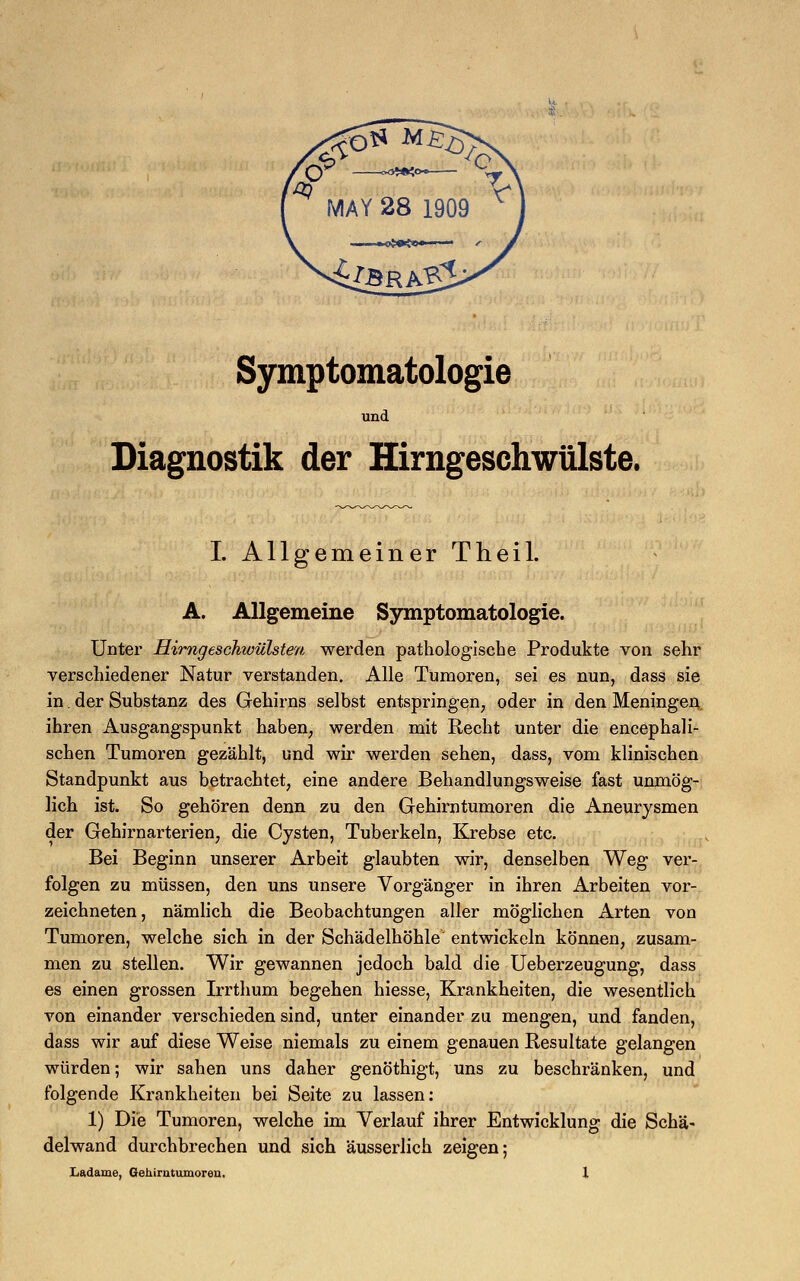 Symptomatologie und Diagnostik der Hirngeschwülste. I. Allgemeiner Theil. A. Allgemeine Symptomatologie. Unter Hirngeschwülsten werden pathologische Produkte von sehr verschiedener Natur verstanden. Alle Tumoren, sei es nun, dass sie in. der Substanz des Gehirns selbst entspringen, oder in den Meningen ihren Ausgangspunkt haben, werden mit Recht unter die encephali- schen Tumoren gezählt, und wir werden sehen, dass, vom klinischen Standpunkt aus betrachtet, eine andere Behandlungsweise fast unmög- lich ist. So gehören denn zu den Gehirntumoren die Aneurysmen der Gehirnarterien, die Cysten, Tuberkeln, Krebse etc. Bei Beginn unserer Arbeit glaubten wir, denselben Weg ver- folgen zu müssen, den uns unsere Vorgänger in ihren Arbeiten vor- zeichneten, nämlich die Beobachtungen aller möglichen Arten von Tumoren, welche sich in der Schädelhöhle entwickeln können, zusam- men zu stellen. Wir gewannen jedoch bald die Ueberzeugung, dass es einen grossen Irrthum begehen hiesse, Krankheiten, die wesentlich von einander verschieden sind, unter einander zu mengen, und fanden, dass wir auf diese Weise niemals zu einem genauen Resultate gelangen würden; wir sahen uns daher genöthigt, uns zu beschränken, und folgende Krankheiten bei Seite zu lassen: 1) Die Tumoren, welche im Verlauf ihrer Entwicklung die Schä- delwand durchbrechen und sich äusserlich zeigen;