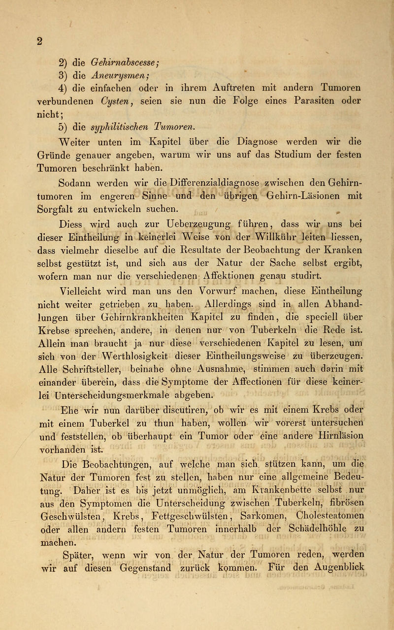 3) die Aneurysmen; 4) die einfachen oder in ihrem Auftreten mit andern Tumoren verbundenen Cysten, seien sie nun die Folge eines Parasiten oder nicht; 5) die syphilitischen Tumoren. Weiter unten im Kapitel über die Diagnose werden wir die Gründe genauer angeben, warum wir uns auf das Studium der festen Tumoren beschränkt haben. Sodann werden wir die Differenzialdiagnose zwischen den Gehirn- tumoren im engeren Sinne und den übrigen Gehirn-Läsionen mit Sorgfalt zu entwickeln suchen. Diess wird auch zur Ueberzeugung führen, dass wir uns bei dieser Eintheilung in keinerlei Weise von der Willkühr leiten Hessen, dass vielmehr dieselbe auf die Resultate der Beobachtung der Kranken selbst gestützt ist, und sich aus der Natur der Sache selbst ergibt, wofern man nur die verschiedenen Affektionen genau studirt. Vielleicht wird man uns den Vorwurf machen, diese Eintheilung nicht weiter getrieben zu haben. Allerdings sind in allen Abhand- lungen über Gehirnkrankheiten Kapitel zu finden, die speciell über Krebse sprechen, andere, in denen nur von Tuberkeln die Rede ist. Allein man braucht ja nur diese verschiedenen Kapitel zu lesen, um sich von der Wertlosigkeit dieser Eintheilungsweise zu überzeugen. Alle Schriftsteller, beinahe ohne Ausnahme, stimmen auch darin mit einander überein, dass die Symptome der Affectionen für diese keiner- lei Unterscheidungsmerkmale abgeben. Ehe wir nun darüber discutiren, ob wir es mit einem Krebs oder mit einem Tuberkel zu thun haben, wollen wir vorerst untersuchen und feststellen, ob überhaupt ein Tumor oder eine andere Hirnläsion vorhanden ist. Die Beobachtungen, auf welche man sich stützen kann, um die Natur der Tumoren fest zu stellen, haben nur eine allgemeine Bedeu- tung. Daher ist es bis jetzt unmöglich, am Krankenbette selbst nur aus den Symptomen die Unterscheidung zwischen Tuberkeln, fibrösen Geschwülsten, Krebs, Fettgeschwülsten, Sarkomen, Cholesteatomen oder allen andern festen Tumoren innerhalb der Schädelhöhle zu machen. Später, wenn wir von der Natur der Tumoren reden, werden wir auf diesen Gegenstand zurück kommen. Für den Augenblick