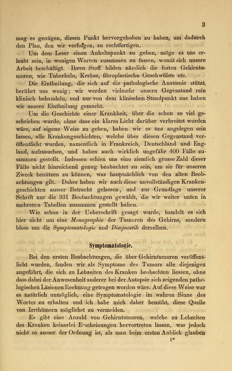 mag es genügen, diesen Punkt hervorgehoben zu haben, um dadurch den Plan, den wir verfolgen, zu rechtfertigen. Um dem Leser einen Anhaltspunkt zu geben, möge es uns er- laubt sein, in wenigen Worten zusammen zu fassen, womit sich unsere Arbeit beschäftigt. Ihren Stoff bilden nämlich die festen Gehirntu- moren, wie Tuberkeln, Krebse, fibroplastische Geschwülste etc. Die Eintheilung, die sich auf die pathologische Anatomie stützt, berührt uns wenig; wir werden Adelmehr unsern Gegenstand rein klinisch behandeln, und nur von dem klinischen Standpunkt aus haben wir unsere Eintheilung gemacht. Um die Geschichte einer Krankheit, über die schon so viel ge- schrieben wurde, ohne dass ein klares Licht darüber verbreitet worden wäre, auf eigene Weise zu geben, haben wir es uns angelegen sein lassen, alle Krankengeschichten, welche über diesen Gegenstand ver- öffentlicht wurden, namentlich in Frankreich, Deutschland und Eng- land, aufzusuchen, und haben auch wirklich ungefähr 400 Fälle zu- sammen gestellt. Indessen schien uns eine ziemlich grosse Zahl dieser Fälle nicht hinreichend genug beobachtet zu sein, um sie für unseren Zweck benützen zu können, was hauptsächlich von den alten Beob- achtungen gilt. Daher haben wir auch diese unvollständigen Kranken- geschichten ausser Betracht gelassen, und zur Grundlage unserer Schrift nur die 331 Beobachtungen gewählt, die wir weiter unten in mehreren Tabellen zusammen gestellt haben. Wie schon in der Ueberschrift gesagt wurde, handelt es sich hier nicht um eine Monographie der Tumoren des Gehirns, sondern bloss um die Symptomatologie und Diagnostik derselben. Symptomatologie. Bei den ersten Beobachtungen, die über Gehirntumoren veröffent- licht wurden, fanden wir als Symptome des Tumors alle diejenigen angeführt, die sich zu Lebzeiten des Kranken beobachten Hessen, ohne dass dabei der Anwesenheit anderer bei der Autopsie sich zeigenden patho- logischen Läsionen Rechnung getragen worden wäre. Auf diese Weise war es natürlich unmöglich, eine Symptomatologie im wahren Sinne des Wortes zu erhalten und ich habe mich daher bemüht, diese Quelle von Irrthümern möglichst zu vermeiden. Es gibt eine Anzahl von Gehirntumoren, welche zu Lebzeiten des Kranken keinerlei E-scheinungen hervortreten lassen, was jedoch nicht so ausser der Ordnung ist, als man beim ersten Anblick glauben,