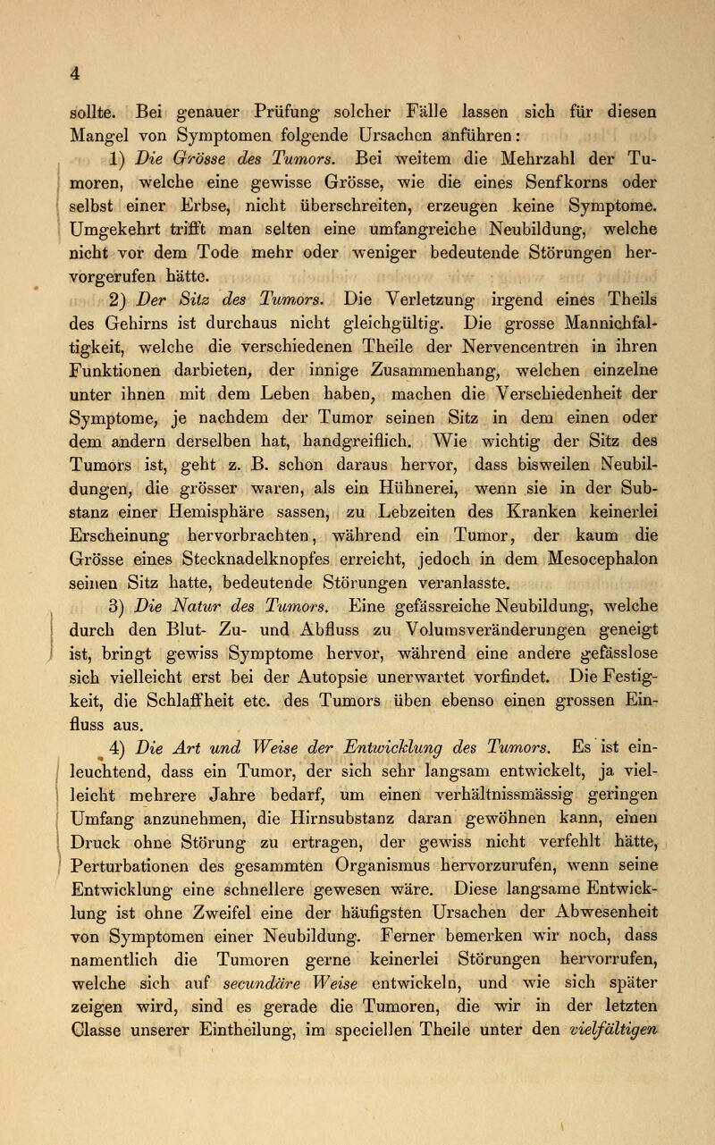 sollte. Bei genauer Prüfung solcher Fälle lassen sich für diesen Mangel von Symptomen folgende Ursachen anführen: 1) Die Grösse des Tumors. Bei weitem die Mehrzahl der Tu- moren, welche eine gewisse Grösse, wie die eines Senfkorns oder selbst einer Erbse, nicht überschreiten, erzeugen keine Symptome. Umgekehrt trifft man selten eine umfangreiche Neubildung, welche nicht vor dem Tode mehr oder weniger bedeutende Störungen her- vorgerufen hätte. 2) Der Sitz des Tumors. Die Verletzung irgend eines Theils des Gehirns ist durchaus nicht gleichgültig. Die grosse Mannichfal- tigkeit, welche die verschiedenen Theile der Nervencentren in ihren Funktionen darbieten, der innige Zusammenhang, welchen einzelne unter ihnen mit dem Leben haben, machen die Verschiedenheit der Symptome, je nachdem der Tumor seinen Sitz in dem einen oder dem andern derselben hat, handgreiflich. Wie wichtig der Sitz des Tumors ist, geht z. B. schon daraus hervor, dass bisweilen Neubil- dungen, die grösser waren, als ein Hühnerei, wenn sie in der Sub- stanz einer Hemisphäre sassen, zu Lebzeiten des Kranken keinerlei Erscheinung hervorbrachten, während ein Tumor, der kaum die Grösse eines Stecknadelknopfes erreicht, jedoch in dem Mesocephalon seinen Sitz hatte, bedeutende Störungen veranlasste. 3) Die Natur des Tumors. Eine gefassreiche Neubildung, welche durch den Blut- Zu- und Abfluss zu Volumsveränderungen geneigt ist, bringt gewiss Symptome hervor, während eine andere gefässlose sich vielleicht erst bei der Autopsie unerwartet vorfindet. Die Festig- keit, die Schlaffheit etc. des Tumors üben ebenso einen grossen Ein- fluss aus. 4) Die Art und Weise der Entwicklung des Tumors. Es ist ein- leuchtend, dass ein Tumor, der sich sehr langsam entwickelt, ja viel- leicht mehrere Jahre bedarf, um einen verhältnissmässig geringen Umfang anzunehmen, die Hirnsubstanz daran gewöhnen kann, einen Druck ohne Störung zu ertragen, der gewiss nicht verfehlt hätte, Perturbationen des gesammten Organismus hervorzurufen, wenn seine Entwicklung eine schnellere gewesen wäre. Diese langsame Entwick- lung ist ohne Zweifel eine der häufigsten Ursachen der Abwesenheit von Symptomen einer Neubildung. Ferner bemerken wir noch, dass namentlich die Tumoren gerne keinerlei Störungen hervorrufen, welche sich auf secundäre Weise entwickeln, und wie sich später zeigen wird, sind es gerade die Tumoren, die wir in der letzten Classe unserer Eintheilung, im speciellen Theile unter den vielfältigen