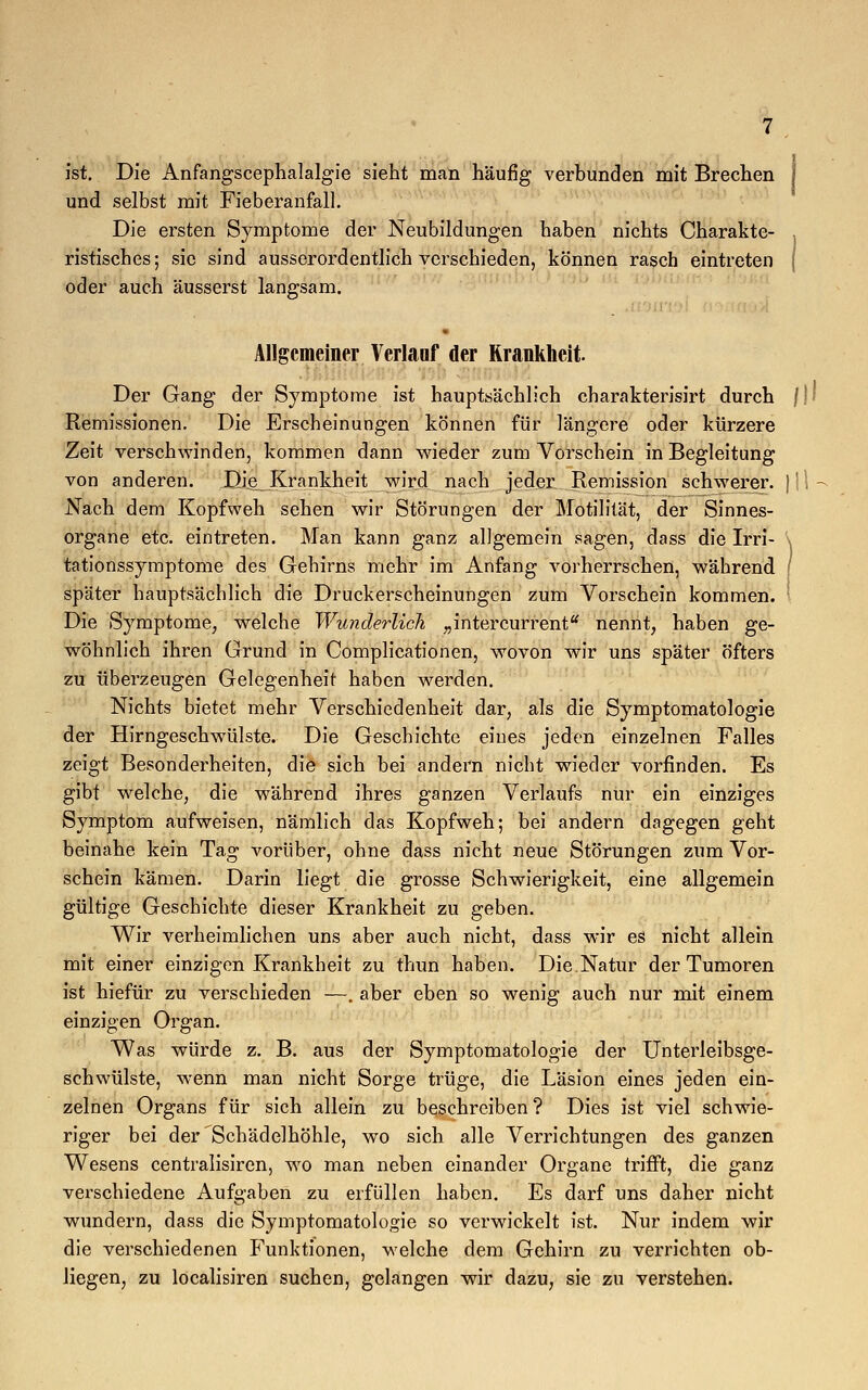 ist. Die Anfangscephalalgie sieht man häufig verbunden mit Brechen j und selbst mit Fieberanfall. Die ersten Symptome der Neubildungen haben nichts Charakte- . ristisches; sie sind ausserordentlich verschieden, können rasch eintreten j oder auch äusserst langsam. Allgemeiner Verlauf der Krankheit. Der Gang der Symptome ist hauptsächlich charakterisirt durch }}• Remissionen. Die Erscheinungen können für längere oder kürzere Zeit verschwinden, kommen dann wieder zum Vorschein in Begleitung von anderen. Die^ Krankheit wird nach jeder Remission schwerer. ) Nach dem Kopfweh sehen wir Störungen der Motilität, der Sinnes- organe etc. eintreten. Man kann ganz allgemein sagen, dass die Irri- \ tationssymptome des Gehirns mehr im Anfang vorherrschen, während f später hauptsächlich die Druckerscheinungen zum Vorschein kommen. ' Die Symptome, welche Wunderlich „intercurrent nennt, haben ge- wöhnlich ihren Grund in Complicationen, wovon wir uns später öfters zu überzeugen Gelegenheit haben werden. Nichts bietet mehr Verschiedenheit dar, als die Symptomatologie der Hirngeschwülste. Die Geschichte eines jeden einzelnen Falles zeigt Besonderheiten, die sich bei andern nicht wieder vorfinden. Es gibt welche, die während ihres ganzen Verlaufs nur ein einziges Symptom aufweisen, nämlich das Kopfweh; bei andern dagegen geht beinahe kein Tag vorüber, ohne dass nicht neue Störungen zum Vor- schein kämen. Darin liegt die grosse Schwierigkeit, eine allgemein gültige Geschichte dieser Krankheit zu geben. Wir verheimlichen uns aber auch nicht, dass wir es nicht allein mit einer einzigen Krankheit zu thun haben. Die.Natur der Tumoren ist hiefür zu verschieden —. aber eben so wenig auch nur mit einem einzigen Organ. Was würde z. B. aus der Symptomatologie der Unterleibsge- schwülste, wenn man nicht Sorge trüge, die Läsion eines jeden ein- zelnen Organs für sich allein zu beschreiben? Dies ist viel schwie- riger bei der Schädelhöhle, wo sich alle Verrichtungen des ganzen Wesens centralisiren, wo man neben einander Organe trifft, die ganz vex-schiedene Aufgaben zu erfüllen haben. Es darf uns daher nicht wundern, dass die Symptomatologie so verwickelt ist. Nur indem wir die verschiedenen Funktionen, welche dem Gehirn zu verrichten ob- liegen, zu localisiren suchen, gelangen wir dazu, sie zu verstehen.