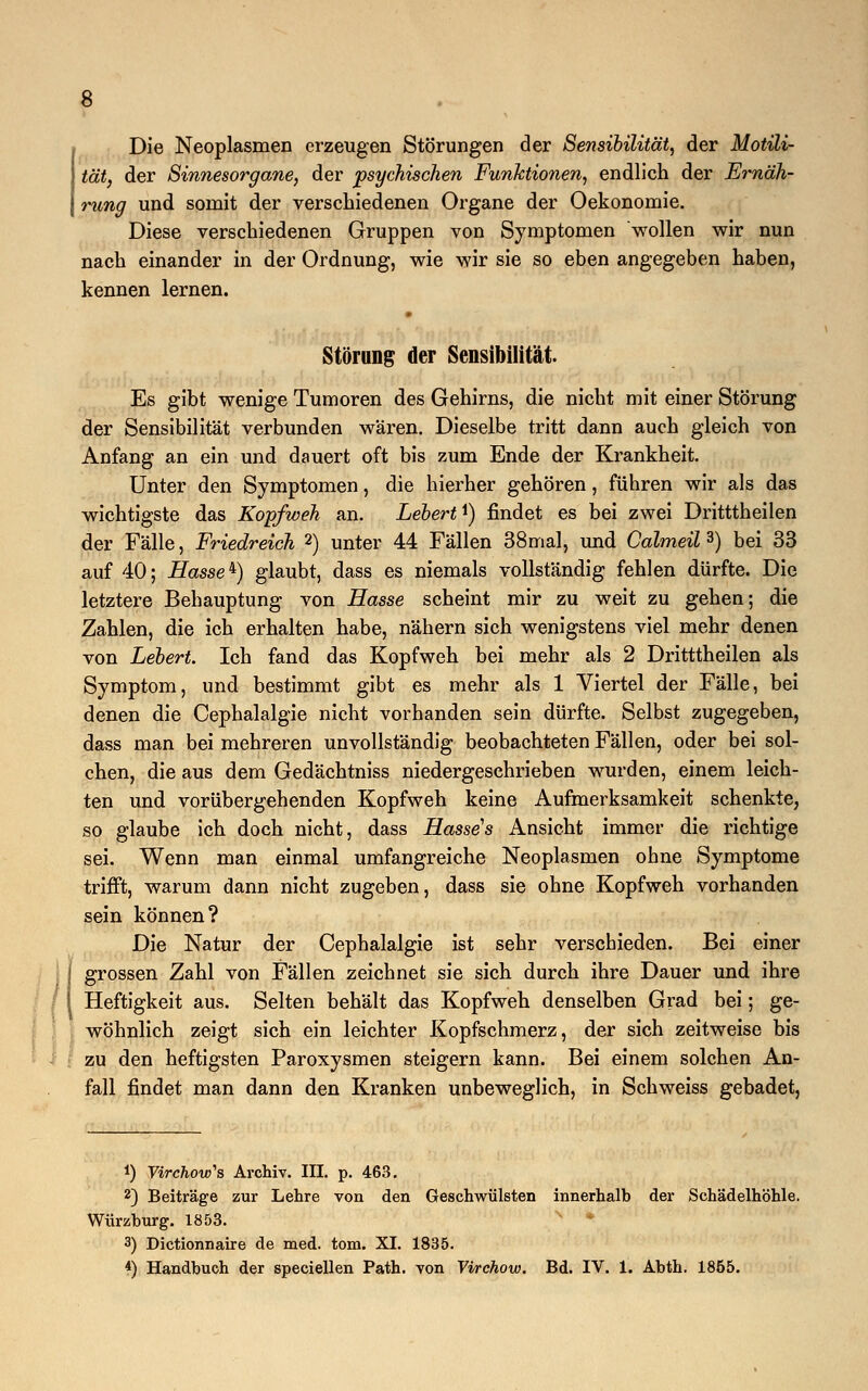 Die Neoplasmen erzeugen Störungen der Sensibilität, der Motili- tät, der Sinnesorgane, der psychischen Funktionen, endlich der Ernäh- rung und somit der verschiedenen Organe der Oekonomie. Diese verschiedenen Gruppen von Symptomen wollen wir nun nach einander in der Ordnung, wie wir sie so eben angegeben haben, kennen lernen. Störung der Sensibilität. Es gibt wenige Tumoren des Gehirns, die nicht mit einer Störung der Sensibilität verbunden wären. Dieselbe tritt dann auch gleich von Anfang an ein und dauert oft bis zum Ende der Krankheit. Unter den Symptomen, die hierher gehören, führen wir als das wichtigste das Kopfweh an. Lebert^) findet es bei zwei Dritttheilen der Fälle, Friedreich 2) unter 44 Fällen 38mal, und Calmeil 3) bei 33 auf 40; Hasse4) glaubt, dass es niemals vollständig fehlen dürfte. Die letztere Behauptung von Hasse scheint mir zu weit zu gehen; die Zahlen, die ich erhalten habe, nähern sich wenigstens viel mehr denen von hebert. Ich fand das Kopfweh bei mehr als 2 Dritttheilen als Symptom, und bestimmt gibt es mehr als 1 Viertel der Fälle, bei denen die Cephalalgie nicht vorhanden sein dürfte. Selbst zugegeben, dass man bei mehreren unvollständig beobachteten Fällen, oder bei sol- chen, die aus dem Gedächtniss niedergeschrieben wurden, einem leich- ten und vorübergehenden Kopfweh keine Aufmerksamkeit schenkte, so glaube ich doch nicht, dass Hasses Ansicht immer die richtige sei. Wenn man einmal umfangreiche Neoplasmen ohne Symptome trifft, warum dann nicht zugeben, dass sie ohne Kopfweh vorhanden sein können? Die Natur der Cephalalgie ist sehr verschieden. Bei einer grossen Zahl von Fällen zeichnet sie sich durch ihre Dauer und ihre Heftigkeit aus. Selten behält das Kopfweh denselben Grad bei; ge- wöhnlich zeigt sich ein leichter Kopfschmerz, der sich zeitweise bis zu den heftigsten Paroxysmen steigern kann. Bei einem solchen An- fall findet man dann den Kranken unbeweglich, in Schweiss gebadet, *) Virchow's Archiv. III. p. 463. 2) Beiträge zur Lehre von den Geschwülsten innerhalb der Schädelhöhle. Würzburg. 1853. 3) Dictionnaire de med. tom. XI. 1835. 4) Handbuch der speciellen Path. von Virchow. Bd. IV. 1. Abth. 1855.