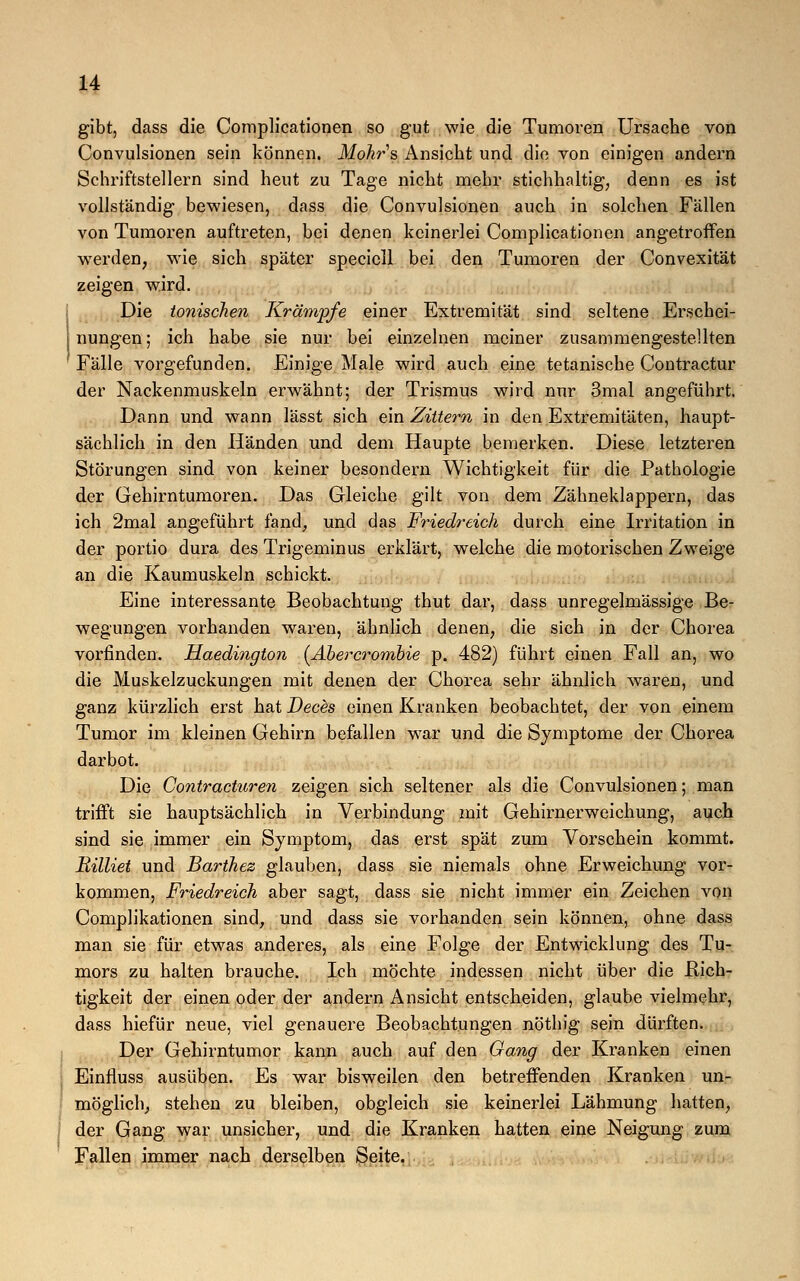 gibt, dass die Complicationen so gut wie die Tumoren Ursache von Convulsionen sein können. Mohrs Ansicht und die von einigen andern Schriftstellern sind heut zu Tage nicht mehr stichhaltig, denn es ist vollständig bewiesen, dass die Convulsionen auch in solchen Fällen von Tumoren auftreten, bei denen keinerlei Complicationen angetroffen werden, wie sich später speciell bei den Tumoren der Convexität zeigen wird. Die tonischen Krämpfe einer Extremität sind seltene Erschei- nungen; ich habe sie nur bei einzelnen meiner zusammengestellten Fälle vorgefunden. Einige Male wird auch eine tetanische Contractur der Nackenmuskeln erwähnt; der Trismus wird nur 3mal angeführt. Dann und wann lässt sich ein Zittern in den Extremitäten, haupt- sächlich in den Händen und dem Haupte bemerken. Diese letzteren Störungen sind von keiner besondern Wichtigkeit für die Pathologie der Gehirntumoren. Das Gleiche gilt von dem Zähneklappern, das ich 2mal angeführt fand, und das Friedreich durch eine Irritation in der portio dura des Trigeminus erklärt, welche die motorischen Zweige an die Kaumuskeln schickt. Eine interessante Beobachtung thut dar, dass unregelmässige Be- wegungen vorhanden waren, ähnlich denen, die sich in der Chorea vorfinden. Haedington {Abercrombie p. 482) führt einen Fall an, wo die Muskelzuckungen mit denen der Chorea sehr ähnlich waren, und ganz kürzlich erst hat Deces einen Kranken beobachtet, der von einem Tumor im kleinen Gehirn befallen war und die Symptome der Chorea darbot. Die Contracturen zeigen sich seltener als die Convulsionen; man trifft sie hauptsächlich in Verbindung mit Gehirnerweichung, auch sind sie immer ein Symptom, das erst spät zum Vorschein kommt. Rilliet und Barihez glauben, dass sie niemals ohne Erweichung vor- kommen, Friedreich aber sagt, dass sie nicht immer ein Zeichen von Complikationen sind, und dass sie vorhanden sein können, ohne dass man sie für etwas anderes, als eine Folge der Entwicklung des Tu- mors zu halten brauche. Ich möchte indessen nicht über die Rich- tigkeit der einen oder der andern Ansicht entscheiden, glaube vielmehr, dass hiefür neue, viel genauere Beobachtungen nöthig sein dürften. Der Gehirntumor kann auch auf den Gang der Kranken einen Einfluss ausüben. Es war bisweilen den betreffenden Kranken un- möglich, stehen zu bleiben, obgleich sie keinerlei Lähmung hatten, der Gang war unsicher, und die Kranken hatten eine Neigung zum Fallen immer nach derselben Seite.