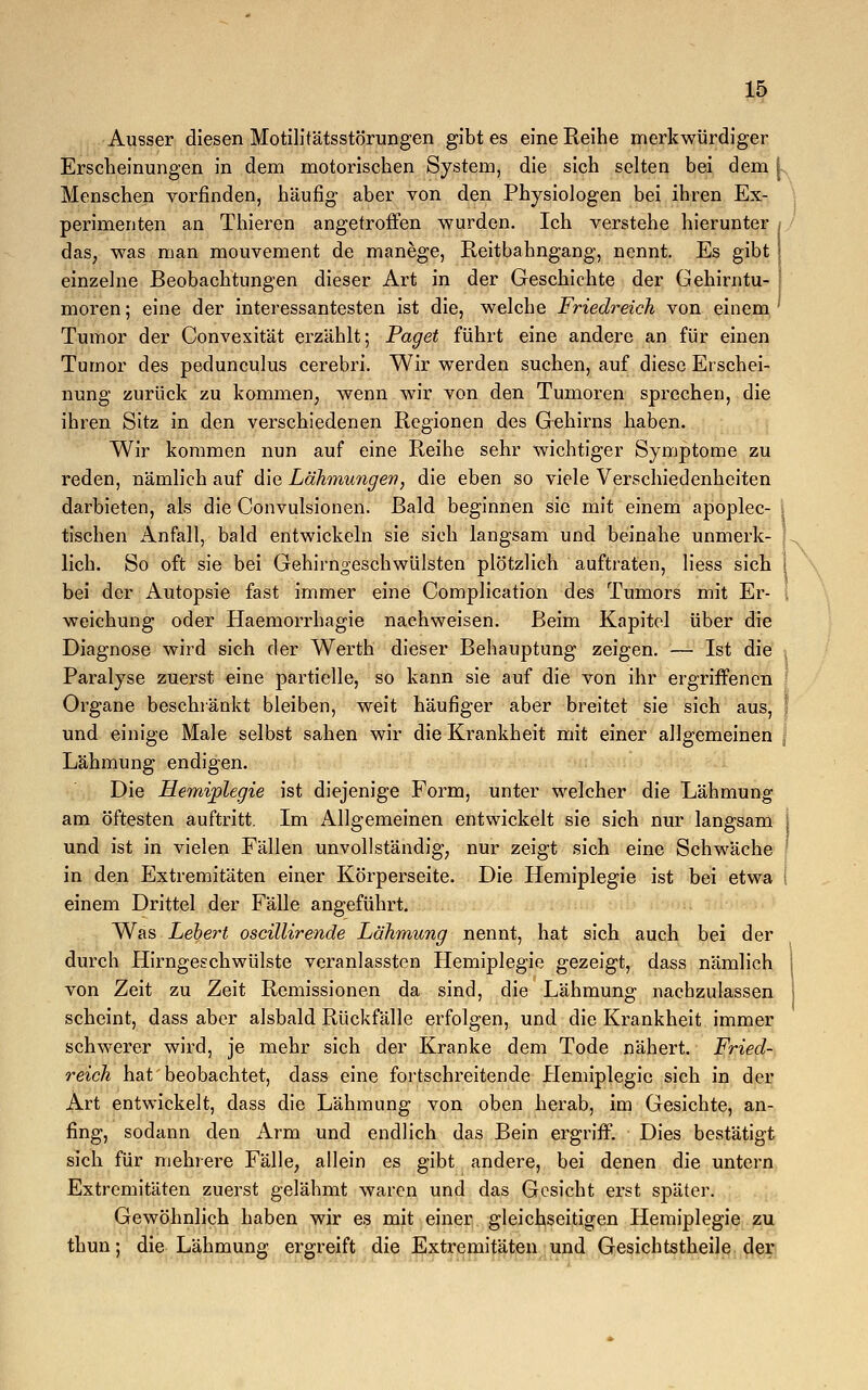 Ausser diesen Motilitätsstörungen gibt es eine Reihe merkwürdiger Erscheinungen in dem motorischen System, die sich selten bei dem [ Menschen vorfinden, häufig aber von den Physiologen bei ihren Ex- perimenten an Thieren angetroffen wurden. Ich verstehe hierunter das, was man mouvement de manege, Reitbahngang, nennt. Es gibt einzelne Beobachtungen dieser Art in der Geschichte der Gehirntu- moren ; eine der interessantesten ist die, welche Friedreich von einem Tumor der Convexität erzählt; Paget führt eine andere an für einen Tumor des pedunculus cerebri. Wir werden suchen, auf diese Erschei- nung zurück zu kommen, wenn wir von den Tumoren sprechen, die ihren Sitz in den verschiedenen Regionen des Gehirns haben. Wir kommen nun auf eine Reihe sehr wichtiger Symptome zu reden, nämlich auf die Lähmungen■, die eben so viele Verschiedenheiten darbieten, als die Convulsionen. Bald beginnen sie mit einem apoplec- 1 tischen Anfall, bald entwickeln sie sich langsam und beinahe unmerk- lich. So oft sie bei Gehirngeschwülsten plötzlich auftraten, liess sich i bei der Autopsie fast immer eine Complication des Tumors mit Er- | weichung oder Haemorrhagie nachweisen. Beim Kapitel über die Diagnose wird sich der Werth dieser Behauptung zeigen. — Ist die Paralyse zuerst eine partielle, so kann sie auf die von ihr ergriffenen Organe beschränkt bleiben, weit häufiger aber breitet sie sich aus, j und einige Male selbst sahen wir die Krankheit mit einer allgemeinen Lähmung endigen. Die Hemiplegie ist diejenige Form, unter welcher die Lähmung am öftesten auftritt. Im Allgemeinen entwickelt sie sich nur langsam und ist in vielen Fällen unvollständig, nur zeigt sich eine Schwäche in den Extremitäten einer Körperseite. Die Hemiplegie ist bei etwa I einem Drittel der Fälle angeführt. Was Lebert oscillirende Lähmung nennt, hat sich auch bei der durch Hirngeschwülste veranlassten Hemiplegie gezeigt, dass nämlich von Zeit zu Zeit Remissionen da sind, die Lähmung nachzulassen scheint, dass aber alsbald Rückfälle erfolgen, und die Krankheit immer schwerer wird, je mehr sich der Kranke dem Tode nähert. Fried- reich hat beobachtet, dass eine fortschreitende Hemiplegie sich in der Art entwickelt, dass die Lähmung von oben herab, im Gesichte, an- fing, sodann den Arm und endlich das Bein ergriff. Dies bestätigt sich für mehrere Fälle, allein es gibt andere, bei denen die untern Extremitäten zuerst gelähmt waren und das Gesicht erst später. Gewöhnlich haben wir es mit einer gleichseitigen Hemiplegie zu thun; die Lähmung ergreift die Extremitäten und Gesichtstheile der