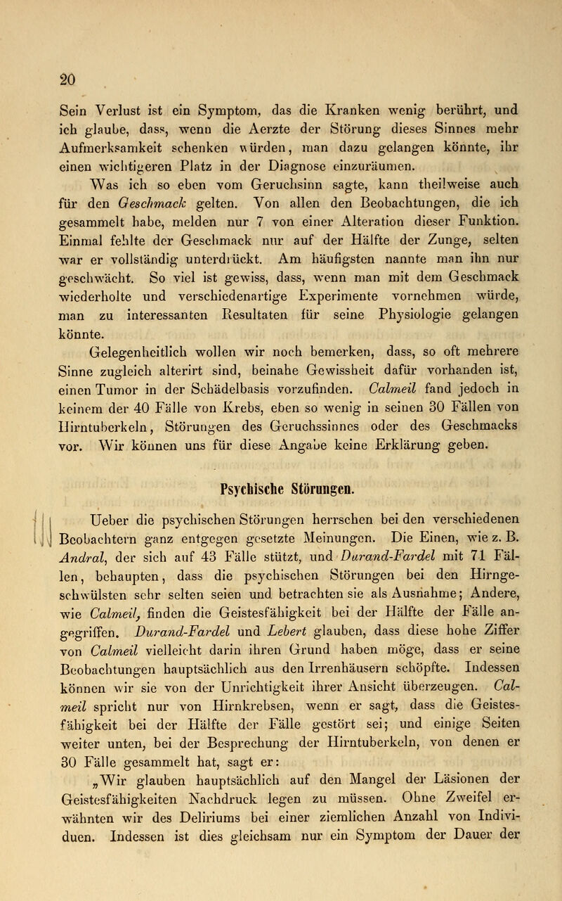 Sein Verlust ist ein Symptom, das die Kranken wenig berührt, und ich glaube, dass, wenn die Aerzte der Störung dieses Sinnes mehr Aufmerksamkeit schenken bürden, man dazu gelangen könnte, ihr einen wichtigeren Platz in der Diagnose einzuräumen. Was ich so eben vom Geruchsinn sagte, kann theilweise auch für den Geschmack gelten. Von allen den Beobachtungen, die ich gesammelt habe, melden nur 7 von einer Alteration dieser Funktion. Einmal fehlte der Geschmack nur auf der Hälfte der Zunge, selten war er vollständig unterdrückt. Am häufigsten nannte man ihn nur geschwächt. So viel ist gewiss, dass, wenn man mit dem Geschmack wiederholte und verschiedenartige Experimente vornehmen würde, man zu interessanten Resultaten für seine Physiologie gelangen könnte. Gelegenheitlich wollen wir noch bemerken, dass, so oft mehrere Sinne zugleich alterirt sind, beinahe Gewissheit dafür vorhanden ist, einen Tumor in der Schädelbasis vorzufinden. Calmeil fand jedoch in keinem der 40 Fälle von Krebs, eben so wenig in seinen 30 Fällen von Ilirntuberkeln, Störungen des Geruchssinnes oder des Geschmacks vor. Wir können uns für diese Angabe keine Erklärung geben. Psychische Störungen. Ueber die psychischen Störungen herrschen bei den verschiedenen Beobachtern ganz entgegen gesetzte Meinungen. Die Einen, wie z. B. Andral, der sich auf 43 Fälle stützt, und D arand-Fardel mit 71 Fäl- len , behaupten, dass die psychischen Störungen bei den Hirnge- schwülsten sehr selten seien und. betrachten sie als Ausnahme; Andere, wie Calmeil, finden die Geistesfähigkeit bei der Hälfte der Fälle an- gegriffen. Durand-Fardel und hebert glauben, dass diese hohe Ziffer von Calmeil vielleicht darin ihren Grund haben möge, dass er seine Beobachtungen hauptsächlich aus den Irrenhäusern schöpfte. Indessen können wir sie von der Unrichtigkeit ihrer Ansicht überzeugen. Cal- meil spricht nur von Hirnkrebsen, wenn er sagt, dass die Geistes- fähigkeit bei der Hälfte der Fälle gestört sei; und einige Seiten weiter unten, bei der Besprechung der Hirntuberkeln, von denen er 30 Fälle gesammelt hat, sagt er: „Wir glauben hauptsächlich auf den Mangel der Läsionen der Geistesfähigkeiten Nachdruck legen zu müssen. Ohne Zweifel er- wähnten wir des Deliriums bei einer ziemlichen Anzahl von Indivi- duen. Indessen ist dies gleichsam nur ein Symptom der Dauer der