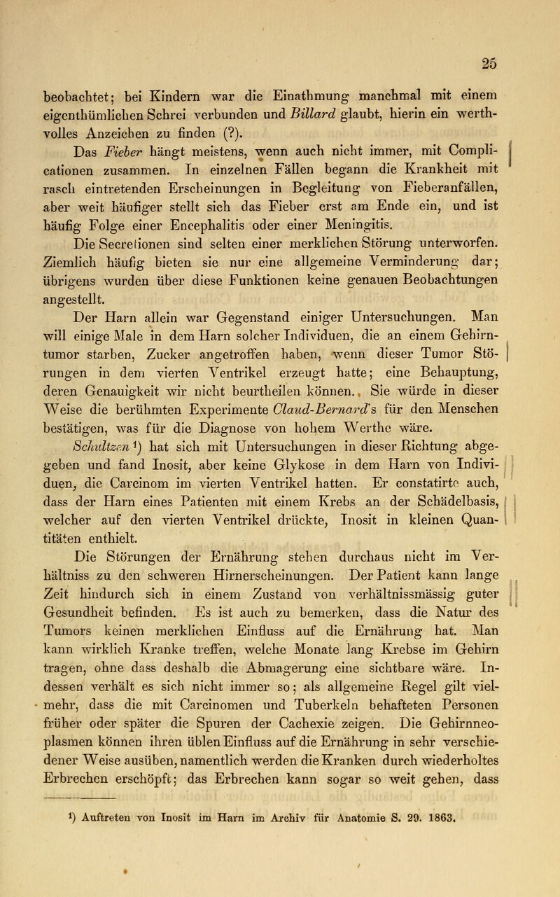 beobachtet; bei Kindern war die Einatbmung manchmal mit einem eigentümlichen Schrei verbunden und Billard glaubt, hierin ein werth- v olles Anzeichen zu finden (?). Das Fieber hängt meistens, wenn auch nicht immer, mit Compli- j cationen zusammen. In einzelnen Fällen begann die Krankheit mit rasch eintretenden Erscheinungen in Begleitung von Fieberanfällen, aber weit häufiger stellt sich das Fieber erst am Ende ein, und ist häufig Folge einer Encephalitis oder einer Meningitis. Die Secretionen sind selten einer merklichen Störung unterworfen. Ziemlich häufig bieten sie nur eine allgemeine Verminderung dar; übrigens wurden über diese Funktionen keine genauen Beobachtungen angestellt. Der Harn allein war Gegenstand einiger Untersuchungen. Man will einige Male in dem Harn solcher Individuen, die an einem Gehirn- tumor starben, Zucker angetroffen haben, wenn dieser Tumor Stö- j rungen in dem vierten Ventrikel erzeugt hatte; eine Behauptung, deren Genauigkeit wir nicht beurtheilen können., Sie würde in dieser Weise die berühmten Experimente Claud-Bernard's für den Menschen bestätigen, was für die Diagnose von hohem Werthe wäre. Schnitzen *) hat sich mit Untersuchungen in dieser Richtung abge- geben und fand Inosit, aber keine Glykose in dem Harn von Indivi- duen, die Carcinom im vierten Ventrikel hatten. Er constatirtc auch, dass der Harn eines Patienten mit einem Krebs an der Schädelbasis, welcher auf den vierten Ventrikel drückte, Inosit in kleinen Quan- \ titäten enthielt. Die Störungen der Ernährung stehen durchaus nicht im Ver- hältniss zu den schweren Hirnerscheinungen. Der Patient kann lange , Zeit hindurch sich in einem Zustand von verhältnissmässig guter Gesundheit befinden. Es ist auch zu bemerken, dass die Natur des Tumors keinen merklichen Einfluss auf die Ernährung hat. Man kann wirklich Kranke treffen, welche Monate lang Krebse im Gehirn tragen, ohne dass deshalb die Abmagerung eine sichtbare wäre. In- dessen verhält es sich nicht immer so; als allgemeine Regel gilt viel- mehr, dass die mit Carcinomen und Tuberkeln behafteten Personen früher oder später die Spuren der Cachexie zeigen. Die Gehirnneo- plasmen können ihren üblen Einfluss auf die Ernährung in sehr verschie- dener Weise ausüben, namentlich werden die Kranken durch wiederholtes Erbrechen erschöpft: das Erbrechen kann sogar so weit gehen, dass *) Auftreten von Inosit im Harn im Archiv für Anatomie S. 29. 1863.