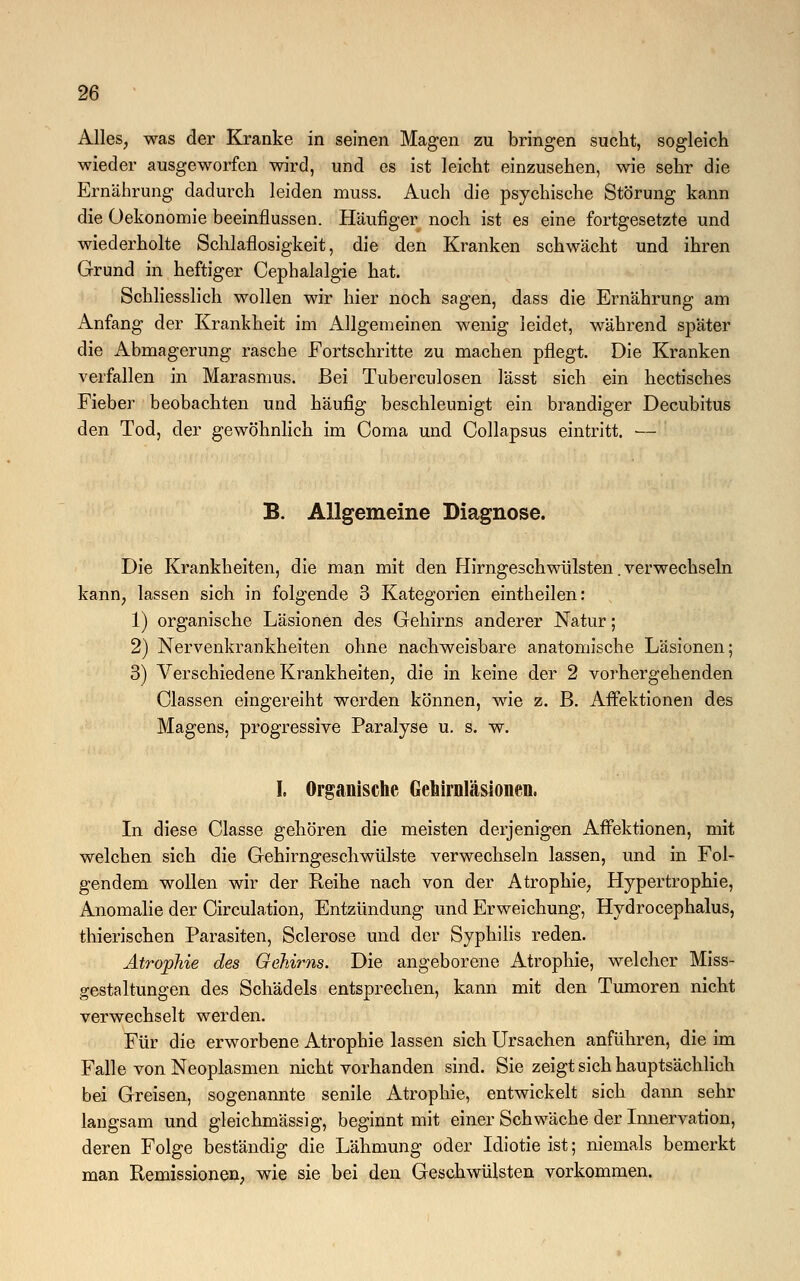 Alles, was der Kranke in seinen Magen zu bringen sucht, sogleich wieder ausgeworfen wird, und es ist leicht einzusehen, wie sehr die Ernährung dadurch leiden muss. Auch die psychische Störung kann die Oekonomie beeinflussen. Häufiger noch ist es eine fortgesetzte und wiederholte Schlaflosigkeit, die den Kranken schwächt und ihren Grund in heftiger Cephalalgie hat. Schliesslich wollen wir hier noch sagen, dass die Ernährung am Anfang der Krankheit im Allgemeinen wenig leidet, während später die Abmagerung rasche Fortschritte zu machen pflegt. Die Kranken verfallen in Marasmus. Bei Tuberculosen lässt sich ein hectisches Fieber beobachten und häufig beschleunigt ein brandiger Decubitus den Tod, der gewöhnlich im Coma und Collapsus eintritt. — B. Allgemeine Diagnose. Die Krankheiten, die man mit den Hirngeschwülsten. verwechseln kann, lassen sich in folgende 3 Kategorien eintheilen: 1) organische Läsionen des Gehirns anderer Natur; 2) Nervenkrankheiten ohne nachweisbare anatomische Läsionen; 3) Verschiedene Krankheiten, die in keine der 2 vorhergehenden Olassen eingereiht werden können, wie z. B. Affektionen des Magens, progressive Paralyse u. s. w. I. Organische Gehirnläsionen. In diese Classe gehören die meisten derjenigen Affektionen, mit welchen sich die Gehirngeschwülste verwechseln lassen, und in Fol- gendem wollen wir der Reihe nach von der Atrophie, Hypertrophie, Anomalie der Circulation, Entzündung und Erweichung, Hydrocephalus, thierischen Parasiten, Sclerose und der Syphilis reden. Atrophie des Gehirns. Die angeborene Atrophie, welcher Miss- gestaltungen des Schädels entsprechen, kann mit den Tumoren nicht verwechselt werden. Für die erworbene Atrophie lassen sich Ursachen anführen, die im Falle von Neoplasmen nicht vorhanden sind. Sie zeigt sich hauptsächlich bei Greisen, sogenannte senile Atrophie, entwickelt sich dann sehr langsam und gleichmässig, beginnt mit einer Schwäche der Innervation, deren Folge beständig die Lähmung oder Idiotie ist; niemals bemerkt man Remissionen, wie sie bei den Geschwülsten vorkommen.