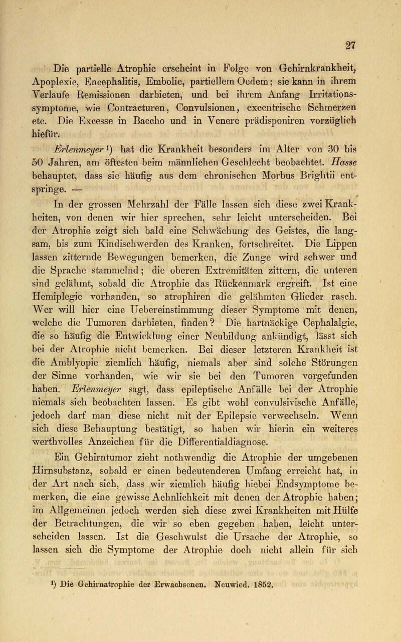 Die partielle Atrophie erscheint in Folge von Gehirnkrankheit, Apoplexie, Encephalitis, Embolie, partiellem Oedem; sie kann in ihrem Verlaufe Remissionen darbieten, und bei ihrem Anfang Irritations- symptome, wie Contracturen, Convulsionen, excentrische Schmerzen etc. Die Excesse in Baccho und in Venere prädisponiren vorzüglich hiefür. Erlenmeyer *) hat die Krankheit besonders im Alter von 30 bis 50 Jahren, am öftesten beim männlichen Geschlecht beobachtet. Hasse behauptet, dass sie häufig aus dem chronischen Morbus Brightii ent- springe. — In der grossen Mehrzahl der Fälle lassen sich diese zwei Krank- heiten, von denen wir hier sprechen, sehr leicht unterscheiden. Bei der Atrophie zeigt sich bald eine Schwächung des Geistes, die lang- sam, bis zum Kindischwerden des Kranken, fortschreitet. Die Lippen lassen zitternde Bewegungen bemerken, die Zunge wird schwer und die Sprache stammelnd; die oberen Extremitäten zittern, die unteren sind gelähmt, sobald die Atrophie das Rückenmark ergreift. Ist eine Hemiplegie vorhanden, so atrophiren die gelähmten Glieder rasch. Wer will hier eine Uebereinstimmung dieser Symptome mit denen, welche die Tumoren darbieten, finden? Die hartnäckige Cephalalgie, die so häufig die Entwicklung einer Neubildung ankündigt, lässt sich bei der Atrophie nicht bemerken. Bei dieser letzteren Krankheit ist die Amblyopie ziemlich häufig, niemals aber sind solche Störungen der Sinne vorhanden, wie wir sie bei den Tumoren vorgefunden haben. Erlenmeyer sagt, dass epileptische Anfälle bei der Atrophie niemals sich beobachten lassen. Es gibt wohl convulsivische Anfälle, jedoch darf man diese nicht mit der Epilepsie verwechseln. Wenn sich diese Behauptung bestätigt, so haben wir hierin ein weiteres werthvolles Anzeichen für die Differentialdiagnose. ' Ein Gehirntumor zieht nothwendig die Atrophie der umgebenen Hirnsubstanz, sobald er einen bedeutenderen Umfang erreicht hat, in der Art nach sich, dass wir ziemlich häufig hiebei Endsymptome be- merken, die eine gewisse Aehnlichkeit mit denen der Atrophie haben; im Allgemeinen jedoch werden sich diese zwei Krankheiten mit Hülfe der Betrachtungen, die wir so eben gegeben haben, leicht unter- scheiden lassen. Ist die Geschwulst die Ursache der Atrophie, so lassen sich die Symptome der Atrophie doch nicht allein für sich l) Die Gehirnatrophie der Erwachsenen. Neuwied. 1852.