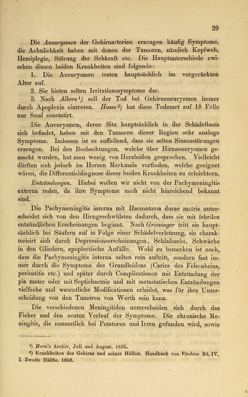 Die Aneurysmen der Gehirnarterien erzeugen häufig Symptome, die Aehnlichkeit haben mit denen der Tumoren, nämlich Kopfweh, Hemiplegie, Störung der Sehkraft etc. Die Hauptunterschiede zwi- schen diesen beiden Krankheiten sind folgende: 1. Die Aneurysmen treten hauptsächlich im vorgerückten Alter auf. 2. Sie bieten selten Irritationssymptome dar. 3. Nach Albers *) soll der Tod bei Gehirnaneurysmen immer durch Apoplexie eintreten. Hasse2) hat diese Todesart auf 18 Fälle nur 8mal constatirt. Die Aneurysmen, deren Sitz hauptsächlich in der Schädelbasis sich befindet, haben mit den Tumoren dieser Region sehr analoge Symptome. Indessen ist es auffallend, dass sie selten Sinnesstörungen erzeugen. Bei den Beobachtungen, welche über Hirnaneurysmen ge- macht wurden, hat man wenig von Herzleiden gesprochen. Vielleicht dürften sich jedoch im Herzen Merkmale vorfinden, welche geeignet wären, die Differentialdiagnose dieser beiden Krankheiten zu erleichtern. Entzündungen. Hiebei wollen wir nicht von der Pachymeningitis externa reden, da ihre Symptome noch nicht hinreichend bekannt sind. Die Pachymeningitis interna mit Haematoma durae matris unter- scheidet sich von den Hirngeschwülsten dadurch, dass sie mit febrilen entzündlichen Erscheinungen beginnt. Nach Griesinger tritt sie haupt- sächlich bei Säufern auf in Folge einer Schädelverletzung, sie charak- terisirt sich durch Depressionserscheinungen, Schlafsucht, Schwäche in den Gliedern, apoplectische Anfälle. Wohl zu bemerken ist noch, dass die Pachymeningitis interna selten rein auftritt, sondern fast im- mer durch die Symptome des Grundleidens (Caries des Felsenbeins, Periostitis etc.) und später durch Complicationen mit Entzündung der pia mater oder mit Septichaemie und mit metastatischen Entzündungen vielfache und wesentliche Modificationen erleidet, was für ihre Unter- scheidung von den Tumoren von Werth sein kann. Die verschiedenen Meningitiden unterscheiden sich durch das Fieber und den acuten Verlauf der Symptome. Die chronische Me- ningitis, die namentlich bei Potatoren und Irren gefunden wird, sowie *) -ETorn's Archiv, Juli und August, 1835. 8) Krankheiten des Gehirns und seiner Hüllen. Handbuch von Virchöio Bd. IV. I. Zweite Hälfte. 1859. '