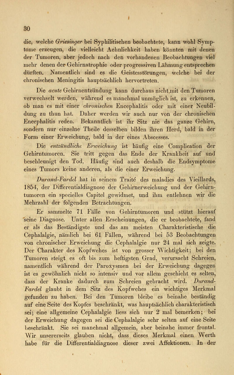 die, welche Oriesinger bei Syphilitischen beobachtete, kann wohl Symp- tome erzeugen, die vielleicht Aehnlichkeit haben könnten mit denen der Tumoren, aber jedoch nach den vorhandenen Beobachtungen viel mehr denen der Gehirnatrophie oder progressiven Lähmung entsprechen dürften. Namentlich sind es die Geistesstörungen, welche bei der chronischen Meningitis hauptsächlich hervortreten. Die acute Gehirnentzündung kann durchaus nicht mit den Tumoren verwechselt werden, während es manchmal unmöglich ist, zu erkennen, ob man es mit einer chronischen Encephalitis oder mit einer Neubil- dung zu thun hat. Daher werden wir auch nur von der chronischen Encephalitis reden. Bekanntlich ist ihr Sitz nie das ganze Gehirn, sondern nur einzelne Theile desselben bilden ihren Herd, bald in der Form einer Erweichung, bald in der eines Abscesses. Die entzündliche Erweichung ist häufig eine Complication der Gehirntumoren. Sie tritt gegen das Ende der Krankheit auf und beschleunigt den Tod. Häufig sind auch deshalb die Endsymptome eines Tumors keine anderen, als die einer Erweichung. Durand-Fardel hat in seinem Traite des maladies des Vieillards, 1854, der Differentialdiagnose der Gehirnerweichung und der Gehirn- tumoren ein specielles Capitel gewidmet, und ihm entlehnen wir die Mehrzahl der folgenden Betrachtungen. Er sammelte 71 Fälle von Gehirntumoren und stützt hierauf seine Diagnose. Unter allen Erscheinungen, die er beobachtete, fand er als das Beständigste und das am meisten Charakteristische die Cephalalgie, nämlich bei 61 Fällen, während bei 53 Beobachtungen von chronischer Erweichung die Cephalalgie nur 24 mal sich zeigte. Der Charakter des Kopfwehes ist von grosser Wichtigkeit; bei den Tumoren steigt es oft bis zum heftigsten Grad, verursacht Schreien, namentlich während der Paroxysmen bei der Erweichung dagegen ist es gewöhnlich nicht so intensiv und vor allem geschieht es selten, dass der Kranke dadurch zum Schreien gebracht wird. Durand- Fardel glaubt in dem Sitz des Kopfwehes ein wichtiges Merkmal gefunden zu haben. Bei den Tumoren bleibe es beinahe beständig auf eine Seite des Kopfes beschränkt, was hauptsächlich charakteristisch sei; eine allgemeine Cephalalgie Hess sich nur 2 mal bemerken; bei der Erweichung dagegen sei die Cephalalgie sehr selten auf eine Seite beschränkt. Sie sei manchmal allgemein, aber beinahe immer frontal. Wir unsererseits glauben nicht, dass dieses Merkmal einen Werth habe für die Differentialdiagnose dieser zwei Affektionen. In der