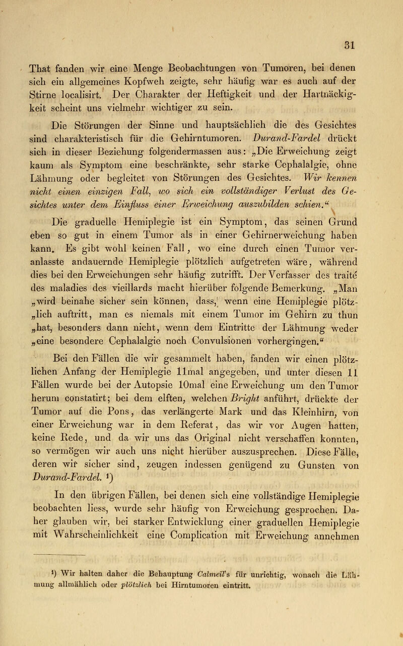 That fanden wir eine Menge Beobachtungen von Tumoren, bei denen sich ein allgemeines Kopfweh zeigte, sehr häufig war es auch auf der Stirne localisirt. Der Charakter der Heftigkeit und der Hartnäckig- keit scheint uns vielmehr wichtiger zu sein. Die Störungen der Sinne und hauptsächlich die des Gesichtes sind charakteristisch für die Gehirntumoren. Durand-Fardel drückt sich in dieser Beziehung folgendermassen aus: „Die Erweichung zeigt kaum als Symptom eine beschränkte, sehr starke Cephalalgie, ohne Lähmung oder begleitet von Störungen des Gesichtes. Wir kennen nicht einen einzigen Fall, wo sich ein vollständiger Verlust des Ge- sichtes unter dem Einßuss einer Erweichung auszubilden schien, Die graduelle Hemiplegie ist ein Symptom, das seinen Grund eben so gut in einem Tumor als in einer Gehirnerweichung haben kann» Es gibt wohl keinen Fall, wo eine durch einen Tumor ver- anlasste andauernde Hemiplegie plötzlich aufgetreten wäre, während dies bei den Erweichungen sehr häufig zutrifft. Der Verfasser des traite des maladies des vieillards macht hierüber folgende Bemerkung. „Man „wird beinahe sicher sein können, dass,' wenn eine Hemiplegie plötz- lich auftritt, man es niemals mit einem Tumor im Gehirn zu thun „hat, besonders dann nicht, wenn dem Eintritte der Lähmung weder „eine besondere Cephalalgie noch Convulsionen vorhergingen, Bei den Fällen die wir gesammelt haben, fanden wir einen plötz- lichen Anfang der Hemiplegie llmal angegeben, und unter diesen 11 Fällen wurde bei der Autopsie lOmal eine Erweichung um den Tumor herum constatirt; bei dem elften, welchen Bright anführt, drückte der Tumor auf die Pons, das verlängerte Mark und das Kleinhirn, von einer Erweichung war in dem Referat, das wir vor Augen hatten, keine Rede, und da wir uns das Original nicht verschaffen konnten, so vermögen wir auch uns nicht hierüber auszusprechen. Diese Fälle, deren wir sicher sind, zeugen indessen genügend zu Gunsten von Durand-Fardel. *) In den übrigen Fällen, bei denen sich eine vollständige Hemiplegie beobachten Hess, wurde sehr häufig von Erweichung gesprochen. Da- her glauben wir, bei starker Entwicklung einer graduellen Hemiplegie mit Wahrscheinlichkeit eine Complication mit Erweichung annehmen J) Wir halten daher die Behauptung CalmeiVs für unrichtig, wonach die Läh- mung allmählich oder plötzlich bei Hirntumoren eintritt.