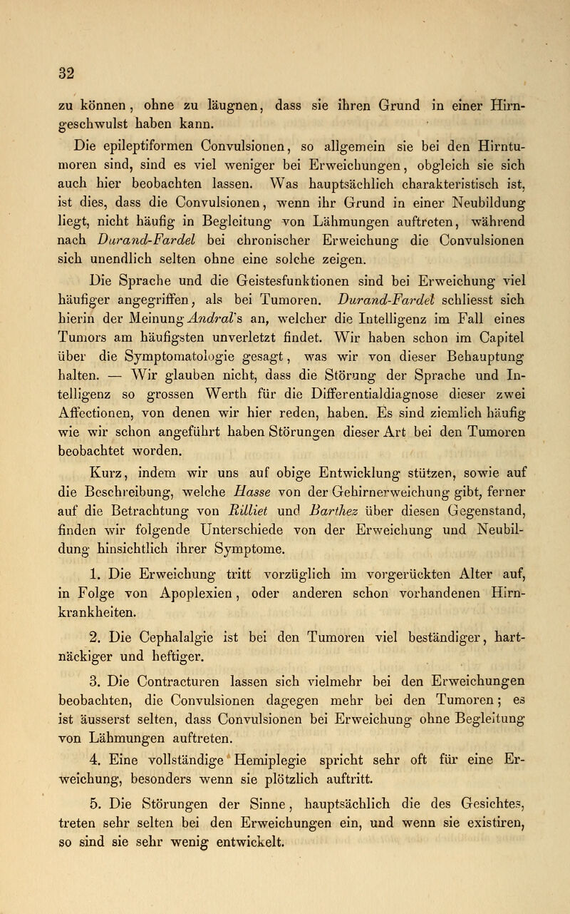 zu können , ohne zu läugnen, dass sie ihren Grund in einer Hirn- geschwulst haben kann. Die epileptiformen Convulsionen, so allgemein sie bei den Hirntu- moren sind, sind es viel weniger bei Erweichungen, obgleich sie sich auch hier beobachten lassen. Was hauptsächlich charakteristisch ist, ist dies, dass die Convulsionen, wenn ihr Grund in einer Neubildung liegt, nicht häufig in Begleitung von Lähmungen auftreten, während nach Darand-Fardel bei chronischer Erweichung die Convulsionen sich unendlich selten ohne eine solche zeigen. Die Sprache und die Geistesfunktionen sind bei Erweichung viel häufiger angegriffen, als bei Tumoren. Durand-Fardel schliesst sich hierin der Meinung AndraVs an, welcher die Intelligenz im Fall eines Tumors am häufigsten unverletzt findet. Wir haben schon im Capitel über die Symptomatologie gesagt, was wir von dieser Behauptung halten. — Wir glauben nicht, dass die Störung der Sprache und In- telligenz so grossen Werth für die Differentialdiagnose dieser zwei Affectionen, von denen wir hier reden, haben. Es sind ziemlich häufig wie wir schon angeführt haben Störungen dieser Art bei den Tumoren beobachtet worden. Kurz, indem wir uns auf obige Entwicklung stützen, sowie auf die Beschreibung, welche Hasse von der Gehirnerweichung gibt, ferner auf die Betrachtung von Rüliet und Barthez über diesen Gegenstand, finden wir folgende Unterschiede von der Erweichung und Neubil- dung hinsichtlich ihrer Symptome. 1. Die Erweichung tritt vorzüglich im vorgerückten Alter auf, in Folge von Apoplexien, oder anderen schon vorhandenen Hirn- krankheiten. 2. Die Cephalalgie ist bei den Tumoren viel beständiger, hart- näckiger und heftiger. 3. Die Contracturen lassen sich vielmehr bei den Erweichungen beobachten, die Convulsionen dagegen mehr bei den Tumoren; es ist äusserst selten, dass Convulsionen bei Erweichung ohne Begleitung von Lähmungen auftreten. 4. Eine vollständige Hemiplegie spricht sehr oft für eine Er- weichung, besonders wenn sie plötzlich auftritt. 5. Die Störungen der Sinne, hauptsächlich die des Gesichtes, treten sehr selten bei den Erweichungen ein, und wenn sie existiren, so sind sie sehr wenig entwickelt.