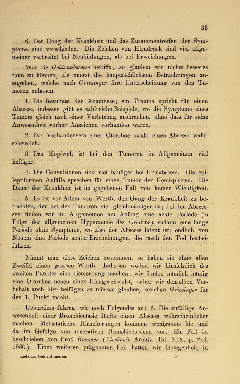 6. Der Gang der Krankheit und das Zusammentreffen der Sym- ptome sind verschieden. Die Zeichen von Hirndruck sind viel allge- meiner verbreitet bei Neubildungen, als bei Erweichungen. Was die Gehirnabscesse betrifft, so glauben wir nichts besseres thun zu können, als zuerst die hauptsächlichsten Betrachtungen an- zugeben, welche nach Griesinger ihre Unterscheidung von den Tu- moren zulassen. 1. Die Resultate der Anamnese; ein Trauma spricht für einen Abscess, indessen gibt es zahlreiche Beispiele, wo die Symptome eines Tumors gleich nach einer Verletzung ausbrachen, ohne dass für seine Anwesenheit vorher Anzeichen vorhanden waren. 2. Das Vorhandensein einer Otorrhoe macht einen Abscess wahr- scheinlich. 3. Das Kopfweh ist bei den Tumoren im Allgemeinen viel heftiger. 4. Die Convulsionen sind viel häufiger bei Hirnabscess. Die epi- leptiformen Anfälle sprechen für einen Tumor der Hemisphären. Die Dauer der Krankheit ist im gegebenen Fall von keiner Wichtigkeit. 5. Es ist vor Allem von Werth, den Gang der Krankheit zu be- trachten, der bei den Tumoren viel gleichmässiger ist; bei den Absces- sen finden wir im Allgemeinen am Anfang eine acute Periode (in Folge der allgemeinen Hyperaemie des Gehirns), sodann eine lange Periode ohne Symptome, wo also der Abscess latent ist; endlich von Neuem eine Periode acuter Erscheinungen, die rasch den Tod herbei- führen. Nimmt man diese Zeichen zusammen, so haben sie ohne allen Zweifel einen grossen Werth. Indessen wollen wir hinsichtlich des zweiten Punktes eine Bemerkung machen; wir fanden nämlich häufig eine Otorrhoe neben einer Hirngeschwulst, daher wir denselben Vor- behalt auch hier beifügen zu müssen glauben, welchen Griesinger für den 1. Punkt macht. Ueberdiess führen wir noch Folgendes an: 6. Die zufällige An- wesenheit einer Bronchiectasie dürfte einen Abscess wahrscheinlicher machen. Metastatische Hirneiterungen kommen wenigstens hie und da im Gefolge von ulcerativen Bronchicctasieen vor. Ein Fall ist beschrieben von Prof. Biermer (Virchow's Archiv. Bd. XIX. p. 244. 1860.). Einen weiteren prägnanten Fall hatten wir Gelegenheit, in Ladame, Gehirntumoren. 3