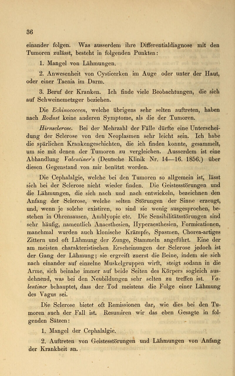 einander folgen. Was ausserdem ihre Differentialdiagnose mit den Tumoren zulässt, besteht in folgenden Punkten: 1. Mangel von Lähmungen. 2. Anwesenheit von Cysticerken im Auge oder unter der Haut, oder einer Taenia im Darm. 3. Beruf der Kranken. Ich finde viele Beobachtungen, die sich auf Schweinemetzger beziehen. Die Echinococcen, welche übrigens sehr selten auftreten, haben nach Rodust keine anderen Symptome, als die der Tumoren. Hirnsclerose. Bei der Mehrzahl der Fälle dürfte eine Unterschei- dung der Sclerose von den Neoplasmen sehr leicht sein. Ich habe die spärlichen Krankengeschichten, die ich finden konnte, gesammelt, um sie mit denen der Tumoren zu vergleichen. Ausserdem ist eine Abhandlung Valentiner's (Deutsche Klinik Nr. 14—16. 1856.) über diesen Gegenstand von mir benützt worden. Die Cephalalgie, welche bei den Tumoren so allgemein ist, lässt sich bei der Sclerose nicht wieder finden. Die Geistesstörungen und die Lähmungen, die sich nach und nach entwickeln, bezeichnen den Anfang der Sclerose, welche selten Störungen der Sinne erzeugt, und, wenn je solche existiren, so sind sie wenig ausgesprochen, be- stehen in Ohrensausen, Amblyopie etc. Die Sensibilitätsstörungen sind sehr häufig, namentlich Anaesthesien, Hyperaesthesien, Formicationen, manchmal wurden auch klonische Krämpfe, Spasmen, Chorea-artiges Zittern und oft Lähmung der Zunge, Stammeln angeführt. Eine der am meisten charakteristischen Erscheinungen der Sclerose jedoch ist der Gang der Lähmung; sie ergreift zuerst die Beine, indem sie sich nach einander auf einzelne Muskelgruppen wirft, steigt sodann in die Arme, sich beinahe immer auf beide Seiten des Körpers sogleich aus- dehnend, was bei den Neubildungen sehr selten zu treffen ist. Va- lentiner behauptet, dass der Tod meistens die Folge einer Lähmung des Vagus sei. Die Sclerose bietet oft Remissionen dar, wie dies bei den Tu- moren auch der Fall ist. Resumiren wir das eben Gesagte in fol- genden Sätzen: 1. Mangel der Cephalalgie. 2. Auftreten von Geistesstörungen und Lähmungen von Anfang der Krankheit an.