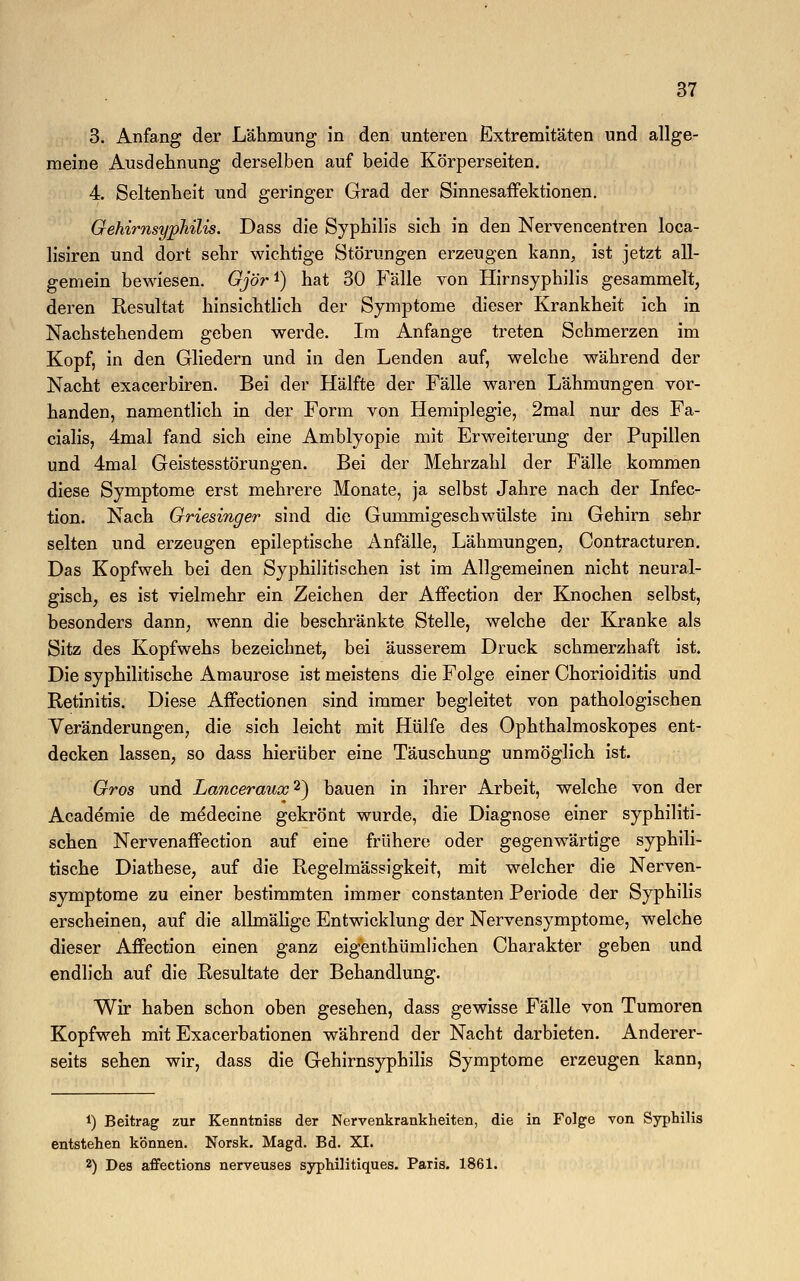 3. Anfang der Lähmung in den unteren Extremitäten und allge- meine Ausdehnung derselben auf beide Körperseiten. 4. Seltenheit und geringer Grad der Sinnesaffektionen. Gehimsyphilis. Dass die Syphilis sieh in den Nervencentren loca- lisiren und dort sehr wichtige Störungen erzeugen kann, ist jetzt all- gemein bewiesen. Gjör1) hat 30 Fälle von Hirnsyphilis gesammelt, deren Resultat hinsichtlich der Symptome dieser Krankheit ich in Nachstehendem geben werde. Im Anfange treten Schmerzen im Kopf, in den Gliedern und in den Lenden auf, welche während der Nacht exacerbiren. Bei der Hälfte der Fälle waren Lähmungen vor- handen, namentlich in der Form von Hemiplegie, 2mal nur des Fa- cialis, 4mal fand sich eine Amblyopie mit Erweiterung der Pupillen und 4mal Geistesstörungen. Bei der Mehrzahl der Fälle kommen diese Symptome erst mehrere Monate, ja selbst Jahre nach der Infec- tion. Nach Griesinger sind die Gummigeschwülste im Gehirn sehr selten und erzeugen epileptische Anfälle, Lähmungen, Contracturen. Das Kopfweh bei den Syphilitischen ist im Allgemeinen nicht neural- gisch, es ist vielmehr ein Zeichen der Affection der Knochen selbst, besonders dann, wenn die beschränkte Stelle, welche der Kranke als Sitz des Kopfwehs bezeichnet, bei äusserem Druck schmerzhaft ist. Die syphilitische Amaurose ist meistens die Folge einer Chorioiditis und Retinitis. Diese Affectionen sind immer begleitet von pathologischen Veränderungen, die sich leicht mit Hülfe des Ophthalmoskopes ent- decken lassen, so dass hierüber eine Täuschung unmöglich ist. Gros und Lancerause2) bauen in ihrer Arbeit, welche von der Academie de medecine gekrönt wurde, die Diagnose einer syphiliti- schen Nervenaffection auf eine frühere oder gegenwärtige syphili- tische Diathese, auf die Regelmässigkeit, mit welcher die Nerven- symptome zu einer bestimmten immer constanten Periode der Syphilis erscheinen, auf die allmälige Entwicklung der Nervensymptome, welche dieser Affection einen ganz eigenthümlichen Charakter geben und endlich auf die Resultate der Behandlung. Wir haben schon oben gesehen, dass gewisse Fälle von Tumoren Kopfweh mit Exacerbationen während der Nacht darbieten. Anderer- seits sehen wir, dass die Gehirnsyphilis Symptome erzeugen kann, !) Beitrag zur Kenntniss der Nervenkrankheiten, die in Folge von Syphilis entstehen können. Norsk. Magd. Bd. XI. 2) Des affections nerveuses syphilitiques. Paris. 1861.