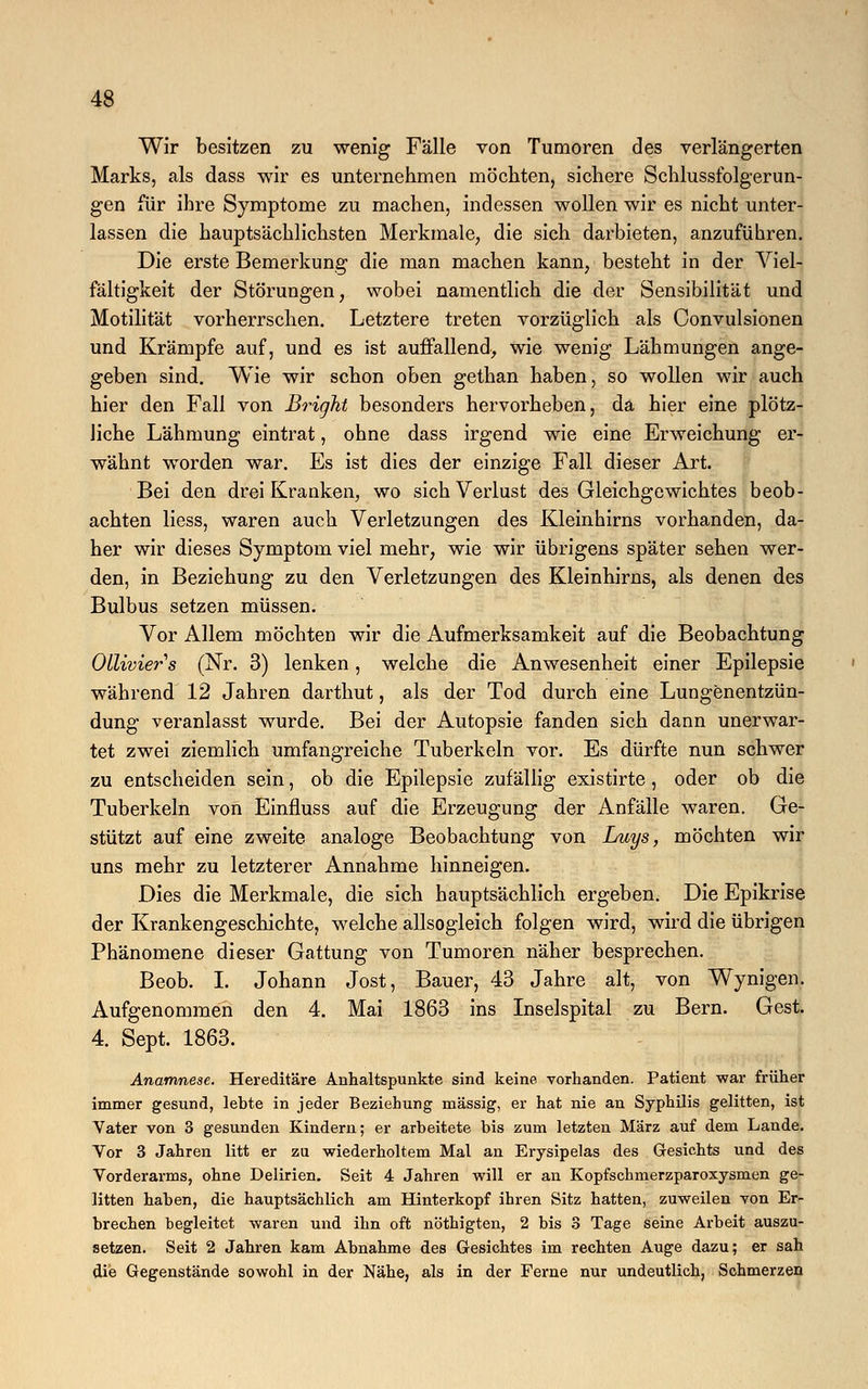 Wir besitzen zu wenig Fälle von Tumoren des verlängerten Marks, als dass wir es unternehmen möchten, sichere Schlussfolgerun- gen für ihre Symptome zu machen, indessen wollen wir es nicht unter- lassen die hauptsächlichsten Merkmale, die sich darbieten, anzuführen. Die erste Bemerkung die man machen kann, besteht in der Viel- fältigkeit der Störungen, wobei namentlich die der Sensibilität und Motilität vorherrschen. Letztere treten vorzüglich als Convulsionen und Krämpfe auf, und es ist auffallend, wie wenig Lähmungen ange- geben sind. Wie wir schon oben gethan haben, so wollen wir auch hier den Fall von Bright besonders hervorheben, da hier eine plötz- liche Lähmung eintrat, ohne dass irgend wie eine Erweichung er- wähnt worden war. Es ist dies der einzige Fall dieser Art. Bei den drei Kranken, wo sich Verlust des Gleichgewichtes beob- achten liess, waren auch Verletzungen des Kleinhirns vorhanden, da- her wir dieses Symptom viel mehr, wie wir übrigens später sehen wer- den, in Beziehung zu den Verletzungen des Kleinhirns, als denen des Bulbus setzen müssen. Vor Allem möchten wir die Aufmerksamkeit auf die Beobachtung Ollivier s (Nr. 3) lenken, welche die Anwesenheit einer Epilepsie während 12 Jahren darthut, als der Tod durch eine Lungenentzün- dung veranlasst wurde. Bei der Autopsie fanden sich dann unerwar- tet zwei ziemlich umfangreiche Tuberkeln vor. Es dürfte nun schwer zu entscheiden sein, ob die Epilepsie zufällig existirte, oder ob die Tuberkeln von Einfluss auf die Erzeugung der Anfälle waren. Ge- stützt auf eine zweite analoge Beobachtung von Luys, möchten wir uns mehr zu letzterer Annahme hinneigen. Dies die Merkmale, die sich hauptsächlich ergeben. Die Epikrise der Krankengeschichte, welche allsogleich folgen wird, wird die übrigen Phänomene dieser Gattung von Tumoren näher besprechen. Beob. I. Johann Jost, Bauer, 43 Jahre alt, von Wynigen. Aufgenommen den 4. Mai 1863 ins Inselspital zu Bern. Gest. 4. Sept. 1863. Anamnese. Hereditäre Anhaltspunkte sind keine vorhanden. Patient war früher immer gesund, lebte in jeder Beziehung massig, er hat nie an Syphilis gelitten, ist Vater von 3 gesunden Kindern; er arbeitete bis zum letzten März auf dem Lande. Yor 3 Jahren litt er zu wiederholtem Mal an Erysipelas des Gesichts und des Vorderarms, ohne Delirien. Seit 4 Jahren will er an Kopfschmerzparoxysmen ge- litten haben, die hauptsächlich am Hinterkopf ihren Sitz hatten, zuweilen von Er- brechen begleitet waren und ihn oft nöthigten, 2 bis 3 Tage seine Arbeit auszu- setzen. Seit 2 Jahren kam Abnahme des Gesichtes im rechten Auge dazu; er sah die Gegenstände sowohl in der Nähe, als in der Ferne nur undeutlich, Schmerzen