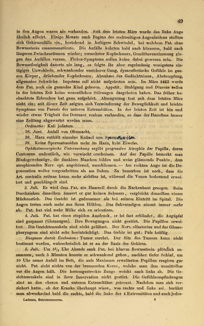 in den Augen waren nie vorhanden. Seit dem letzten März -wurde das linke Auge ähnlich afficirt. Einige Monate nach Beginn des rechtseitigen Augenleidens stellten sich Gehirnzufälle ein, bestehend in heftigem Schwindel, bei welchem Pat. ohne Bewusstsein zusammenstürzte. Die Anfälle kehrten bald nach kürzeren, bald nach längeren Zwischenräumen wieder; vermehrter Kopfschmerz, Gemüthsverstimmung gin- gen den Anfällen voraus. Fieber-Symptome sollen keine dabei gewesen sein. Die Bewusstlosigkeit dauerte nie lang, es folgte ihr aber regelmässig wenigstens ein- tägiges Unwohlsein, schwankender unsicherer Gang, dysaesthetische Gefühle im gan- zen Körper, drückender Kopfschmerz, Abnahme des Gedächtnisses, Abstumpfung, allgemeine Schwäche. Impotenz soll nicht aufgetreten sein. Im März 1862 wurde dem Pat. noch ein gesundes Kind geboren. Appetit, Stuhlgang und Diurese Bollen in der letzten Zeit keine wesentlichen Störungen dargeboten haben. Das früher be- obachtete Erbrechen hat ganz aufgehört. Abmagerung trat seit dem letzten März nicht ein; seit dieser Zeit zeigten sich Verminderung der Beweglichkeit und leichte Symptome von Paresis der unteren Extremitäten. In der letzten Zeit ist hin und wieder etwas Trägheit des Detrusor vesicae vorhanden, so dass der Harnfiuss immer eine Zeitlang abgewartet werden muss. Ordinatio: Kali jodatum. 26. Juni. Anfall von Ohnmacht, 28. Harn enthält einzelne Knäuel von Sperrn#f8.4oj<j£n. 29. Keine Spermatozoiden mehr im Harn, kein Eiweiss. Ophthalmoscopische Untersuchung ergibt progressive Atrophie der Papille, deren Contouren undeutlich, wie verwischt erscheinen. Auf der Papille bemerkt man Bindegewebszüge, die dunklere Maschen bilden und weiss glänzende Punkte, dem atrophirenden Nerv. opt. angehörend, umschliessen. — Am rechten Auge ist die De- generation weiter vorgeschritten als am linken. Zu bemerken ist noch, dass die Art. centralis retinae kaum mehr sichtbar ist, während die Yenen bedeutend erwei- tert und geschlängelt sind. 3. Juli. Es wird dem Pat. ein Haarseil durch die Nackenhaut gezogen. Beim Durchziehen desselben äussert er gar keinen Schmerz, vergleicht denselben einem Mückenstich. Das Gesicht ist gedunsener als bei seinem Eintritt im Spital. Die Augen treten auch mehr aus ihren Höhlen. Das Sehvermögen nimmt immer mehr ab. Pat. hat viel mehr Mühe sich zu orientiren. 4. Juli. Pat. hat einen stupiden Ausdruck, er ist fast erblindet, die Augäpfel sind gespannt (Glotzaugen). Ihre Bewegungen nicht gestört. Die Pupillen erwei- tert. Die Gesichtsmuskeln sind nicht gelähmt. Der Nerv, olfactorius und der Glosso- pharyngeus sind nicht sehr beeinträchtigt. Das Gehör ist gut; Puls kräftig. Diagnose durch Exclusion: Tumor cerebri. Der Sitz des Tumors kann nicht bestimmt werden, wahrscheinlich ist er an der Basis des Gehirns. 5. Juli. Um 5*/2 Uhr Abends sank Pat. bei klarem Bewusstsein plötzlich zu- sammen, nach 5 Minuten konnte er schwankend gehen, nachher tiefer Schlaf, um 10 Uhr neuer Anfall im Bett, die aufs Maximum erweiterten Pupillen reagiren gar nicht. Pat. sieht nichts von der brennenden Kerze, welche man ihm unmittelbar vor die Augen hält. Die herausgestreckte Zunge weicht nach links ab. Die Ge- sichtsmuskeln sind in ihrer Innervation nicht gestört. Die Gefühlsempfindungen sin<l an den oberen und unteren Extremitäten gekreuzt. Nachdem man sich ver- sichert hatte, ob der Kranke überhaupt wisse, was rechts und links sei, berührt man abwechselnd bald die rechte, bald die linke der 4 Extremitäten und auch jedes- Ladame, Gehirntumoren. 4