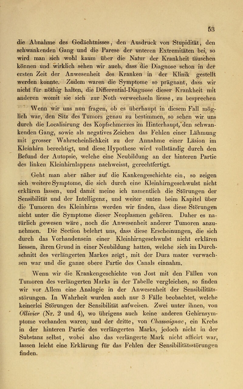 die Abnahme des Gedächtnisses, den Ausdruck von Stupidität, den schwankenden Gang und die Parese der unteren Extremitäten bei, so wird man sich wohl kaum über die Natur der Krankheit täuschen können und wirklich sehen wir auch, dass die Diagnose schon in der ersten Zeit der Anwesenheit des Kranken in der Klinik gestellt werden konnte. Zudem waren die Symptome so prägnant, dass wir nicht für nöthig halten, die Differential-Diagnose dieser Krankheit mit anderen womit sie sich zur Noth verwechseln Hesse, zu besprechen Wenn wir uns nun fragen, ob es überhaupt in diesem Fall mög- lich war, den Sitz des Tumors genau zu bestimmen, so sehen wir uns durch die Localisirung des Kopfschmerzes im Hinterhaupt, den schwan- kenden Gang, sowie als negatives Zeichen das Fehlen einer Lähmung mit grosser Wahrscheinlichkeit zu der Annahme einer Läsion im Kleinhirn berechtigt, und diese Hypothese wird vollständig durch den Befund der Autopsie, welche eine Neubildung an der hinteren Partie des linken Kleinhirnlappens nachweisst, gerechtfertigt. Geht man aber näher auf die Kankengeschichte ein, so zeigen sich weitere Symptome, die sich durch eine Kleinhirngeschwulst nicht erklären lassen, und damit meine ich namentlich die Störungen der Sensibilität und der Intelligenz, und weiter unten beim Kapitel über die Tumoren des Kleinhirns werden wir finden, dass diese Störungen nicht unter die Symptome dieser Neoplasmen gehören. Daher es na- türlich gewesen wäre, noch die Anwesenheit anderer Tumoren anzu- nehmen. Die Section belehrt uns, dass diese Erscheinungen, die sich durch das Vorhandensein einer Kleinhirngeschwulst nicht erklären Hessen, ihren Grund in einer Neubildung hatten, welche sich im Durch- schnitt des verlängerten Markes zeigt, mit der Dura mater verwach- sen war und die ganze obere Partie des Canals einnahm. Wenn wir die Krankengeschichte von Jost mit den Fällen von Tumoren des verlängerten Marks in der Tabelle vergleichen, so finden wir vor Allem eine Analogie in der Anwesenheit der Sensibilitäts- störungen. In Wahrheit wurden auch nur 3 Fälle beobachtet, welche keinerlei Störungen der Sensibilität aufweisen. Zwei unter ihnen, von Ollivier (Nr. 2 und 4), wo übrigens auch keine anderen Gehirnsym- ptome vorhanden waren, und der dritte, von Chassaignac, ein Krebs in der hinteren Partie des verlängerten Marks, jedoch nicht in der Substanz selbst, wobei also das verlängerte Mark nicht afficirt war, lassen leicht eine Erklärung für das Fehlen der Sensibilitätsstörungen finden.