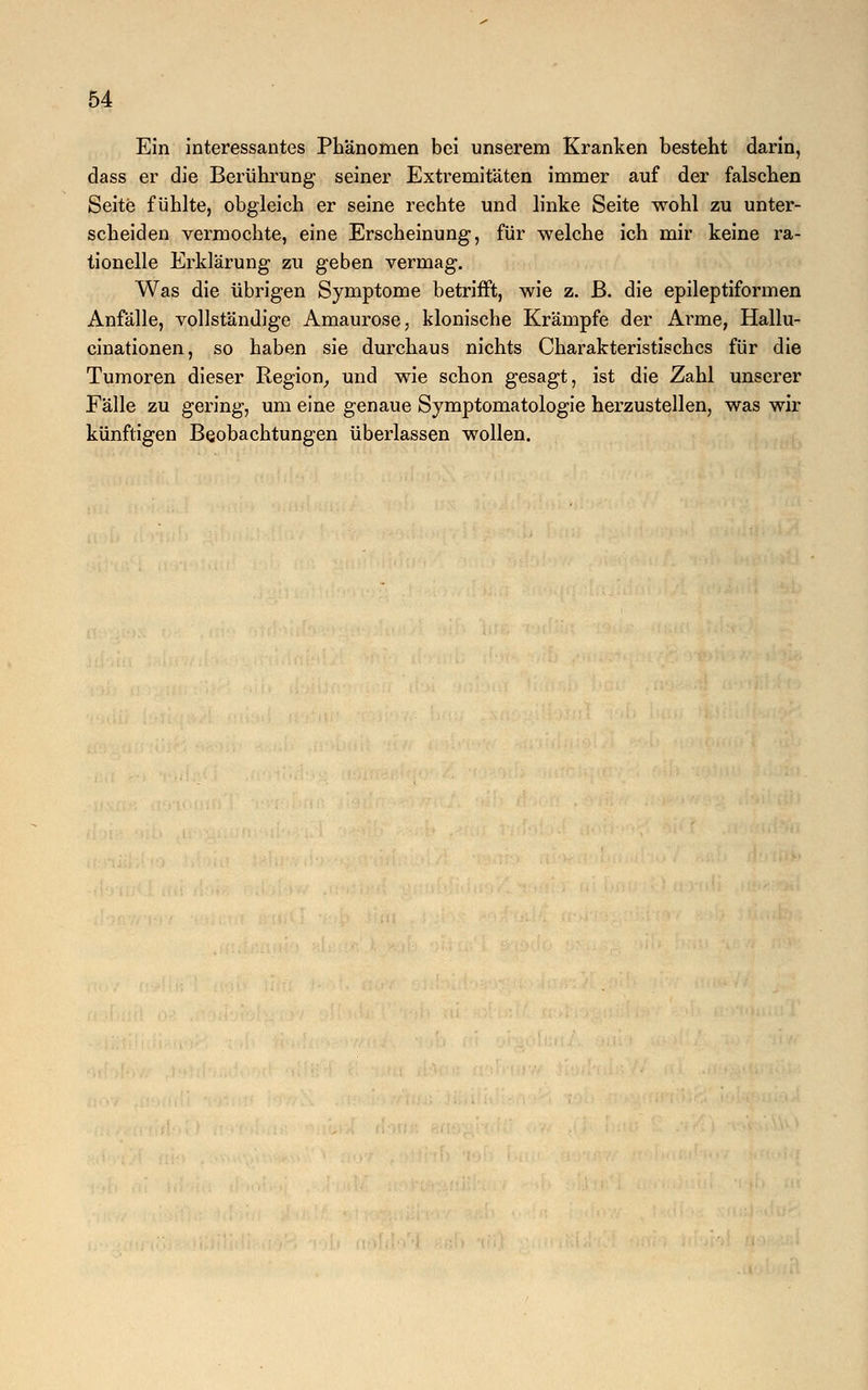 Ein interessantes Phänomen bei unserem Kranken besteht darin, dass er die Berührung seiner Extremitäten immer auf der falschen Seite fühlte, obgleich er seine rechte und linke Seite wohl zu unter- scheiden vermochte, eine Erscheinung, für welche ich mir keine ra- tionelle Erklärung zu geben vermag. Was die übrigen Symptome betrifft, wie z. ß. die epileptiformen Anfälle, vollständige Amaurose, klonische Krämpfe der Ai'me, Hallu- cinationen, so haben sie durchaus nichts Charakteristisches für die Tumoren dieser Region, und wie schon gesagt, ist die Zahl unserer Fälle zu gering, um eine genaue Symptomatologie herzustellen, was wir künftigen Beobachtungen überlassen wollen.