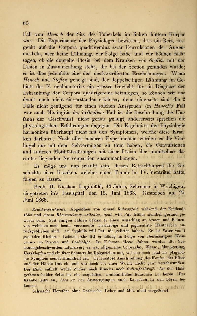 Fall von Henoch der Sitz des Tuberkels im linken hintern Körper war. Die Experimente der Physiologen bewiesen, dass ein Reiz, aus- geübt auf die Corpora quadrigemina zwar Convulsionen der Augen- muskeln, aber keine Lähmung, zur Folge habe, und wir können nicht sagen, ob die doppelte Ptosis bei dem Kranken von Steffen mit der Läsion in Zusammenhang steht, die bei der Section gefunden wurde; es ist dies jedenfalls eine der merkwürdigsten Erscheinungen. Wenn Henoch und Steffen geneigt sind, der doppelseitigen Lähmung im Ge- biete des N. oculomotorius ein grosses Gewicht für die Diagnose der Erkrankung der Corpora quadrigemina beizulegen, so können wir uns damit noch nicht einverstanden erklären, denn einerseits sind die 2 Fälle nicht genügend für einen solchen Ausspruch (in HenocKs Fall war auch Meningitis da, in Steffens Fall ist die Beschreibung des Um- fangs der Geschwulst nicht genau genug), andererseits sprechen die physiologischen Erfahrungen dagegen. Die Ergebnisse der Physiologie harmoniren überhaupt nicht mit den Symptomen, welche diese Kran- ken darboten. Nach allen neueren Experimenten würden es die Vier- hügel nur mit dem Sehvermögen zu thun haben, die Convulsionen und anderen Motilitätsstörungen mit einer Läsion der unmittelbar da- runter liegenden Nervenpartien zusammenhängen. Es möge uns nun erlaubt sein, diesen Betrachtungen die Ge- schichte eines Kranken, welcher einen Tumor im IV. Ventrikel hatte, folgen zu lassen. Beob. II. Nicolaus Luginbühl, 43 Jahre, Schreiner in Wychigen; eingetreten in's Inselspital den 15. Juni 1863. Gestorben am 25. Juni 1863. Krankengeschichte. Abgesehen von einem Ruhranfall während der Epidemie 1855 und einem Rheumatismus articulor. acut, will Pat. früher ziemlich gesund ge- wesen sein. Seit einigen Jahren bekam er einen Ausschlag an Armen und Beinen- von welchem noch heute vereinzelte missfärbige und pigmentirte Hautnarben zu- rückgeblieben sind. An Syphilis will Pat. nie gelitten haben. Er ist Vater von 7 gesunden Kindern. Letztes Jahr litt er häufig in Folge von übermässigem Wein- genuss an Pyrosis und Cardialgie. Im Februar dieses Jahres wurden die Ver- dauungsbeschwerden intensiver; es trat allgemeine Schwäche, Blässe, Abmagerung, Herzklopfen und ein fixer Schmerz im Epigastrium auf, welcher noch jetzt das plagend- ste Symptom seiner Krankheit ist. Oedematöse Anschwellung des Kopfes, der Füsse und der Hände trat ein und war noch vor einer Woche nicht ganz verschwunden. Der Harn enthält weder Zucker noch Eiweiss noch Gallenfarbstoff. An den Hals- gefässen beider Seits ist ein exquisites, continuirliches Rauschen zu hören. Der Kranke gibt an, dass er bei Anstrengungen auch Rauschen in den Ohren be- komme. Schwache Herztöne ohne Geräusche, Leber und Milz nicht vergrössert.