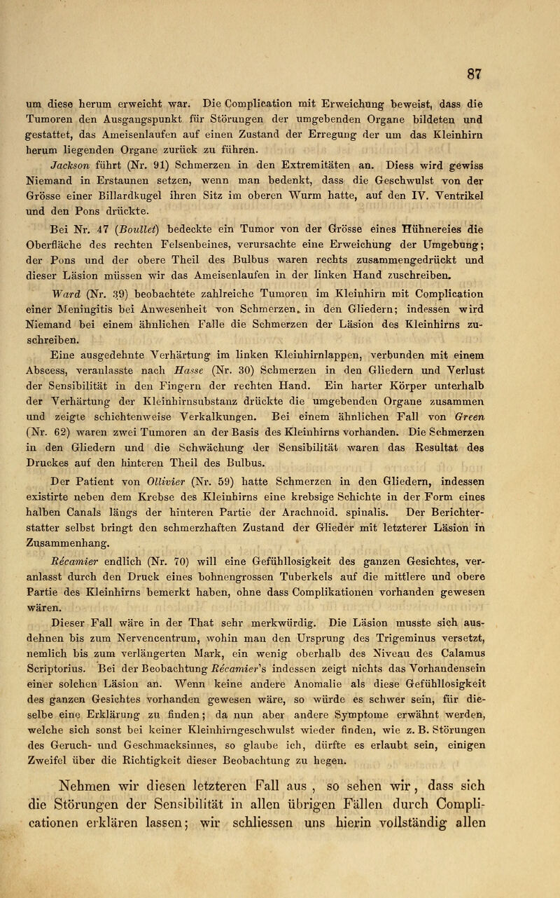 um diese herum erweicht war. Die Complication mit Erweichung beweist, dass die Tumoren den Ausgangspunkt für Störungen der umgebenden Organe bildeten und gestattet, das Ameisenlaufen auf einen Zustand der Erregung der um das Kleinhirn herum liegenden Organe zurück zu führen. Jackson führt (Nr. 91) Schmerzen in den Extremitäten an. Diess wird gewiss Niemand in Erstaunen setzen, wenn man bedenkt, dass die Geschwulst von der Grösse einer Billardkugel ihren Sitz im oberen Wurm hatte, auf den IV. Ventrikel und den Pons drückte. Bei Nr. 47 (Boullet) bedeckte ein Tumor von der Grösse eines Hühnereies die Oberfläche des rechten Felsenbeines, verursachte eine Erweichung der Umgebung; der Pons und der obere Theil des Bulbus waren rechts zusammengedrückt und dieser Läsion müssen wir das Ameisenlaufen in der linken Hand zuschreiben. Ward (Nr. 39) beobachtete zahlreiche Tumoren im Kleinhirn mit Complication einer Meningitis bei Anwesenheit von Schmerzen,, in den Gliedern; indessen wird Niemand bei einem ähnlichen Falle die Schmerzen der Läsion des Kleinhirns zu- schreiben. Eine ausgedehnte Verhärtung im linken Kleinhirnlappen, verbunden mit einem Abscess, veranlasste nach Hasse (Nr. 30) Schmerzen in den Gliedern und Verlust der Sensibilität in den Fingern der rechten Hand. Ein harter Körper unterhalb der Verhärtung der Kleinhirnsubstanz drückte die umgebenden Organe zusammen und zeigte schichtenweise Verkalkungen. Bei einem ähnlichen Fall von Green (Nr. 62) waren zwei Tumoren an der Basis des Kleinhirns vorhanden. Die Schmerzen in den Gliedern und die Schwächung der Sensibilität waren das Resultat des Druckes auf den hinteren Theil des Bulbus. Der Patient von Ollivier (Nr. 59) hatte Schmerzen in den Gliedern, indessen existirte neben dem Krebse des Kleinhirns eine krebsige Schichte in der Form eines halben Canals längs der hinteren Partie der Arachnoid. spinalis. Der Berichter- statter selbst bringt den schmerzhaften Zustand der Glieder mit letzterer Läsion in Zusammenhang. Recamier endlich (Nr. 70) will eine Gefühllosigkeit des ganzen Gesichtes, ver- anlasst durch den Druck eines bohnengrossen Tuberkels auf die mittlere und obere Partie des Kleinhirns bemerkt haben, ohne dass Complikationen vorhanden gewesen wären. Dieser Fall wäre in der That sehr merkwürdig. Die Läsion musste sich aus- dehnen bis zum Nervencentrum, wohin man den Ursprung des Trigeminus versetzt, nemlich bis zum verlängerten Mark, ein wenig oberhalb des Niveau des Calamus Scriptorius. Bei der Beobachtung Recamier'ls indessen zeigt nichts das Vorhandensein einer solchen Läsion an. Wenn keine andere Anomalie als diese Gefühllosigkeit des ganzen Gesichtes vorhanden gewesen wäre, so würde es schwer sein, für die- selbe eine Erklärung zu finden; da nun aber andere Symptome erwähnt werden, welche sich sonst bei keiner Kleinhirngeschwulst wieder finden, wie z. B. Störungen des Geruch- und Geschmacksinnes, so glaube ich, dürfte es erlaubt sein, einigen Zweifel über die Richtigkeit dieser Beobachtung zu hegen. Nehmen wir diesen letzteren Fall aus , so sehen wir, dass sich die Störungen der Sensibilität in allen übrigen Fällen durch Compli- cationen erklären lassen; wir schliessen uns hierin vollständig allen