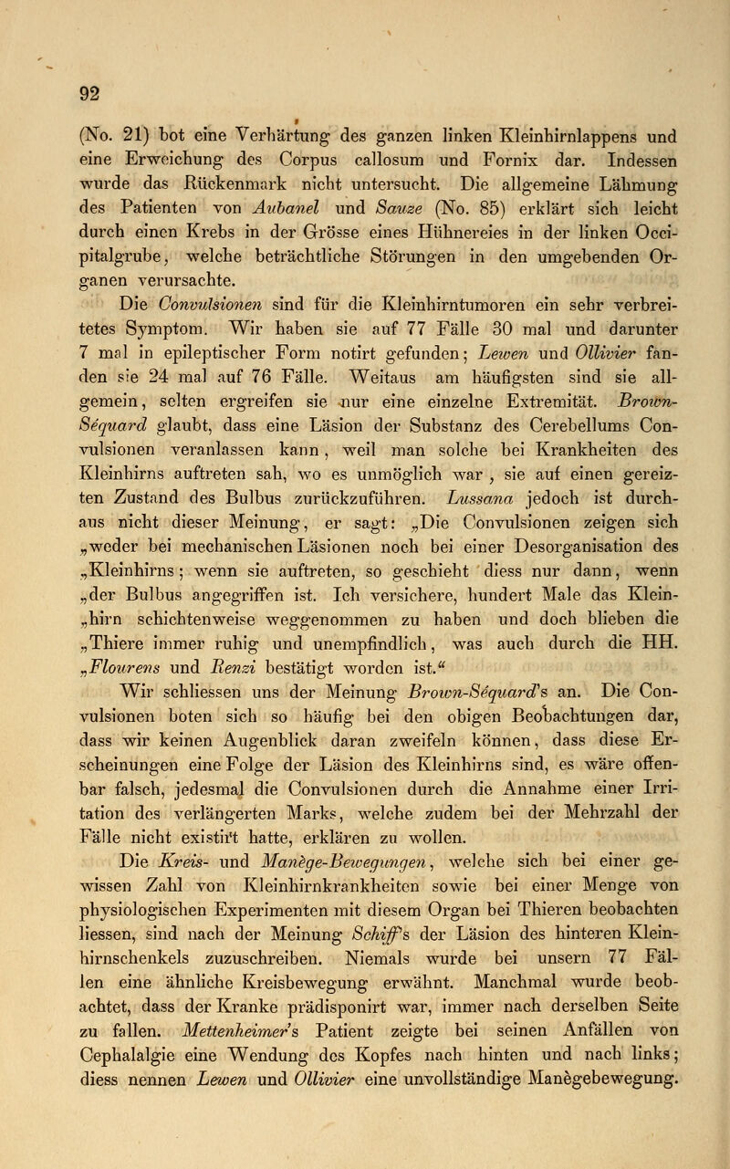 ■ (No. 21) bot eine Verhärtung des ganzen Unken Kleinhirnlappens und eine Erweichung des Corpus callosum und Fornix dar. Indessen wurde das Rückenmark nicht untersucht. Die allgemeine Lähmung des Patienten von Aubanel und Sauze (No. 85) erklärt sich leicht durch einen Krebs in der Grösse eines Hühnereies in der linken Occi- pitalgrube, welche beträchtliche Störungen in den umgebenden Or- ganen verursachte. Die Convulsionen sind für die Kleinhirntumoren ein sehr verbrei- tetes Symptom. Wir haben sie auf 77 Fälle 30 mal und darunter 7 mal in epileptischer Form notirt gefunden; Leioen und Ollivier fan- den sie 24 mal auf 76 Fälle. Weitaus am häufigsten sind sie all- gemein, selten ergreifen sie -nur eine einzelne Extremität. Broion- Sequard glaubt, dass eine Läsion der Substanz des Cerebellums Con- vulsionen veranlassen kann, weil man solche bei Krankheiten des Kleinhirns auftreten sah, wo es unmöglich war , sie auf einen gereiz- ten Zustand des Bulbus zurückzuführen. Lussana jedoch ist durch- aus nicht dieser Meinung, er sagt: „Die Convulsionen zeigen sich „weder bei mechanischen Läsionen noch bei einer Desorganisation des „Kleinhirns; wenn sie auftreten, so geschieht diess nur dann, wenn „der Bulbus angegriffen ist. Ich versichere, hundert Male das Klein- „hirn schichtenweise weggenommen zu haben und doch blieben die „Thiere immer ruhig und unempfindlich, was auch durch die HH. „Flourens und Eenzi bestätigt worden ist. Wir schliessen uns der Meinung Broivn-Sequard's an. Die Con- vulsionen boten sich so häufig bei den obigen Beobachtungen dar, dass wir keinen Augenblick daran zweifeln können, dass diese Er- scheinungen eine Folge der Läsion des Kleinhirns sind, es wäre offen- bar falsch, jedesmal die Convulsionen durch die Annahme einer Irri- tation des verlängerten Marks, welche zudem bei der Mehrzahl der Fälle nicht existirt hatte, erklären zu wollen. Die Kreis- und Manege-Bewegungen^ welche sich bei einer ge- wissen Zahl von Kleinhirnkrankheiten sowie bei einer Menge von physiologischen Experimenten mit diesem Organ bei Thieren beobachten liessen, sind nach der Meinung Schiffis der Läsion des hinteren Klein- hirnschenkels zuzuschreiben. Niemals wurde bei unsern 77 Fäl- len eine ähnliche Kreisbewegung erwähnt. Manchmal wurde beob- achtet, dass der Kranke prädisponirt war, immer nach derselben Seite zu fallen. Mettenheimer's Patient zeigte bei seinen Anfällen von Cephalalgie eine Wendung des Kopfes nach hinten und nach links; diess nennen Leioen und Ollivier eine unvollständige Manegebewegung.