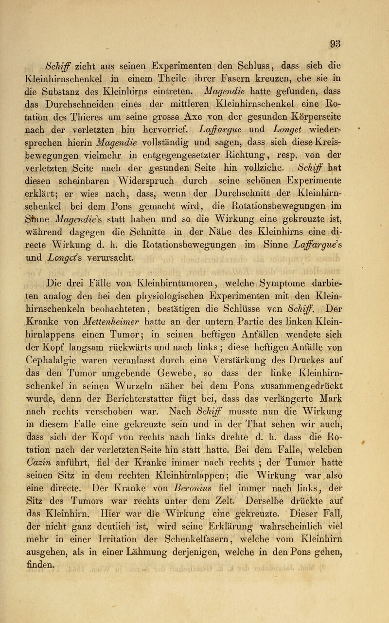 Schiff zieht aus seinen Experimenten den Schluss, dass sich die Kleinhirnschenkel in einem Theile ihrer Fasern kreuzen, ehe sie in die Substanz des Kleinhirns eintreten. Magendie hatte gefunden, dass das Durchschneiden eines der mittleren Kleinhirnschenkel eine Ro- tation des Thieres um seine grosse Axe von der gesunden Körperseite nach der verletzten hin hervorrief. Laffargue und Longet wieder- sprechen hierin Magendie vollständig und sagen, dass sich diese Kreis- bewegungen vielmehr in entgegengesetzter Richtung, resp. von der verletzten Seite nach der gesunden Seite hin vollziehe. Schiff hat diesen scheinbaren Widerspruch durch seine schönen Experimente erklärt; er wies nach, dass, wenn der Durchschnitt der Kleinhirn- schenkel bei dem Pons gemacht wird, die Rotationsbewegungen im Sfnne Magendie's statt haben und so die Wirkung eine gekreuzte ist, während dagegen die Schnitte in der Nähe des Kleinhirns eine di- recte Wirkung d. h. die Rotationsbewegungen im Sinne Laffargue's und Longet''s verursacht. Die drei Fälle von Kleinhirntumoren, welche Symptome darbie- ten analog den bei den physiologischen Experimenten mit den Klein- hirnschenkeln beobachteten, bestätigen die Schlüsse von Schiff. Der Kranke von Mettenheimer hatte an der untern Partie des linken Klein- hirnlappens einen Tumor; in seinen heftigen Anfällen wendete sich der Kopf langsam rückwärts und nach links ; diese heftigen Anfälle von Cephalalgie waren veranlasst durch eine Verstärkung des Druckes auf das den Tumor umgebende Gewebe, so dass der linke Kleinhirn- schenkel in seinen Wurzeln näher bei dem Pons zusammengedrückt wurde, denn der Berichterstatter fügt bei, dass das verlängerte Mark nach rechts verschoben war. Nach Schiff musste nun die Wirkung in diesem Falle eine gekreuzte sein und in der That sehen wir auch, dass sich der Kopf von rechts nach links drehte d. h. dass die Ro- tation nach der verletzten Seite hin statt hatte. Bei dem Falle, welchen Cazin anführt, fiel der Kranke immer nach rechts ; der Tumor hatte seinen Sitz in dem rechten Kleinhirnlappen; die Wirkung war also eine directe. Der Kranke von Beronius fiel immer nach links, der Sitz des Tumors war rechts unter dem Zelt. Derselbe drückte auf das Kleinhirn. Hier war die Wirkung eine gekreuzte. Dieser Falk der nicht ganz deutlich ist, wird seine Erklärung wahrscheinlich viel mehr in einer Irritation der Schenkelfasern, welche vom Kleinhirn ausgehen, als in einer Lähmung derjenigen, welche in den Pons gehen, finden.