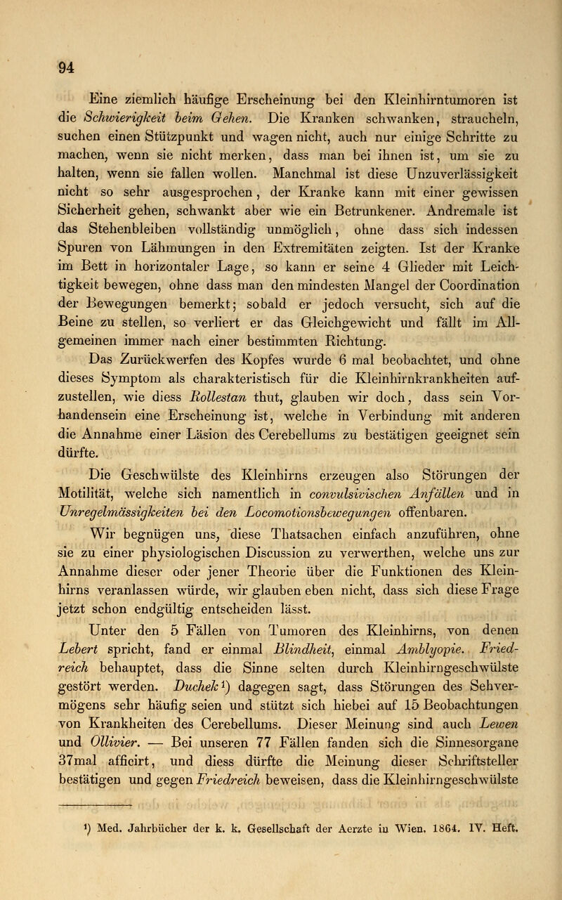 Eine ziemlich häufige Erscheinung bei den Kleinhirntumoren ist die Schwierigheit beim Oehen. Die Kranken schwanken, straucheln, suchen einen Stützpunkt und wagen nicht, auch nur einige Schritte zu machen, wenn sie nicht merken, dass man bei ihnen ist, um sie zu halten, wenn sie fallen wollen. Manchmal ist diese Unzuverlässigkeit nicht so sehr ausgesprochen, der Kranke kann mit einer gewissen Sicherheit gehen, schwankt aber wie ein Betrunkener. Andremale ist das Stehenbleiben vollständig unmöglich, ohne dass sich indessen Spuren von Lähmungen in den Extremitäten zeigten. Ist der Kranke im Bett in horizontaler Lage, so kann er seine 4 Glieder mit Leich- tigkeit bewegen, ohne dass man den mindesten Mangel der Coordination der Bewegungen bemerkt; sobald er jedoch versucht, sich auf die Beine zu stellen, so verliert er das Gleichgewicht und fällt im All- gemeinen immer nach einer bestimmten Richtung. Das Zurückwerfen des Kopfes wurde 6 mal beobachtet, und ohne dieses Symptom als charakteristisch für die Kleinhirnkrankheiten auf- zustellen, wie diess Bollestan thut, glauben wir doch, dass sein Vor- handensein eine Erscheinung ist, welche in Verbindung mit anderen die Annahme einer Läsion des Cerebellums zu bestätigen geeignet sein dürfte. Die Geschwülste des Kleinhirns erzeugen also Störungen der Motilität, welche sich namentlich in convulsivischen Anfällen und in Unregelmässigkeiten bei den Locomotionsbewegungen offenbaren. Wir begnügen uns, diese Thatsachen einfach anzuführen, ohne sie zu einer physiologischen Discussion zu verwerthen, welche uns zur Annahme dieser oder jener Theorie über die Funktionen des Klein- hirns veranlassen würde, wir glauben eben nicht, dass sich diese Frage jetzt schon endgültig entscheiden lässt. Unter den 5 Fällen von Tumoren des Kleinhirns, von denen hebert spricht, fand er einmal Blindheit, einmal Amblyopie. Fried- reich behauptet, dass die Sinne selten durch Kleinhirngeschwülste gestört werden. Duchek*) dagegen sagt, dass Störungen des Sehver- mögens sehr häufig seien und stützt sich hiebei auf 15 Beobachtungen von Krankheiten des Cerebellums. Dieser Meinung sind auch Lewen und Ollivier. — Bei unseren 77 Fällen fanden sich die Sinnesorgane 37mal afficirt, und diess dürfte die Meinung dieser Schriftsteller bestätigen und gegen Friedreich beweisen, dass die Kleinhirngeschwülste *) Med. Jahrbücher der k. k. Gesellschaft der Aerzte iu Wien. 1864. IV. Heft.