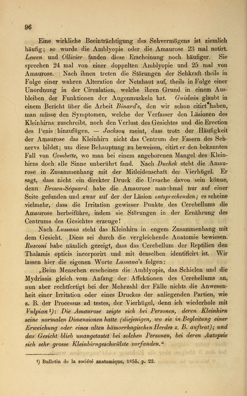 Eine wirkliche Beeinträchtigung des Sehvermögens ist ziemlich häufig; so wurde die Amblyopie oder die Amaurose 23 mal notirt. Lewen und Ollivier fanden diese Erscheinung noch häufiger. Sie sprechen 24 mal von einer doppelten Amblyopie und 25 mal von Amaurose. Nach ihnen treten die Störungen der Sehkraft theils in Folge einer wahren Alteration der Netzhaut auf, theils in Folge einer Unordnung in der Circulation, welche ihren Grund in einem Aus- bleiben der Funktionen der Augenmuskeln hat. Guislain glaubt in einem Bericht über die Arbeit Binard's, den wir schon citirt haben, man müsse den Symptomen, welche der Verfasser den Läsionen des Kleinhirns zuschreibt, noch den Verlust des Gesichtes und dieErection des Penis hinzufügen. — Jackson meint, dass trotz der Häufigkeit der Amaurose das Kleinhirn nicht das Centrum der Fasern des Seh- nervs bildet; um diese Behauptung zu beweisen, citirt er den bekannten Fall von Combette, wo man bei einem angeborenen Mangel des Klein- hirns doch alle Sinne unberührt fand. Nach DucheJc steht die Amau- rose in Zusammenhang mit der Mitleidenschaft der Vierhügel. Er sagt, dass nicht ein direkter Druck die Ursache davon sein könne, denn Brown-Sequard habe die Amaurose manchmal nur auf einer Seite gefunden und zwar auf der der Läsion entsprechenden; es scheine vielmehr, dass die Irritation gewisser Punkte des Cerebellums die Amaurose herbeiführe, indem sie Störungen in der Ernährung des Centrums des Gesichtes erzeuge! Nach Lussana steht das Kleinhirn in engem Zusammenhang mit dem Gesicht. Diess sei durch die vergleichende Anatomie bewiesen. Busconi habe nämlich gezeigt, dass das Cerebellum der Reptilien den Thalamis opticis incorporirt und mit denselben identificirt ist. Wir lassen hier die eigenen Worte Lussanal& folgen: „Beim Menschen erscheinen die Amblyopie, das Schielen und die Mydriasis gleich vom Anfang der Affektionen des Cerebellums an, nun aber rechtfertigt bei der Mehrzahl der Fälle nichts die Anwesen- heit einer Irritation oder eines Druckes der anliegenden Partien, wie z. B. der Processus ad testes, der Vierhügel, denn ich wiederhole mit Vulpian \): Die Amaurose zeigte sich hei Personen, deren Kleinhirn seine normalen Dimensionen hatte (diejenigen, wo sie in Begleitung einer Erweichung oder eines alten hämorrhagischen Herdes z. B. auftrat); und das Gesicht blieb unangetastet bei solchen Personen, bei deren Autopsie sich sehr grosse Kleinhirngeschwülste vorfanden. *) Bulletin de la soctete' anatomique, 1856. p. 22.