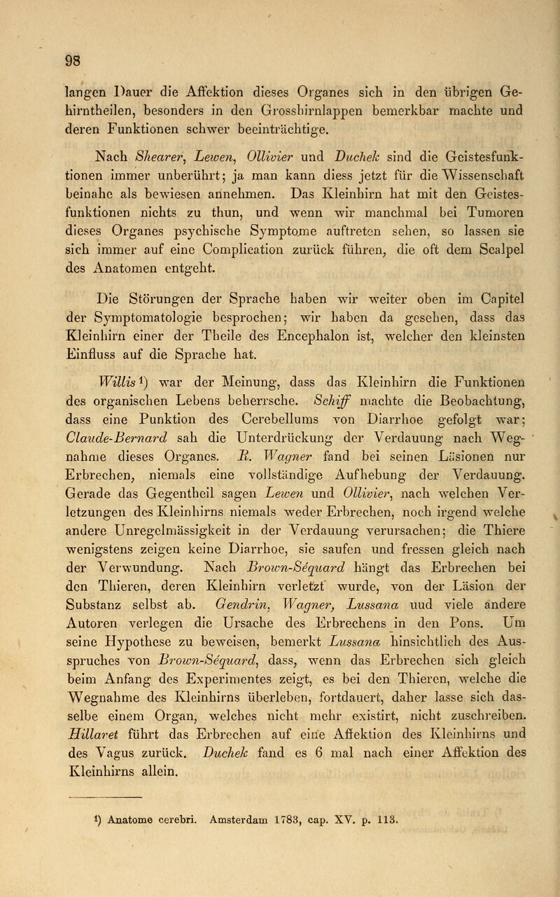 langen Dauer die Affektion dieses Organes sich in den übrigen Ge- hirntheilen, besonders in den Grosshirnlappen bemerkbar machte und deren Funktionen schwer beeinträchtige. Nach Shearer, Lewen, Ollivier und Duchek sind die Geistesfunk- tionen immer unberührt; ja man kann diess jetzt für die Wissenschaft beinahe als bewiesen annehmen. Das Kleinhirn hat mit den Geistes- funktionen nichts zu thun, und wenn wir manchmal bei Tumoren dieses Organes psychische Symptome auftreten sehen, so lassen sie sich immer auf eine Complication zurück führen, die oft dem Scalpel des Anatomen entgeht. Die Störungen der Sprache haben wir weiter oben im Capitel der Symptomatologie besprochen; wir haben da gesehen, dass das Kleinhirn einer der Tbeile des Encephalon ist, welcher den kleinsten Einfluss auf die Sprache hat. Willis!) war der Meinung, dass das Kleinhirn die Funktionen des organischen Lebens beherrsche. Schiff machte die Beobachtung, dass eine Punktion des Cerebellums von Diarrhoe gefolgt war; Claude-Bernard sah die Unterdrückung der Verdauung nach Weg- nahme dieses Organes. R. Wagner fand bei seinen Liisionen nur Erbrechen, niemals eine vollständige Aufhebung der Verdauung. Gerade das Gegentheil sagen Lewen und Ollivier, nach welchen Ver- letzungen des Kleinhirns niemals weder Erbrechen, noch irgend welche andere Unregelmässigkeit in der Verdauung verursachen: die Thiere wenigstens zeigen keine Diarrhoe, sie saufen und fressen gleich nach der Verwundung. Nach Brown-Sequard hängt das Erbrechen bei den Thieren, deren Kleinhirn verletzt wurde, von der Läsion der Substanz selbst ab. Oendrin, Wagner, Lussana uud viele andere Autoren verlegen die Ursache des Erbrechens in den Pons. Um seine Hypothese zu beweisen, bemerkt Lussana hinsichtlich des Aus- spruches von Brown-Sequard, dass, wenn das Erbrechen sich gleich beim Anfang des Experimentes zeigt, es bei den Thieren, welche die Wegnahme des Kleinhirns überleben, fortdauert, daher lasse sich das- selbe einem Organ; welches nicht mehr existirt, nicht zuschreiben. Hülaret führt das Erbrechen auf eine Affektion des Kleinhirns und des Vagus zurück. Duchek fand es 6 mal nach einer Affektion des Kleinhirns allein. *) Anatome cerebri. Amsterdam 1783, cap. XV. p. 113.