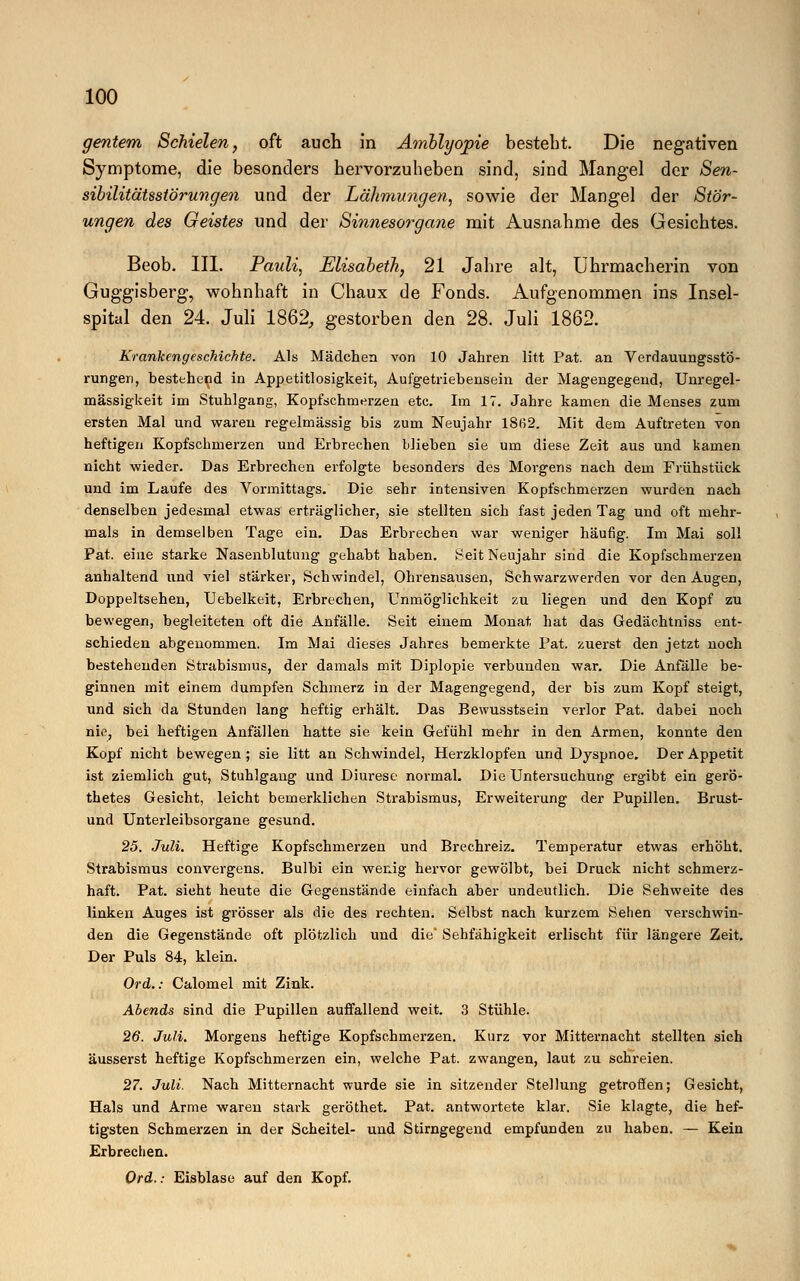 gentem Schielen, oft auch in Amblyopie besteht. Die negativen Symptome, die besonders hervorzuheben sind, sind Mangel der Sen- sibilitätsstörungen und der Lälimungen, sowie der Mangel der Stör- ungen des Geistes und der Sinnesorgane mit Ausnahme des Gesichtes. Beob. III. Pauli, Elisabeth, 21 Jahre alt, Uhrmacherin von Guggisberg, wohnhaft in Chaux de Fonds. Aufgenommen ins Insel- spital den 24. Juli 1862, gestorben den 28. Juli 1862. Krankengeschichte. Als Mädchen von 10 Jahren litt Pat. an Verdauungsstö- rungen, bestehend in Appetitlosigkeit, Aufgetriebensein der Magengegend, Unregel- mässigkeit im Stuhlgang, Kopfschmerzen etc. Im 17. Jahre kamen die Menses zum ersten Mal und waren regelmässig bis zum Neujahr I8ß2. Mit dem Auftreten Ton heftigen Kopfschmerzen und Erbrechen blieben sie um diese Zeit aus und kamen nicht wieder. Das Erbrechen erfolgte besonders des Morgens nach dem Frühstück und im Laufe des Vormittags. Die sehr intensiven Kopfschmerzen wurden nach denselben jedesmal etwas erträglicher, sie stellten sich fast jeden Tag und oft mehr- mals in demselben Tage ein. Das Erbrechen war weniger häufig. Im Mai soll Pat. eine starke Nasenblutung gehabt haben. Seit Neujahr sind die Kopfschmerzen anhaltend und viel stärker, Schwindel, Ohrensausen, Schwarzwerden vor den Augen, Doppeltsehen, TJebelkeit, Erbrechen, Unmöglichkeit zu liegen und den Kopf zu bewegen, begleiteten oft die Anfälle. Seit einem Monat hat das Gedächtniss ent- schieden abgenommen. Im Mai dieses Jahres bemerkte Pat. zuerst den jetzt noch bestehenden Strabismus, der damals mit Diplopie verbunden war. Die Anfälle be- ginnen mit einem dumpfen Schmerz in der Magengegend, der bis zum Kopf steigt, und sich da Stunden lang heftig erhält. Das Bewusstsein verlor Pat. dabei noch nie, bei heftigen Anfällen hatte sie kein Gefühl mehr in den Armen, konnte den Kopf nicht bewegen ; sie litt an Schwindel, Herzklopfen und Dyspnoe. Der Appetit ist ziemlich gut, Stuhlgang und Diurese normal. Die Untersuchung ergibt ein gerö- thetes Gesicht, leicht bemerklichen Strabismus, Erweiterung der Pupillen. Brust- und Unterleibsorgane gesund. 25. Juli. Heftige Kopfschmerzen und Brechreiz. Temperatur etwas erhöht. Strabismus convergens. Bulbi ein wenig hervor gewölbt, bei Druck nicht schmerz- haft. Pat. sieht heute die Gegenstände einfach aber undeutlich. Die Sehweite des linken Auges ist grösser als die des rechten. Selbst nach kurzem Sehen verschwin- den die Gegenstände oft plötzlich und die' Sehfähigkeit erlischt für längere Zeit. Der Puls 84, klein. Ord.: Calomel mit Zink. Abends sind die Pupillen auffallend weit. 3 Stühle. 26. Juli. Morgens heftige Kopfschmerzen. Kurz vor Mitternacht stellten sich äusserst heftige Kopfschmerzen ein, welche Pat. zwangen, laut zu schreien. 27. Juli. Nach Mitternacht wurde sie in sitzender Stellung getroffen; Gesicht, Hals und Arme waren stark geröthet. Pat. antwortete klar. Sie klagte, die hef- tigsten Schmerzen in der Scheitel- und Stirngegend empfunden zu haben. — Kein Erbrechen. Ord.: Eisblase auf den Kopf.