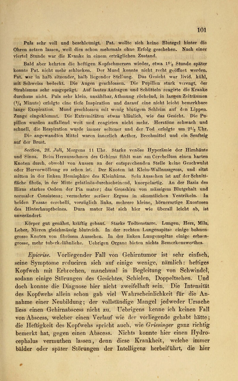 Puls sehr voll und beschleunigt. Pat. wollte sich keine Blutegel hinter die Ohren setzen lassen, weil dies schon mehrmals ohne Erfolg geschehen. Nach einer viertel Stunde war die Kranke in einem erträglichen Zustand. Bald aber kehrten die heftigen Kopfschmerzen wieder, etwa lJ/2 Stunde später konnte Pat. nicht mehr schlucken. Der Mund konnte nicht recht geöffnet werden. Pat. war in halb sitzender, halb liegender Stellung. Das Gesicht war livid, kühl, mit Schweiss bedeckt. Die Augen geschlossen. Die Pupillen stark verengt, der Strabismus sehr ausgeprägt. Auf lautes Anfragen und Schütteln reagirte die Kranke durchaus nicht. Puls sehr klein, unzählbar, Athmung röchelnd, in langen Zeiträumen P/4 Minute) erfolgte eine tiefe Inspiration und darauf eine nicht leicht bemerkbare lange Exspiration. Mund geschlossen mit wenig blutigem Schleim auf den Lippen. Zunge eingeklemmt. Die Extremitäten etwas bläulich, wie das Gesicht. Die Pu- pillen wurden auffallend weit und reagirten nicht mehr. Herztöne schwach und schnell, die Respiration wurde immer seltener und der Tod erfolgte um 2^2 Uhr. Die angewandten Mittel waren innerlich Aether, Brechmittel und ein Senfteig auf der Brust. Section, 28. Juli, Morgens 11 Uhr. Starke venöse Hyperämie der Hirnhäute und Sinus. Beim Herausnehmen des Gehirns fühlt man am Cerebellum einen harten Knoten durch, obwohl von Aussen an der entsprechenden Stelle keine Geschwulst oder Hervorwölbung zu sehen ist. Der Knoten ist Klein-Wallnussgross, und sitzt mitten in der linken Hemisphäre des Kleinhirns. Sein Aussehen ist auf der Schnitt- fläche fibrös, in der Mitte gelatinös-durchscheinend, knorpelartig. An der Basis des Hirns starkes Oedem der Pia mater; das Grosshirn von massigem Blutgehalt und normaler Consistenz; vermehrter seröser Erguss in sämmtlichen Ventrikeln. In beiden Fossae cerebelli, vorzüglich links, mehrere kleine, hörnerartige Exostosen des Hinterhauptbeines. Dura mater löst sich hier wie überall leicht ab, ist unverändert. Körper gut genährt, kräftig gebaut. Starke Todtenstarre. Lungen, Herz, Milz, Leber, Nieren gleichmässig blutreich. In der rechten Lungenspitze einige bohnen- grosse Knoten von fibrösem Aussehen. In der linken Lungenspitze einige erbsen- grosse, mehr tuberkelähnliche. Uebrigen Organe bieten nichts Bemerkenswerthes. Epicrise. Vorliegender Fall von Gehirntumor ist sehr einfach, seine Symptome reduciren sich auf einige wenige, nämlich: heftiges Kopfweh mit Erbrechen, manchmal in Begleitung von Schwindel, sodann einige Störungen des Gesichtes. Schielen, Doppeltsehen. Und doch konnte die Diagnose hier nicht zweifelhaft sein. Die Intensität des Kopfwehs allein schon gab viel Wahrscheinlichkeit für die An- nahme einer Neubildung; der vollständige Mangel jedweder Ursache liess einen Gehirnabscess nicht zu. Uebrigens kenne ich keinen Fall von Abscess, welcher einen Verlauf wie der vorliegende gehabt hätte; die Heftigkeit des Kopfwehs spricht auch, wie Griesiwger ganz richtig bemerkt hat, gegen einen Abscess. Nichts konnte hier einen Hydro- cephalus vermuthen lassen, denn diese Krankheit, welche immer bälder oder später Störungen der Intelligenz herbeiführt, die hier