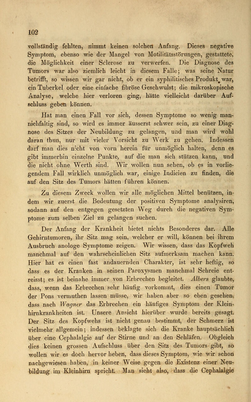 vollständig fehlten, nimmt keinen solchen Anfang. Dieses negative Symptom, ebenso wie der Mangel von Motilitätsstörungen, gestattete, die Möglichkeit einer Sclerose zu verwerfen. Die Diagnose des Tumors war also ziemlich leicht in diesem Falle; was seine Natur betrifft, so wissen wir gar nicht, ob er ein syphilitisches Produkt# war, ein Tuberkel oder eine einfache fibröse Geschwulst; die mikroskopische Analyse, welche hier verloren ging, hätte vielleicht darüber Auf- schluss geben können. Hat man einen Fall vor sich, dessen Symptome so wenig man- nichfaltig sind, so wird es immer äusserst schwer sein, zu einer Diag- nose des Sitzes der Neubildung zu gelangen, und man wird wohl daran thun, nur mit vieler Vorsicht zu Werk zu gehen. Indessen darf man dies nicht von vorn herein für unmöglich halten, denn es gibt immerhin einzelne Punkte, auf die man sich stützen kann, und die nicht ohne Werth sind. Wir wollen nun sehen, ob es in vorlie- gendem Fall wirklich unmöglich war, einige Indicien zu finden, die auf den Sitz des Tumors hätten führen können. Zu diesem Zweck wollen wir alle möglichen Mittel benützen, in- dem wir zuerst die Bedeutung der positiven Symptome analysiren, sodann auf den entgegen gesetzten Weg durch die negativen Sym- ptome zum selben Ziel zu gelangen suchen. Der Anfang der Krankheit bietet nichts Besonderes dar. Alle Gehirntumoren, ihr Sitz mag sein, welcher er will, können bei ihrem Ausbruch anologe Symptome zeigen. Wir wissen, dass das Kopfweh manchmal auf den wahrscheinlichen Sitz aufmerksam machen kann. Hier hat es einen fast andauernden Charakter, ist sehr heftig, so dass es der Kranken in seinen Paroxysmen manchmal Schreie ent- reisst; es ist beinahe immer von Erbrechen begleitet. Albers glaubte, dass, wenn das Erbrechen sehr häufig vorkommt, dies einen Tumor der Pons vermuthen lassen müsse, wir haben aber so eben gesehen, dass nach Wagner das Erbrechen ein häufiges Symptom der Klein- hirnkrankheiten ist. Unsere Ansicht hierüber wurde bereits gesagt. Der Sitz des Kopfwehs ist nicht genau bestimmt, der Schmerz ist vielmehr allgemein; indessen beklagte sich die Kranke hauptsächlich über eine Cephalalgie auf der Stirne und an den Schläfen. Obgleich dies keinen grossen Aufschluss über den Sitz des Tumors gibt, so wollen wir es doch hervor heben, dass dieses Symptom, wie wir schon nachgewiesen haben, in keiner Weise gegen die Existenz einer Neu- bildung im Kleinhirn spricht. Man sieht also, dass die Cephalalgie