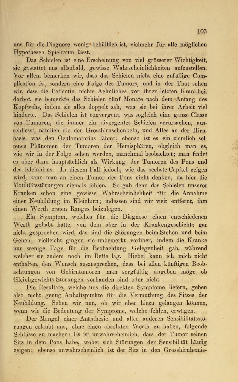 uns für die Diagnose wenig behülflich ist, vielmehr für alle möglichen Hypothesen Spielraum lässt. Das Schielen ist eine Erscheinung von viel grösserer Wichtigkeit, sie gestattet uns allsobald, gewisse Wahrscheinlichkeiten aufzustellen. Vor allem bemerken wir, dass das Schielen nicht eine zufällige Com- plication ist, sondern eine Folge des Tumors, und in der That sehen wir, dass die Patientin nichts Aehnliches vor ihrer letzten Krankheit darbot, sie bemerkte das Schielen fünf Monate nach dem Anfang des Kopfwehs, indem sie alles doppelt sah, was sie bei ihrer Arbeit viel hinderte. Das Schielen ist convergent, was sogleich eine ganze Classe von Tumoren, die immer ein divergentes Schielen verursachen, aus- schliesst, nämlich die der Grosshirnschenkeln, und Alles an der Hirn- basis, was den Oculomotorius lähmt; ebenso ist es ein ziemlich sel- tenes Phänomen der Tumoren der Hemisphären, obgleich man es, wie wir in der Folge sehen werden, manchmal beobachtet; man findet es aber dann hauptsächlich als Wirkung der Tumoren des Pons und des Kleinhirns. In diesem Fall jedoch, wie das sechste Capitel zeigen wird, kann man an einen Tumor des Pons nicht denken, da hier die Motilitätsstörungen niemals fehlen. So gab denn das Schielen unserer Kranken schon eine gewisse Wahrscheinlichkeit für die Annahme einer Neubildung im Kleinhirn; indessen sind wir weit entfernt, ihm einen Werth ersten Ranges beizulegen. Ein Symptom, welches für die Diagnose einen entschiedenen Werth gehabt hätte, von dem aber in der Krankengeschichte gar nicht gesprochen wird, das sind die Störungen beim Stehen und beim Gehen; vielleicht gingen sie unbemerkt vorüber, indem die Kranke nur wenige Tage für die Beobachtung Gelegenheit gab, während welcher sie zudem noch im Bette lag. Hiebei kann ich mich nicht enthalten, den Wunsch auszusprechen, dass bei allen künftigen Beob- achtungen von Gehirntumoren man sorgfältig angeben möge ob Gleichgewichts-Störungen vorhanden sind oder nicht. Die Resultate, welche uns die direkten Symptome liefern, geben also nicht genug Anhaltspunkte für die Vermuthung des Sitzes der Neubildung. Sehen wir nun, ob wir eher hiezu gelangen können, wenn wir die Bedeutung der Symptome, welche fehlen, erwägen. Der Mangel einer Anästhesie und aller anderen Sensibilitätsstö- rungen erlaubt uns, ohne einen absoluten Werth zu haben, folgende Schlüsse zu machen: Es ist unwahrscheinlich, dass der Tumor seinen Sitz in dem Pons habe, wobei sich Störungen der Sensibilität häufig zeigen; ebenso unwahrscheinlich ist der Sitz in den Grosshirnhemis-