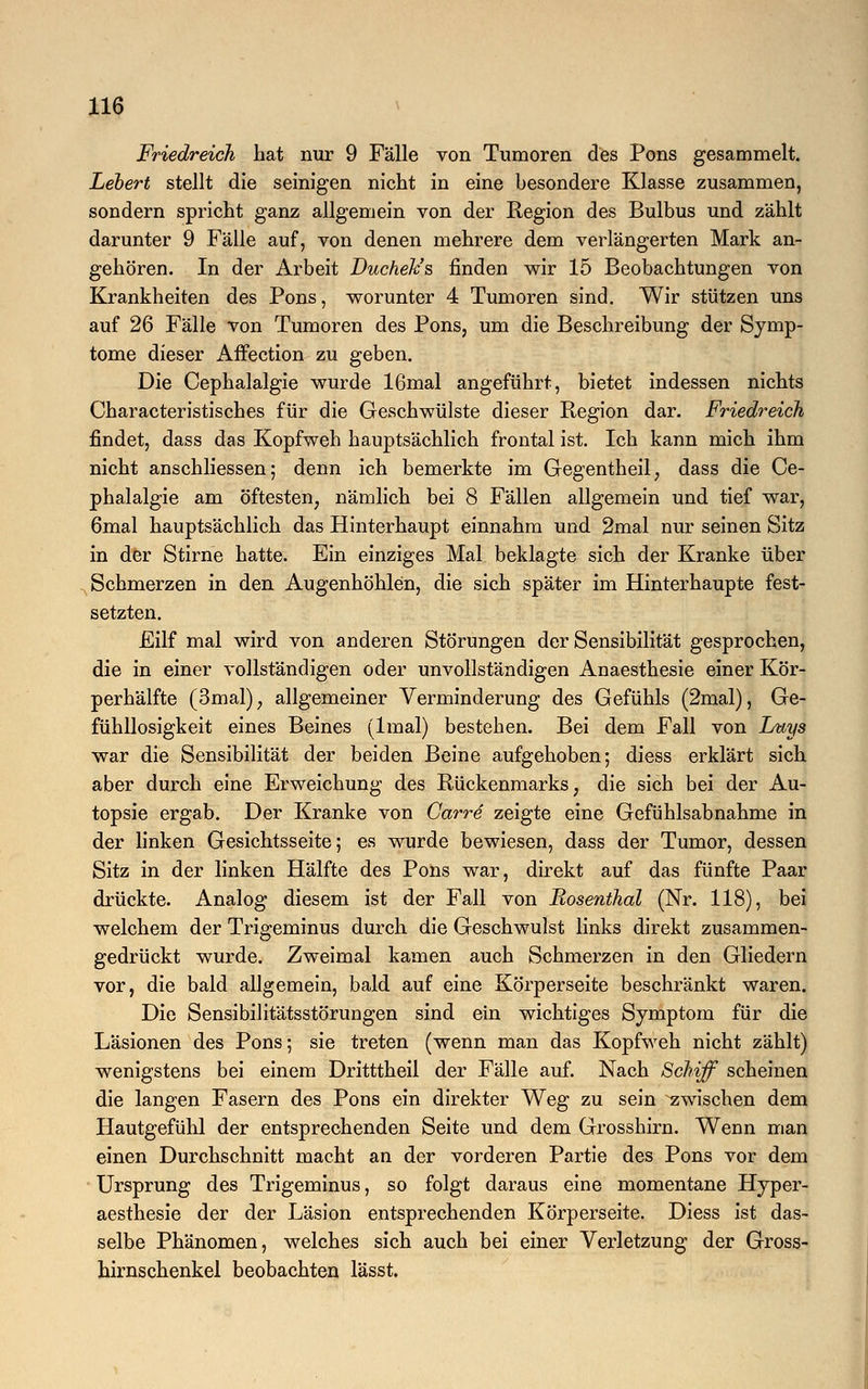 Friedreich hat nur 9 Fälle von Tumoren des Pons gesammelt. Lebert stellt die seinigen nicht in eine besondere Klasse zusammen, sondern spricht ganz allgemein von der Region des Bulbus und zählt darunter 9 Fälle auf, von denen mehrere dem verlängerten Mark an- gehören. In der Arbeit Duchek's finden wir 15 Beobachtungen von Krankheiten des Pons, worunter 4 Tumoren sind. Wir stützen uns auf 26 Fälle von Tumoren des Pons, um die Beschreibung der Symp- tome dieser Affection zu geben. Die Cephalalgie wurde 16mal angeführt, bietet indessen nichts Characteristisches für die Geschwülste dieser Region dar. Friedreich findet, dass das Kopfweh hauptsächlich frontal ist. Ich kann mich ihm nicht anschliessen; denn ich bemerkte im Gegentheil, dass die Ce- phalalgie am öftesten, nämlich bei 8 Fällen allgemein und tief war, 6mal hauptsächlich das Hinterhaupt einnahm und 2mal nur seinen Sitz in der Stirne hatte. Ein einziges Mal beklagte sich der Kranke über Schmerzen in den Augenhöhlen, die sich später im Hinterhaupte fest- setzten. Eilf mal wird von anderen Störungen der Sensibilität gesprochen, die in einer vollständigen oder unvollständigen Anaesthesie einer Kör- perhälfte (3mal); allgemeiner Verminderung des Gefühls (2mal), Ge- fühllosigkeit eines Beines (lmal) bestehen. Bei dem Fall von Luys war die Sensibilität der beiden Beine aufgehoben; diess erklärt sich aber durch eine Erweichung des Rückenmarks, die sich bei der Au- topsie ergab. Der Kranke von Garre zeigte eine Gefühlsabnahme in der linken Gesichtsseite; es wurde bewiesen, dass der Tumor, dessen Sitz in der linken Hälfte des Pons war, direkt auf das fünfte Paar drückte. Analog diesem ist der Fall von Rosenthal (Nr. 118), bei welchem der Trigeminus durch die Geschwulst links direkt zusammen- gedrückt wurde. Zweimal kamen auch Schmerzen in den Gliedern vor, die bald allgemein, bald auf eine Körperseite beschränkt waren. Die Sensibilitätsstörungen sind ein wichtiges Symptom für die Läsionen des Pons; sie treten (wenn man das Kopfweh nicht zählt) wenigstens bei einem Dritttheil der Fälle auf. Nach Schiff scheinen die langen Fasern des Pons ein direkter Weg zu sein zwischen dem Hautgefühl der entsprechenden Seite und dem Grosshirn. Wenn man einen Durchschnitt macht an der vorderen Partie des Pons vor dem Ursprung des Trigeminus, so folgt daraus eine momentane Hyper- aesthesie der der Läsion entsprechenden Körperseite. Diess ist das- selbe Phänomen, welches sich auch bei einer Verletzung der Gross- hirnschenkel beobachten lässt.