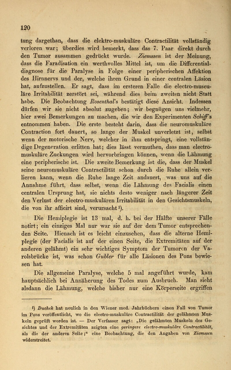 tung dargethan, dass die elektro-muskuläre Contractilität vollständig verloren war; überdies wird bemerkt, dass das 7. Paar direkt durch den Tumor zusammen gedrückt wurde. Ziemssen ist der Meinung, dass die Faradisation ein werthvolles Mittel ist, um die Differential- diagnose für die Paralyse in Folge einer peripherischen Affektion des Hirnnervs und der, welche ihren Grund in einer centralen Läsion hat, aufzustellen. Er sagt, dass im ersteren Falle die electro-muscu- läre Irritabilität zerstört sei, während dies beim zweiten nicht Statt habe. Die Beobachtung RosenthaVs bestätigt diese Ansicht. Indessen dürfen wir sie nicht absolut zugeben; wir begnügen uns vielmehr, hier zwei Bemerkungen zu machen, die wir den Experimenten Schiffes entnommen haben. Die erste besteht darin, dass die neuromuskuläre Contraction fort dauert, so lange der Muskel unverletzt ist, selbst wenn der motorische Nerv, welcher in ihm entspringt, eine vollstän- dige Degeneration erlitten hat; dies lässt vermuthen, dass man electro- muskuläre Zuckungen wird hervorbringen können, wenn die Lähmung eine peripherische ist. Die zweite Bemerkung ist die, dass der Muskel seine neuromuskuläre Contractilität schon durch die Ruhe allein ver- lieren kann, wenn die Ruhe lange Zeit andauert, was uns auf die Annahme führt, dass selbst, wenn die Lähmung des Facialis einen centralen Ursprung hat, sie nichts desto weniger nach längerer Zeit den Verlust der electro-muskulären Irritabilität in den Gesichtsmuskeln, die von ihr afficirt sind, verursacht1). Die Hemiplegie ist 13 mal, d. h. bei der Hälfte unserer Fälle notirt; ein einziges Mal nur war sie auf der dem Tumor entsprechen- den Seite. Hienach ist es leicht einzusehen, dass die alterne Hemi- plegie (der Facialis ist auf der einen Seite, die Extremitäten auf der anderen gelähmt) ein sehr wichtiges Symptom der Tumoren der Va- rolsbrücke ist, was schon Gubler für alle Läsionen des Pons bewie- sen hat. Die allgemeine Paralyse, welche 5 mal angeführt wurde, kam hauptsächlich bei Annäherung des Todes zum Ausbruch. Man sieht alsdann die Lähmung, welche bisher nur eine Körperseite ergriffen *) Duchek hat neulich in den Wiener med. Jahrbüchern einen Fall von Tumor im Pons veröffentlicht, wo die electro-muskuläre Contractilität der gelähmten Mus- keln geprüft worden ist. — Der Verfasser sagt: „Die gelähmten Muskeln des Ge- sichtes und der Extremitäten zeigten eine geringere electro-muskuläre Contractilität, als die der anderen Seite; eine Beobachtung, die den Angaben von Ziemssen widerstreitet.