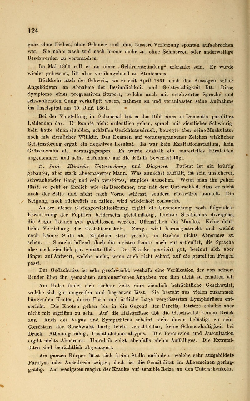 ganz ohne Fieber, ohne Schmerz und ohne äussere Verletzung spontan aufgebrochen war. Sie nahm nach und nach immer mehr zu, ohne Schmerzen oder anderweitige Beschwerden zu verursachen. Im Mai 1860 soll er an einer „Gehirnentzündung erkrankt sein. Er wurde wieder gebessert, litt aber vorübergehend an Strabismus. Bückkehr nach der Schweiz, wo er seit April 1861 nach den Aussagen seiner Angehörigen an Abnahme der Besinnlichkeit und Geistesfähigkeit litt. Diese Symptome eines progressiven Stupors, welche auch mit erschwerter Sprache und schwankendem Gang verknüpft waren, nahmen zu und veranlassten seine Aufnahme ins Inselspital am 10. Juni 1861. • Bei der Vorstellung im Schausaal bot er das Bild eines an Dementia paralitica Leidenden dar. Er konnte nicht ordentlich gehen, sprach mit ziemlicher Schwierig- keit, hatte einen stupiden, schlaffen Gesichtsausdruck, bewegte aber seine Muskulatur noch mit ziemlicher Willkür. Das Examen auf vorausgegangener Zeichen wirklicher Geistesstörung ergab ein negatives Resultat. Es war kein Exaltationsstadium, kein Grössenwahn etc. vorausgegangen. Es wurde deshalb ein materielles Hirnleiden angenommen und seine Aufnahme auf die Klinik bewerkstelligt. 17. Juni. Klinische Untersuchung und Diagnose. Patient ist ein kräftig gebauter, aber stark abgemagerter Mann. Was zunächst auffällt, ist sein unsicherer, schwankender Gang und sein verstörtes, stupides Aussehen. Wenn man ihn gehen lässt, so geht er ähnlich wie ein Besoffener, nur mit dem Unterschied, dass er nicht nach der Seite und nicht nach Vorne schiesst, sondern rückwärts taumelt. Die / Neigung, nach rückwärts zu fallen, wird wiederholt constatirt. Ausser dieser Gleichgewichtsstörung ergibt die Untersuchung noch folgendes: Erweiterung der Pupillen beiderseits gleichmässig, leichter Strabismus divergens, die Augen können gut geschlossen werden, Offenstehen des Mundes. Keine deut- liche Verziehung der Gesichtsmuskeln. Zunge wird herausgestreckt und weicht nach keiner Seite ab. Zäpfchen steht gerade, im Rachen nichts Abnormes zu sehen. — Sprache lallend, doch die meisten Laute noch gut articulirt, die Sprache also noch ziemlich gut verständlich. Der Kranke percipirt gut, besinnt sich aber länger auf Antwort, welche meist, wenn auch nicht scharf, auf die gestellten Fragen Das Gedächtniss ist sehr geschwächt, weshalb eine Verification der von seinem Bruder über ihn gemachten anamnestischen Angaben von ihm nicht zu erhalten ist. Am Halse findet sich rechter Seits eine ziemlich beträchtliche Geschwulst, welche sich gut umgreifen und begrenzen lässt. Sie besteht aus vielen zusammen hängenden Knoten, deren Form und örtliche Lage vergrösserten Lymphdrüsen ent- spricht. Die Knoten gehen bis in die Gegend Wer Parotis, letztere scheint aber nicht mit ergriffen zu sein. Auf die Halsgefässe übt die Geschwulst keinen Druck aus. Auch der Vagus und Sympathicus scheint nicht davon belästigt zu sein. Consistenz der Geschwulst hart; leicht verschiebbar, keine Schmerzhaftigkeit bei Druck. Athmung ruhig, Costal-abdominaltypus. Die Percussion und Auscultation ergibt nichts Abnormes. Unterleib zeigt ebenfalls nichts Auffälliges. Die Extremi- täten sind beträchtlich abgemagert. Am ganzen Körper lässt sich keine Stelle auffinden, welche sehr ausgebildete Paralyse oder Anästhesie zeigte; doch ist die Sensibilität im Allgemeinen gering- gradig. Am wenigsten reagirt der Kranke auf sensible Reize an den Unterschenkeln.