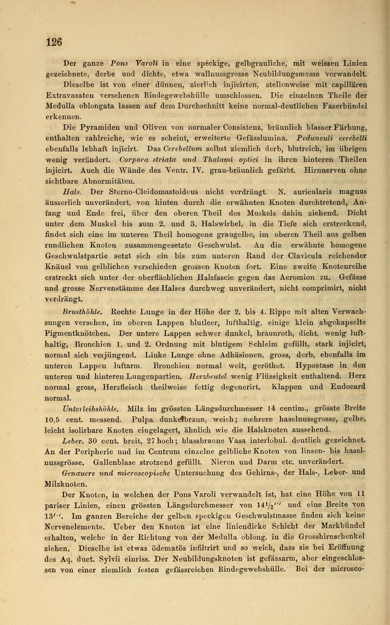 Der ganze Pons Varoli in eine speckige, gelbgrauliche, mit weissen Linien gezeichnete, derbe und dichte, etwa wallnussgrosse Neubildungsronsse verwandelt. Dieselbe ist von einer dünnen, zierlich injicirten, stellenweise mit capillären Extravasaten versehenen Bindegewebshülle umschlossen. Die einzelnen Theile der Medulla oblongata lassen auf dem Durchschnitt keine normal-deutlichen Faserbündel erkennen. Die Pyramiden und Oliven von normaler Consistenz, bräunlich blasser Färbung, enthalten zahlreiche, wie es scheint, erweiterte Gefässlumina. Pedunculi cerebelli ebenfalls lebhaft injicirt. Das Cerebellum selbst ziemlich derb, blutreich, im übrigen wenig verändert. Corpora striata und Thalami optici in ihren hinteren Theilen injicirt. Auch die Wände des Ventr. IV. grau-bräunlich gefärbt. Hirnnerven ohne sichtbare Abnormitäten. Hals. Der Sterno-Cleidomastoideus nicht verdrängt. N. auricularis magnus äusserlich unverändert, von hinten durch die erwähnten Knoten durchtretend, An- fang und Ende frei, über den oberen Theil des Muskels dahin ziehend. Dicht unter dem Muskel bis zum 2. und 3. Halswirbel, in die Tiefe sich erstreckend, findet sich eine im unteren Theil homogene graugelbe, im oberen Theil aus gelben rundlichen Knoten zusammengesetzte Geschwulst. An die erwähnte homogene Geschwulstpartie setzt sich ein bis zum unteren Eand der Clavicula reichender Knäuel von gelblichen verschieden grossen Knoten fort. Eine zweite Knotenreihe erstreckt sich unter der oberflächlichen Halsfascie gegen das Acromion zu. Gefässe und grosse Nervenstämme des Halses durchweg unverändert, nicht comprimirt, nicht verdrängt. Brusthöhle. Rechte Lunge in der Höhe der 2. bis 4. Rippe mit alten Verwach- sungen versehen, im oberen Lappen blutleer, lufthaltig, einige klein abgekapselte Pigmentknötchen. Der untere Lappen schwer dunkel, braunroth, dicht, wenig luft- haltig, Bronchien 1. und 2. Ordnung mit blutigem Schleim gefüllt, stark injicirt, normal sich veijüngend. Linke Lunge ohne Adhäsionen, gross, derb, ebenfalls im unteren Lappen luftarm. Bronchien normal weit, geröthet. Hypostase in den unteren und hinteren Lungenpartien. Herzbeutel wenig Flüssigkeit enthaltend. Herz normal gross, Herzfleisch theilweise fettig degenerirt. Klappen und Endocard normal. Unterleibshöhle. Milz im grössten Längsdurchmesser 14 centim., grösste Breite 10,5 cent. messend. Pulpa dunkelbraun, weich; mehrere haselnussgrosse, gelbe, leicht isolirbare Knoten eingelagert, ähnlich wie die Halsknoten aussehend. Leber. 30 cent. breit, 27hoch; blassbraune Vasa interlobul. deutlich gezeichnet. An der Peripherie und im Centrum einzelne gelbliche Knoten von linsen- bis hasel- nussgrosse. Gallenblase strotzend gefüllt. Nieren und Darm etc. unverändert. Genauere und microscopische Untersuchung des Gehirns-, der Hals-, Leber- und Milzknoten. Der Knoten, in welchen der Pons Varoli verwandelt ist, hat eine Höhe von 11 pariser Linien, einen grössten Längsdurchmesser von \^ji' und eine Breite von 13'''. Im ganzen Bereiche der gelben speckigen Geschwulstmasse finden sich keine Nervenelemente. Ueber den Knoten ist eine liniendicke Schicht der Markbündel eihalten, welche in der Richtung von der Medulla oblong, in die Grosshirnschenkel ziehen. Dieselbe ist etwas ödematös infiltrirt und so weich, dass sie bei Eröffnung des Aq. duet. Sylvii einriss. Der Neubildungsknoten ist gefässarm, aber • eingeschlos- sen von einer ziemlich festen gefässreichen Bindegewebshülle. Bei der microsco-