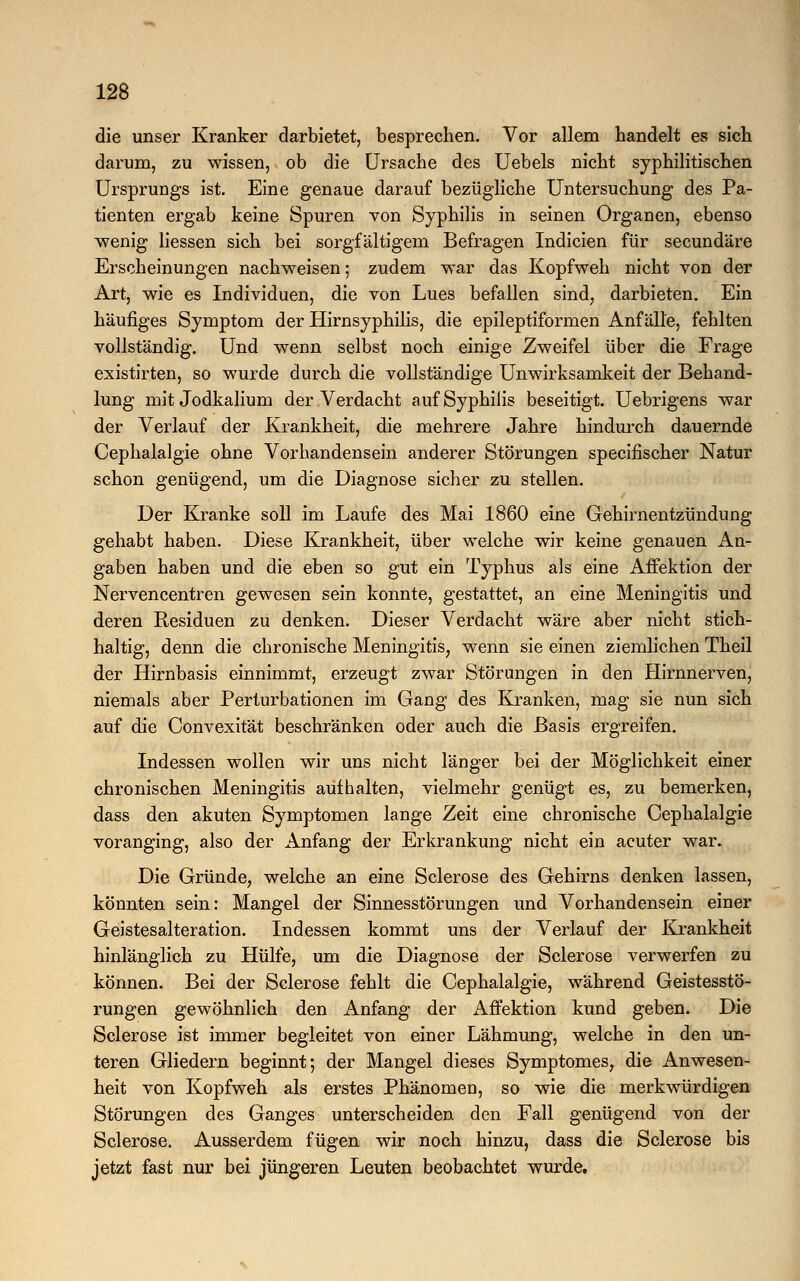 die unser Kranker darbietet, besprechen. Vor allem handelt es sich darum, zu wissen, ob die Ursache des Uebels nicht syphilitischen Ursprungs ist. Eine genaue darauf bezügliche Untersuchung des Pa- tienten ergab keine Spuren von Syphilis in seinen Organen, ebenso wenig Hessen sich bei sorgfältigem Befragen Indicien für secundäre Erscheinungen nachweisen; zudem war das Kopfweh nicht von der Art, wie es Individuen, die von Lues befallen sind, darbieten. Ein häufiges Symptom der Hirnsyphilis, die epileptiformen Anfälle, fehlten vollständig. Und wenn selbst noch einige Zweifel über die Frage existirten, so wurde durch die vollständige Unwirksamkeit der Behand- lung mit Jodkalium der Verdacht auf Syphilis beseitigt. Uebrigens war der Verlauf der Krankheit, die mehrere Jahre hindurch dauernde Cephalalgie ohne Vorhandensein anderer Störungen specifischer Natur schon genügend, um die Diagnose sicher zu stellen. Der Kranke soll im Laufe des Mai 1860 eine Gehirnentzündung gehabt haben. Diese Krankheit, über welche wir keine genauen An- gaben haben und die eben so gut ein Typhus als eine Affektion der Nervencentren gewesen sein konnte, gestattet, an eine Meningitis und deren Residuen zu denken. Dieser Verdacht wäre aber nicht stich- haltig, denn die chronische Meningitis, wenn sie einen ziemlichen Theil der Hirnbasis einnimmt, erzeugt zwar Störungen in den Hirnnerven, niemals aber Perturbationen im Gang des Kranken, mag sie nun sich auf die Convexität beschränken oder auch die Basis ergreifen. Indessen wollen wir uns nicht länger bei der Möglichkeit einer chronischen Meningitis aufhalten, vielmehr genügt es, zu bemerken, dass den akuten Symptomen lange Zeit eine chronische Cephalalgie voranging, also der Anfang der Erkrankung nicht ein acuter war. Die Gründe, welche an eine Sclerose des Gehirns denken lassen, könnten sein: Mangel der Sinnesstörungen und Vorhandensein einer Geistesalteration. Indessen kommt uns der Verlauf der Krankheit hinlänglich zu Hülfe, um die Diagnose der Sclerose verwerfen zu können. Bei der Sclerose fehlt die Cephalalgie, während Geistesstö- rungen gewöhnlich den Anfang der x\ffektion kund geben. Die Sclerose ist immer begleitet von einer Lähmung, welche in den un- teren Gliedern beginnt; der Mangel dieses Symptomes, die Anwesen- heit von Kopfweh als erstes Phänomen, so wie die merkwürdigen Störungen des Ganges unterscheiden den Fall genügend von der Sclerose. Ausserdem fügen wir noch hinzu, dass die Sclerose bis jetzt fast nur bei jüngeren Leuten beobachtet wurde.