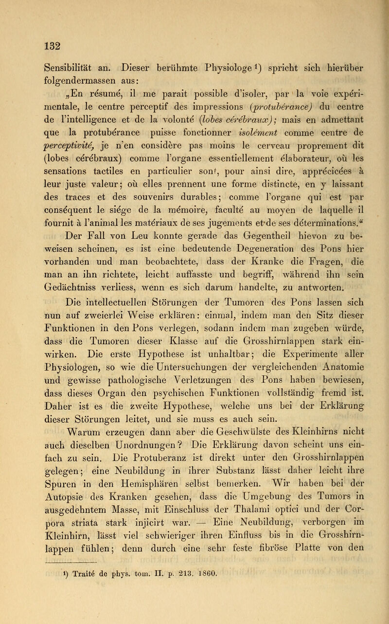 Sensibilität an. Dieser berühmte Physiologe *) spricht sich hierüber folgendermassen aus: „En resume, il me parait possible d'isoler, par la voie experi- mentale, le centre perceptif des irapressions (protuberance) du centre de Fintelligence et de la volonte' (lobes cerebraux); mais en admettant que la protuberance puisse fonctionner isolement comme centre de perceptivite, je n'en considere pas moins le cerveau proprement dit (lobes cerebraux) comme l'organe essentiellement elaborateur, oü les sensations tactiles en particulier sonf, pour ainsi dire, apprecice'es ä leur juste valeur; oü elles prennent une forme distincte, en y laissant des traces et des Souvenirs durables; comme l'organe qui est par conse'quent le siege de la memoire, faculte au moyen de laquelle il fournit ä l'animal les mate'riaux de ses jugements et*de ses determinations. Der Fall von Leu konnte gerade das Gegentheil hievon zu be- weisen scheinen, es ist eine bedeutende Degeneration des Pons hier vorhanden und man beobachtete, dass der Kranke die Fragen, die man an ihn richtete, leicht auffasste und begriff, während ihn sein Gedächtniss verliess, wenn es sich darum handelte, zu antworten. Die intellectuellen Störungen der Tumoren des Pons lassen sich nun auf zweierlei Weise erklären: einmal, indem man den Sitz dieser Funktionen in den Pons verlegen, sodann indem man zugeben würde, dass die Tumoren dieser Klasse auf die Grosshirnlappen stark ein- wirken. Die erste Hypothese ist unhaltbar; die Experimente aller Physiologen, so wie die Untersuchungen der vergleichenden Anatomie und gewisse pathologische Verletzungen des Pons haben bewiesen, dass dieses Organ den psychischen Funktionen vollständig fremd ist. Daher ist es die zweite Hypothese, welche uns bei der Erklärung dieser Störungen leitet, und sie muss es auch sein. Warum erzeugen dann aber die Geschwülste des Kleinhirns nicht auch dieselben Unordnungen ? Die Erklärung davon scheint uns ein- fach zu sein. Die Protuberanz ist direkt unter den Grosshirnlappen gelegen; eine Neubildung in ihrer Substanz lässt daher leicht ihre Spuren in den Hemisphären selbst bemerken. Wir haben bei der Autopsie des Kranken gesehen, dass die Umgebung des Tumors in ausgedehntem Masse, mit Einschluss der Thalami optici und der Cor- pora striata stark injicirt war. — Eine Neubildung, verborgen im Kleinhirn, lässt viel schwieriger ihren Einfluss bis in die Grosshirn- lappen fühlen; denn durch eine sehr feste fibröse Platte von den i) TraittS do phys. tom. II. p. 213. 1860.