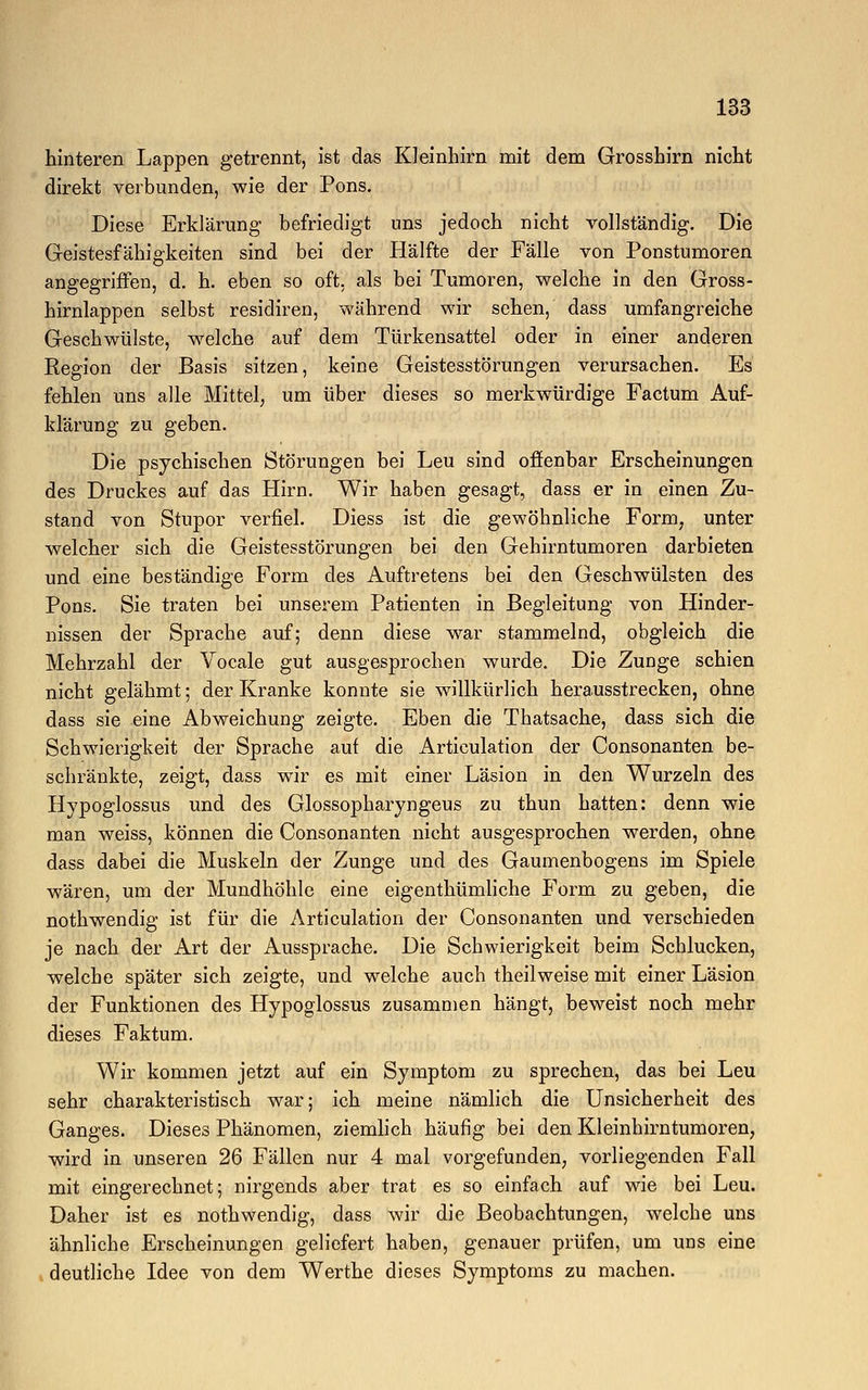 hinteren Lappen getrennt, ist das Kleinhirn mit dem Grosshirn nicht direkt verbunden, wie der Pons. Diese Erklärung befriedigt uns jedoch nicht vollständig. Die Geistesfähigkeiten sind bei der Hälfte der Fälle von Ponstumoren angegriffen, d. h. eben so oft, als bei Tumoren, welche in den Gross- hirnlappen selbst residiren, während wir sehen, dass umfangreiche Geschwülste, welche auf dem Türkensattel oder in einer anderen Region der Basis sitzen, keine Geistesstörungen verursachen. Es fehlen uns alle Mittel, um über dieses so merkwürdige Factum Auf- klärung zu geben. Die psychischen Störungen bei Leu sind offenbar Erscheinungen des Druckes auf das Hirn. Wir haben gesagt, dass er in einen Zu- stand von Stupor verfiel. Diess ist die gewöhnliche Form, unter welcher sich die Geistesstörungen bei den Gehirntumoren darbieten und eine beständige Form des Auftretens bei den Geschwülsten des Pons. Sie traten bei unserem Patienten in Begleitung von Hinder- nissen der Sprache auf; denn diese war stammelnd, obgleich die Mehrzahl der Vocale gut ausgesprochen wurde. Die Zunge schien nicht gelähmt; der Kranke konnte sie willkürlich herausstrecken, ohne dass sie eine Abweichung zeigte. Eben die Thatsache, dass sich die Schwierigkeit der Sprache auf die Articulation der Consonanten be- schränkte, zeigt, dass wir es mit einer Läsion in den Wurzeln des Hypoglossus und des Glossopharyngeus zu thun hatten: denn wie man weiss, können die Consonanten nicht ausgesprochen werden, ohne dass dabei die Muskeln der Zunge und des Gaumenbogens im Spiele wären, um der Mundhöhle eine eigenthümliche Form zu geben, die nothwendig ist für die Articulation der Consonanten und verschieden je nach der Art der Aussprache. Die Schwierigkeit beim Schlucken, welche später sich zeigte, und welche auch theilweise mit einer Läsion der Funktionen des Hypoglossus zusammen hängt, beweist noch mehr dieses Faktum. Wir kommen jetzt auf ein Symptom zu sprechen, das bei Leu sehr charakteristisch war; ich meine nämlich die Unsicherheit des Ganges. Dieses Phänomen, ziemlich häufig bei den Kleinhirntumoren, wird in unseren 26 Fällen nur 4 mal vorgefunden, vorliegenden Fall mit eingerechnet; nirgends aber trat es so einfach auf wie bei Leu. Daher ist es nothwendig, dass wir die Beobachtungen, welche uns ähnliche Erscheinungen geliefert haben, genauer prüfen, um uns eine deutliche Idee von dem Werthe dieses Symptoms zu machen.