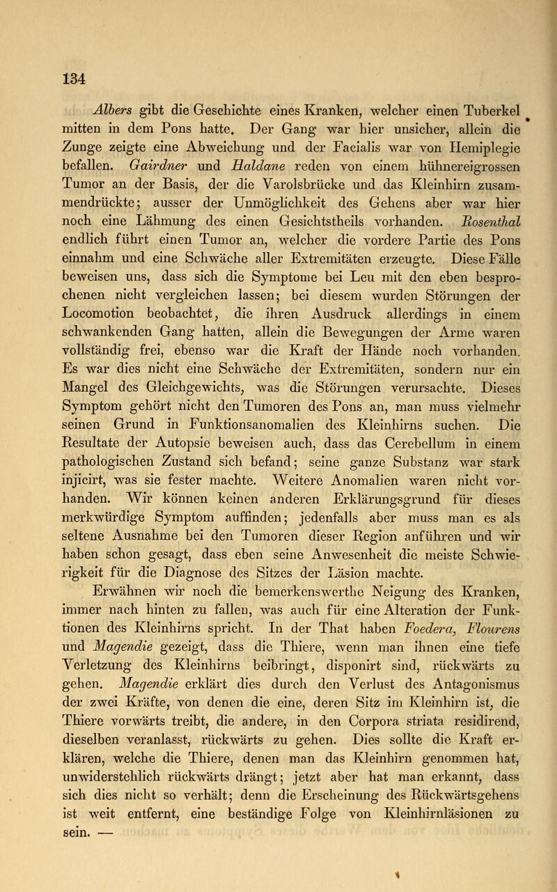 Albers gibt die Geschichte eines Kranken, welcher einen Tuberkel mitten in dem Pons hatte. Der Gang war hier unsicher, allein die Zunge zeigte eine Abweichung und der Facialis war von Hemiplegie befallen. Gairdner und Haldane reden von einem hühnereigrossen Tumor an der Basis, der die Varolsbrücke und das Kleinhirn zusam- mendrückte; ausser der Unmöglichkeit des Gehens aber war hier noch eine Lähmung des einen Gesichtstheils vorhanden. Eosenthai endlich führt einen Tumor an, welcher die vordere Partie des Pons einnahm und eine Schwäche aller Extremitäten erzeugte. Diese Fälle beweisen uns, dass sich die Symptome bei Leu mit den eben bespro- chenen nicht vergleichen lassen; bei diesem wurden Störungen der Locomotion beobachtet, die ihren Ausdruck allerdings in einem schwankenden Gang hatten, allein die Bewegungen der Arme waren vollständig frei, ebenso war die Kraft der Hände noch vorhanden. Es war dies nicht eine Schwäche der Extremitäten, sondern nur ein Mangel des Gleichgewichts, was die Störungen verursachte. Dieses Symptom gehört nicht den Tumoren des Pons an, man muss vielmehr seinen Grund in Funktionsanomalien des Kleinhirns suchen. Die Resultate der Autopsie beweisen auch, dass das Cerebellum in einem pathologischen Zustand sich befand; seine ganze Substanz war stark injicirt, was sie fester machte. Weitere Anomalien waren nicht vor- handen. Wir können keinen anderen Erklärungsgrund für dieses merkwürdige Symptom auffinden; jedenfalls aber muss man es als seltene Ausnahme bei den Tumoren dieser Region anführen und wir haben schon gesagt, dass eben seine Anwesenheit die meiste Schwie- rigkeit für die Diagnose des Sitzes der Läsion machte. Erwähnen wir noch die bemerkenswerthe Neigung des Kranken, immer nach hinten zu fallen, was auch für eine Alteration der Funk- tionen des Kleinhirns spricht. In der That haben Foedera, Flourens und Magendie gezeigt, dass die Thiere, wenn man ihnen eine tiefe Verletzung des Kleinhirns beibringt, disponirt sind, rückwärts zu gehen. Magendie erklärt dies durch den Verlust des Antagonismus der zwei Kräfte, von denen die eine, deren Sitz im Kleinhirn ist, die Thiere vorwärts treibt, die andere, in den Corpora striata residirend, dieselben veranlasst, rückwärts zu gehen. Dies sollte die Kraft er- klären, welche die Thiere, denen man das Kleinhirn genommen hat, unwiderstehlich rückwärts drängt; jetzt aber hat man erkannt, dass sich dies nicht so verhält; denn die Erscheinung des Rückwärtsgehens ist weit entfernt, eine beständige Folge von Kleinhirnläsionen zu sein. —