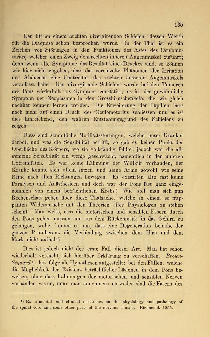 Leu litt an einem leichten divergirenden Schielen, dessen Werth für die Diagnose schon besprochen wurde. In der That ist es ein Zeichen von Störungen in den Funktionen des Astes des Oculomo- torius, welcher einen Zweig dem rechten inneren Augenmuskel zuführt; denn wenn alle Symptome das Resultat eines Druckes sind, so können wir hier nicht zugeben, dass das vereinzelte Phänomen der Irritation des Abducens eine Contractur des rechten äusseren Augenmuskels veranlasst habe. Das divergirende Schielen wurde bei den Tumoren des Pons wiederholt als Symptom constatirt; es ist das gewöhnliche Symptom der Neoplasmen in den Grosshirnschenkeln, die wir gleich nachher kennen lernen werden. Die Erweiterung der Pupillen lässt noch mehr auf einen Druck des Oculomotorius schliessen und es ist dies hinreichend, den wahren Entstehungsgrund des Schielens zu zeigen. Diess sind sämmtliche Motilitätsstörungen, welche unser Kranker darbot, und was die Sensibilität betrifft, so gab es keinen Punkt der Oberfläche des Körpers, wo sie vollständig fehlte; jedoch war die all- gemeine Sensibilität ein wenig geschwächt, namentlich in den unteren Extremitäten. Es war keine Lähmung der Willkür vorhanden, der Kranke konnte sich allein setzen und seine Arme sowohl wie seine Beine nach allen Richtungen bewegen. Es existirten also fast keine Paralysen und Anästhesieen und doch war der Pons fast ganz einge- nommen von einem beträchtlichen Krebs! Wie soll man sich nun Rechenschaft geben über diese Thatsache, welche in einem so frap- panten Widerspruche mit den Theorien aller Physiologen zu stehen scheint. Man weiss, dass die motorischen und sensiblen Fasern durch den Pons gehen müssen, um aus dem Rückenmark in das Gehirn zu gelangen, woher kommt es nun, dass eine Degeneration beinahe der ganzen Protuberanz die Verbindung zwischen dem Hirn und dem Mark nicht aufhält? Dies ist jedoch nicht der erste Fall dieser Art. Man hat schon wiederholt versucht, sich hierüber Erklärung zu verschaffen. Brown- Bequard *) hat folgende Hypothesen aufgestellt: bei den Fällen, welche die Möglichkeit der Existenz beträchtlicher Läsionen in dem Pons be- weisen, ohne dass Lähmungen der motorischen und sensiblen Nerven vorhanden wären, muss man annehmen: entweder sind die Fasern des *) Experimental and clinical researches on the physiology and pathology of the spinal cord and sorae other parts of the nervous centres. Richmond. 1855.