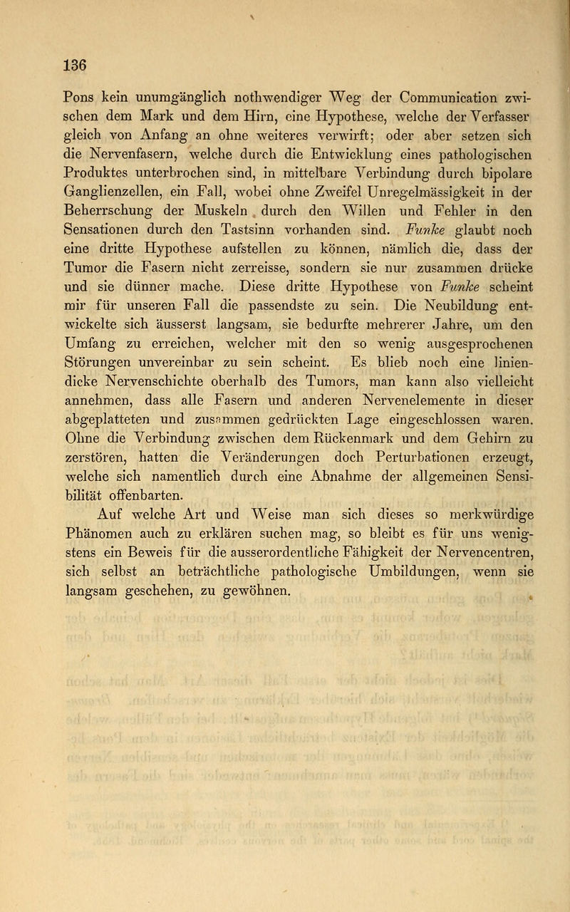 Pons kein unumgänglich nothwendiger Weg der Communication zwi- schen dem Mark und dem Hirn, eine Hypothese, welche der Verfasser gleich von Anfang an ohne weiteres verwirft; oder aher setzen sich die Nervenfasern, welche durch die Entwicklung eines pathologischen Produktes unterbrochen sind, in mittelbare Verbindung durch bipolare Ganglienzellen, ein Fall, wobei ohne Zweifel Unregelmässigkeit in der Beherrschung der Muskeln durch den Willen und Fehler in den Sensationen durch den Tastsinn vorhanden sind. Funke glaubt noch eine dritte Hypothese aufstellen zu können, nämlich die, dass der Tumor die Fasern nicht zerreisse, sondern sie nur zusammen drücke und sie dünner mache. Diese dritte Hypothese von Funke scheint mir für unseren Fall die passendste zu sein. Die Neubildung ent- wickelte sich äusserst langsam, sie bedurfte mehrerer Jahre, um den Umfang zu erreichen, welcher mit den so wenig ausgesprochenen Störungen unvereinbar zu sein scheint. Es blieb noch eine linien- dicke Nervenschichte oberhalb des Tumors, man kann also vielleicht annehmen, dass alle Fasern und anderen Nervenelemente in dieser abgeplatteten und zusammen gedrückten Lage eingeschlossen waren. Ohne die Verbindung zwischen dem Rückenmark und dem Gehirn zu zerstören, hatten die Veränderungen doch Pertubationen erzeugt, welche sich namentlich durch eine Abnahme der allgemeinen Sensi- bilität offenbarten. Auf welche Art und Weise man sich dieses so merkwürdige Phänomen auch zu erklären suchen mag, so bleibt es für uns wenig- stens ein Beweis für die ausserordentliche Fähigkeit der Nervencentren, sich selbst an beträchtliche pathologische Umbildungen, wenn sie langsam geschehen, zu gewöhnen.
