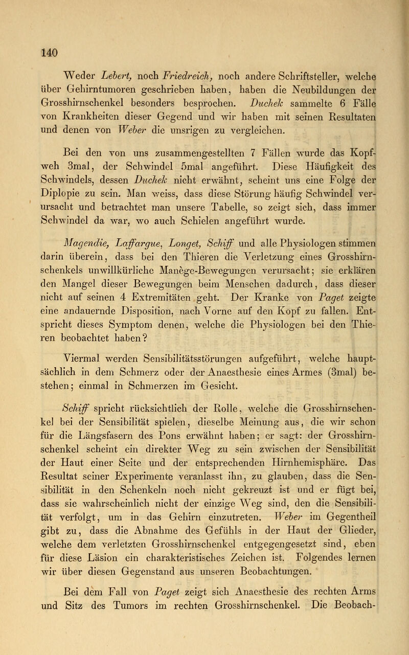 Weder hebert, noch Friedreich, noch andere Schriftsteller, welche über Gehirntumoren geschrieben haben, haben die Neubildungen der Grosshirnschenkel besonders besprochen. Duchek sammelte 6 Fälle von Krankheiten dieser Gegend und wir haben mit seinen Resultaten und denen von Weber die unsrigen zu vergleichen. Bei den von uns zusammengestellten 7 Fällen wurde das Kopf- weh 3mal, der Schwindel 5mal angeführt. Diese Häufigkeit des Schwindels, dessen Duchek nicht erwähnt, scheint uns eine Folge der Diplopie zu sein. Man weiss, dass diese Störung häufig Schwindel ver- ursacht und betrachtet man unsere Tabelle, so zeigt sich, dass immer Schwindel da war, wo auch Schielen angeführt wurde. Magendie, Laffargue, Longet, Schiff und alle Physiologen stimmen darin überein, dass bei den Thieren die Verletzung eines Grosshirn- schenkels unwillkürliche Manege-Bewegungen verursacht; sie erklären den Mangel dieser Bewegungen beim Menschen dadurch, dass dieser nicht auf seinen 4 Extremitäten geht. Der Kranke von Paget zeigte eine andauernde Disposition, nach Vorne auf den Kopf zu fallen. Ent- spricht dieses Symptom denen, welche die Physiologen bei den Thie- ren beobachtet haben? Viermal werden Sensibilitätsstörungen aufgeführt, welche haupt- sächlich in dem Schmerz oder der Anaesthesie eines Armes (3mal) be- stehen; einmal in Schmerzen im Gesicht. Schiff spricht rücksichtlich der Rolle, welche die Grosshirnschen- kel bei der Sensibilität spielen, dieselbe Meinung aus, die wir schon für die Längsfasern des Pons erwähnt haben; er sagt: der Grosshirn- schenkel scheint ein direkter Weg zu sein zwischen der Sensibilität der Haut einer Seite und der entsprechenden Hirnhemisphäre. Das Resultat seiner Experimente veranlasst ihn, zu glauben, dass die Sen- sibilität in den Schenkeln noch nicht gekreuzt ist und er fügt bei, dass sie wahrscheinlich nicht der einzige Weg sind, den die Sensibili- tät verfolgt, um in das Gehirn einzutreten. Weber im Gegentheil gibt zu, dass die Abnahme des Gefühls in der Haut der Glieder, welche dem verletzten Grosshirnschenkel entgegengesetzt sind, eben für diese Läsion ein charakteristisches Zeichen ist. Folgendes lernen wir über diesen Gegenstand aus unseren Beobachtungen. Bei dem Fall von Paget zeigt sich Anaesthesie des rechten Arms und Sitz des Tumors im rechten Grosshirnschenkel. Die Beobach-