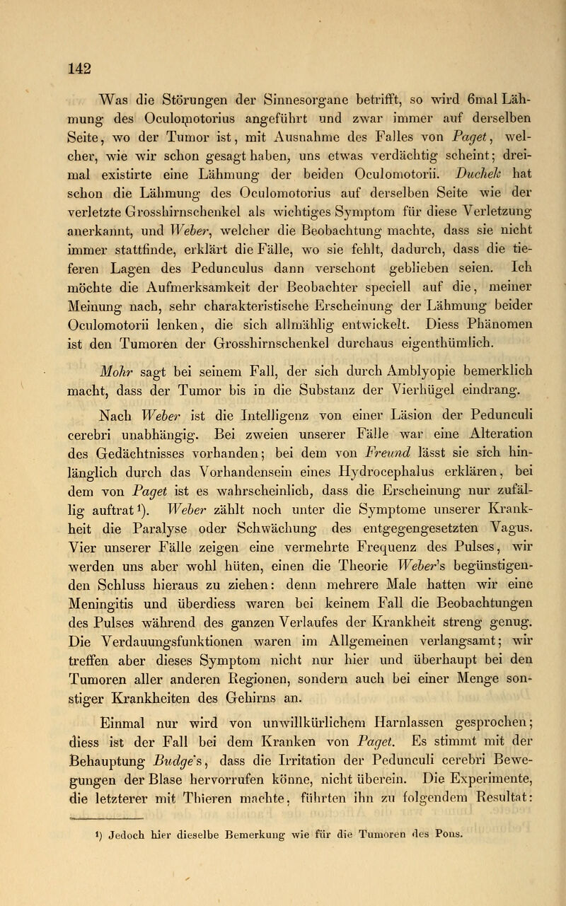 Was die Störungen der Sinnesorgane betrifft, so wird 6mal Läh- mung des Oculomotorius angeführt und zwar immer auf derselben Seite, wo der Tumor ist, mit Ausnahme des Falles von Paget, wel- cher, wie wir schon gesagt haben, uns etwas verdächtig scheint; drei- mal existirte eine Lähmung der beiden Oculomotorii. Buchelc hat schon die Lähmung des Oculomotorius auf derselben Seite wie der verletzte Grosshirnschenkel als wichtiges Symptom für diese Verletzung anerkannt, und Weber, welcher die Beobachtung machte, dass sie nicht immer stattfinde, erklärt die Fälle, wo sie fehlt, dadurch, dass die tie- feren Lagen des Pedunculus dann verschont geblieben seien. Ich möchte die Aufmerksamkeit der Beobachter speciell auf die, meiner Meinung nach, sehr charakteristische Erscheinung der Lähmung beider Oculomotorii lenken, die sich allmählig entwickelt. Diess Phänomen ist den Tumoren der Grosshirnschenkel durchaus eigenthümlich. Mohr sagt bei seinem Fall, der sich durch Amblyopie bemerklich macht, dass der Tumor bis in die Substanz der Vierhügel eindrang. Nach Weber ist die Intelligenz von einer Läsion der Pedunculi cerebri unabhängig. Bei zweien unserer Fälle war eine Alteration des Gedächtnisses vorhanden; bei dem von Freund lässt sie sich hin- länglich durch das Vorhandensein eines Hydrocephalus erklären, bei dem von Paget ist es wahrscheinlich, dass die Erscheinung nur zufäl- lig auftrat1). Weber zählt noch unter die Symptome unserer Krank- heit die Paralyse oder Schwächung des entgegengesetzten Vagus. Vier unserer Fälle zeigen eine vermehrte Frequenz des Pulses, wir werden uns aber wohl hüten, einen die Theorie Webers begünstigen- den Schluss hieraus zu ziehen: denn mehrere Male hatten wir eine Meningitis und überdiess waren bei keinem Fall die Beobachtungen des Pulses während des ganzen Verlaufes der Krankheit streng genug. Die Verdauungsfunktionen waren im Allgemeinen verlangsamt; wir treffen aber dieses Symptom nicht nur hier und überhaupt bei den Tumoren aller anderen Regionen, sondern auch bei einer Menge son- stiger Krankheiten des Gehirns an. Einmal nur wird von unwillkürlichem Harnlassen gesprochen; diess ist der Fall bei dem Kranken von Paget. Es stimmt mit der Behauptung Budge's, dass die Irritation der Pedunculi cerebri Bewe- gungen der Blase hervorrufen könne, nicht überein. Die Experimente, die letzterer mit Tbieren machte, führten ihn zu folgendem Resultat: l) Jedoch hier dieselbe Bemerkung wie für die Tumoren des Pous.